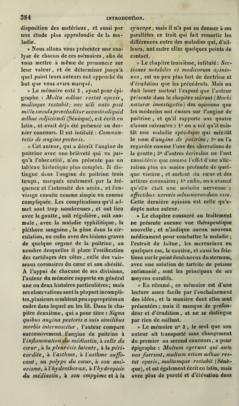 disposition des matériaux, et aussi par une étude plus approfondie de la ma- ladie. » Nous allons vous présenter une ana- lyse de chacun de ces mémoires , afin de vous mettre à même de prononcer sur leur valeur, et de déterminer jusqu’à quel point leurs auteurs ont approché du Lut que vous aviez marqué. » Le mémoire coté 2 , ayant pour épi- graphe : Multa adhuc restât operis, mullaque restabit; nec ulli nato post millesæculaprœcluditur occasio aliquid adhuc adjiciendi (Sénèque), est écrit en latin, et avait déjà été présenté au der- nier concours. Il est intitulé : Commen- talio de angina pectoris. » Cet auteur, qui a décrit l’angine de poitrine avec une brièveté qui va jus- qu’à l’obscurité, n’en présente pas un tableau historique plus complet. Il dis- tingue dans l’angine de poitrine trois temps, marqués seulement par la iré- quence et l’intensité des accès, et l’en- visage ensuite comme simple ou comme compliquée. Les complications qu’il ad- met sont trop nombreuses , et ont lieu avec la goutte, soit régulière , soit ano- male , avec la maladie syphilitique, la pléthore sanguine , la gêne dans la cir- culation, ou enfin avec des lésions graves de quelque organe de la poitrine, au nombre desquelles il place l’ossification des cartilages des côtes , celle des vais- seaux coronaires du cœur et son obésité. A l’appui de chacune de ses divisions, l’auteur du mémoire rapporte en général une ou deux histoires particulières ; mais ses observations sont la plupart incomplè- tes,plusieurs semblent peu appropriées au cadre dans lequel on les lit. Dans le cha- pitre deuxième, qui a pour titre : Signa quibus angina pectoris a suis similibus morbis inlernoscitur, l’auteur compare successivement l’angine de poitrine à Xinflammation du médiastin, à celle du cœur , à la pleurésie latente, à la péri- car dite, à X asthme, à X asthme suffo- cant , au polype du cœur, à son ané- vrisme, à Xhydrothorax, à Xhydropisie du médiastin, à son empyème et à la syncope ; mais il n’a pas su donner à ses parallèles ce trait qui fait ressortir les différences entre des maladies qui, d’ail- leurs, ont entre elles quelques points de contact. » Le chapitre troisième, intitulé : Sec- tiones notabiles et medicorum opinio- nes, est un peu plus fort de doctrine et d’érudition que les précédents. Mais on doit louer surtout l’exposé que l’auteur présente dans le chapitre suivant (Morbi nalurœ investigatio) des opinions que les médecins ont émises sur l’angine de poitrine , et qu’il rapporte aux quatre classes suivantes : 1° on a nié qu’il exis- tât une maladie spécifique qui méritât le nom d'angine de poitrine ; 2° on l’a regardée comme l’une des aberrations de la goutte; 3° d’autres écrivains ne l’ont considérée que comme l’effet d’une alté- ration plus ou moins profonde de quel- que viscère, et surtout du cœur et des artères coronaires; 4° enfin, on a avancé qu’elle était une maladie nerveuse : affectibus nerveis adnumerandum esse. Celle dernière opinion est celle qu’a- dopte notre auteur. » Le chapitre consacré au traitement ne présente aucune vue thérapeutique nouvelle , et n’indique aucun nouveau médicament pour combattre la maladie ; l’extrait de laitue, les mercuriaux en quelques cas, le cautère, et aussi les fric- tions sur le point douloureux du sternum, avec une solution de tarlrite de potasse antimonié , sont les principaux de ses moyens curatifs. » En résumé, ce mémoire est d’une lecture assez facile par l’enchaînement des idées, et la manière dont elles sont présentées; mais il manque de profon- deur et d’érudition , et ne se distingue par rien de saillant. » Le mémoire n° 3 , le seul que son auteur ait transporté sans changement du premier au second concours, a pour épigraphe : Mulium eyerunt qui an/e nos fuerunt, mulium etiam adhuc res- tât operis, multumque restabit (Sénè- que), et est également écrit en latin, mais avec plus de pureté et d’élévation dans