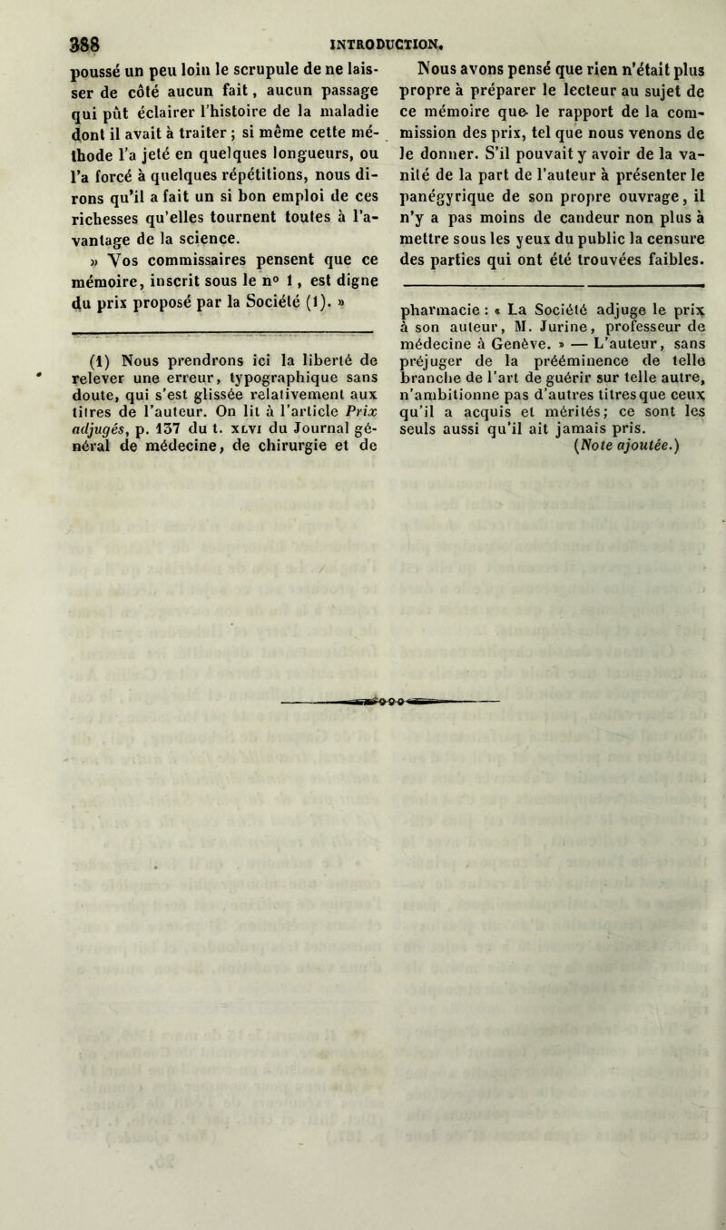 poussé un peu loin le scrupule de ne lais- ser de côté aucun fait, aucun passage qui pût éclairer l’histoire de la maladie dont il avait à traiter ; si même cette mé- thode l'a jeté en quelques longueurs, ou l’a forcé à quelques répétitions, nous di- rons qu’il a fait un si bon emploi de ces richesses qu’elles tournent toutes à l’a- vantage de la science. n Vos commissaires pensent que ce mémoire, inscrit sous le n° 1, est digne du prix proposé par la Société (1). » (1) Nous prendrons ici la liberté de relever une erreur, typographique sans doute, qui s’est glissée relativement aux titres de l’auteur. On lit à l'article Prix adjugés, p. 137 du t. xlvi du Journal gé- néral de médecine, de chirurgie et de Nous avons pensé que rien n’était plus propre à préparer le lecteur au sujet de ce mémoire qu& le rapport de la com- mission des prix, tel que nous venons de le donner. S’il pouvait y avoir de la va- nité de la part de l’auteur à présenter le panégyrique de son propre ouvrage, il n’y a pas moins de candeur non plus à mettre sous les yeux du public la censure des parties qui ont été trouvées faibles. pharmacie : « La Société adjuge le prix à son auteur, M. Jurine, professeur de médecine à Genève. » — L’auteur, sans préjuger de la prééminence de telle branche de l’art de guérir sur telle autre, n’ambitionne pas d’autres titres que ceux qu’il a acquis et mérités; ce sont les seuls aussi qu’il ait jamais pris. (Note ajoutée.)