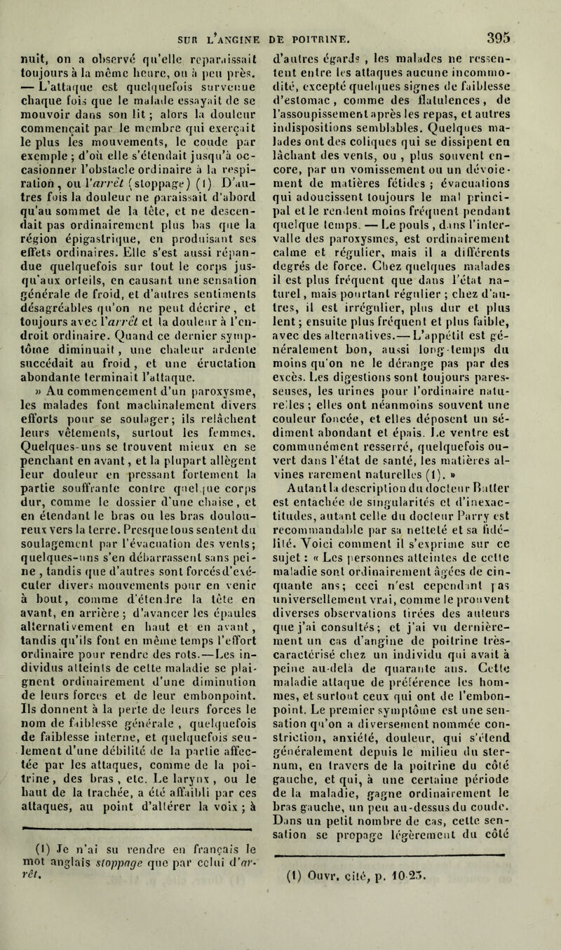 nuit, on a observé qu’elle reparaissait toujours à la même heure, ou à peu près. — L’attaque est quelquefois survenue chaque fois que le malade essayait de se mouvoir dans son lit ; alors la douleur commençait par le membre qui exerçait le plus les mouvements, le coude par exemple ; d’où elle s’étendait jusqu’à oc- casionner l’obstacle ordinaire à la respi- ration, ou Y arrêt {stoppage) (1) D’au- tres fois la douleur ne paraissait d’abord qu’au sommet de la tête, et ne descen- dait pas ordinairement plus bas que la région épigastrique, en produisant ses effets ordinaires. Elle s’est aussi répan- due quelquefois sur tout le corps jus- qu’aux orteils, en causant une sensation générale de froid, et d’autres sentiments désagréables qu’on ne peut décrire, et toujours avec Varrêt et la douleur à l’en- droit ordinaire. Quand ce dernier symp- tôme diminuait, une chaleur ardente succédait au froid, et une éructation abondante terminait l’attaque. » Au commencement d’un paroxysme, les malades font machinalement divers efforts pour se soulager; ils relâchent leurs vêtements, surtout les femmes. Quelques-uns se trouvent mieux en se penchant en avant, et la plupart allègent leur douleur en pressant fortement la partie souffrante contre quelque corps dur, comme le dossier d'une chaise, et en étendant le bras ou les bras doulou- reux vers la terre. Presque tous sentent du soulagement par l’évacuation des vents; quelques-uns s’en débarrassent sans pei- ne , tandis que d’autres sont forcés d’exé- cuter divers mouvements pour en venir à bout, comme d’étendre la tête en avant, en arrière; d’avancer les épaules alternativement en haut et en avant, tandis qu’ils font en même temps l’effort ordinaire pour rendre des rots.—Les in- dividus atteints de celte maladie se plai- gnent ordinairement d’une diminution de leurs forces et de leur embonpoint. Ils donnent à la perte de leurs forces le nom de faiblesse générale , quelquefois de faiblesse interne, et quelquefois seu- lement d’une débilité de la partie affec- tée par les attaques, comme de la poi- trine, des bras, etc. Le larynx , ou le haut de la trachée, a été affaibli par ces attaques, au point d’altérer la voix ; à (1) Je n’ai su rendre en français le mot anglais stoppage que par celui d’ar- d’autres égards , les malades ne ressen- tent entre les attaques aucune incommo- dité, excepté quelques signes de faiblesse d’estomac , comme des flatulences, de l’assoupissement après les repas, et autres indispositions semblables. Quelques ma- lades ont des coliques qui se dissipent eu lâchant des vents, ou , plus souvent en- core, par un vomissement ou un dévoie- ment de matières fétides ; évacuations qui adoucissent toujours le mal princi- pal et le rendent moins fréquent pendant quelque temps. — Le pouls , dans l’inter- valle des paroxysmes, est ordinairement calme et régulier, mais il a différents degrés de force. Chez quelques malades il est plus fréquent que dans l’état na- turel , mais pourtant régulier ; chez d’au- tres, il est irrégulier, plus dur et plus lent ; ensuite plus fréquent et plus faible, avec des alternatives.— L’appétit est gé- néralement bon, aussi long temps du moins qu’on ne le dérange pas par des excès. Les digestions sont toujours pares- seuses, les urines pour l’ordinaire natu- relles ; elles ont néanmoins souvent une couleur foncée, et elles déposent un sé- diment abondant et épais. Le ventre est communément resserré, quelquefois ou- vert dans l’état de santé, les matières al- vines rarement naturelles (1). » Autantla description du docteur Butler est entachée de singularités et d’inexac- titudes, autant celle du docteur Parry est recommandable par sa netteté et sa fidé- lité. Voici comment il s’exprime sur ce sujet : « Les personnes atteintes de celte maladie sont ordinairement âgées de cin- quante ans; ceci n'est cependant pas universellement vrai, comme le prouvent diverses observations tirées des auteurs que j’ai consultés ; et j’ai vu dernière- ment un cas d’angine de poitrine très- caraetérisé chez un individu qui avait à peine au-delà de quarante ans. Cette maladie attaque de préférence les hom- mes, et surtout ceux qui ont de l’embon- point. Le premier symptôme est une sen- sation qu’on a diversement nommée con- slriclion, anxiété, douleur, qui s’étend généralement depuis le milieu du ster- num, en travers de la poitrine du côté gauche, et qui, à une certaine période de la maladie, gagne ordinairement le bras gauche, un peu au-dessusdu coude. Dans un petit nombre de cas, cette sen- sation se propage légèrement du côté