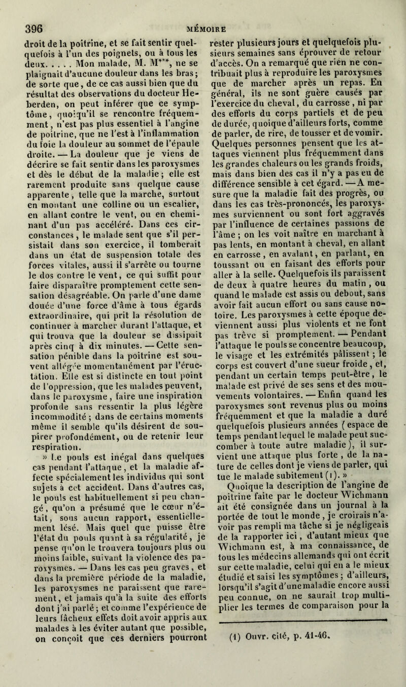 droit de la poitrine, et se fait sentir quel- quefois à l’un des poignets, ou à tous les deux Mon malade, M. M***, ne se plaignait d’aucune douleur dans les bras; de sorte que, de ce cas aussi bien que du résultat des observations du docteur He- berden, on peut inférer que ce symp- tôme , quoiqu’il se rencontre fréquem- ment , n’est pas plus essentiel à l’angine de poitrine, que ne l’est à l’inflammation du foie la douleur au sommet de l’épaule droite. — La douleur que je viens de décrire se fait sentir dans les paroxysmes et dès le début de la maladie ; elle est rarement produite sans quelque cause apparente , telle que la marche, surtout en montant une colline ou un escalier, en allant contre le vent, ou en chemi- nant d’un pas accéléré. Dans ces cir- constances , le malade sent que s’il per- sistait dans son exercice, il tomberait dans un état de suspension totale des forces vitales, aussi il s’arrête ou tourne le dos contre le vent, ce qui suffit pour faire disparaître promptement cette sen- sation désagréable. On parle d’une dame douée d’une force d’âme à tous égards extraordinaire, qui prit la résolution de continuer à marcher durant l’attaque, et qui trouva que la douleur se dissipait après cinq à dix minutes.—Cette sen- sation pénible dans la poitrine est sou- vent allégée momentanément par l’éruc- tation. Elle est si distincte en tout point de l’oppression, que les malades peuvent, dans le paroxysme , faire une inspiration profonde sans ressentir la plus légère incommodité ; dans de certains moments même il semble qu’ils désirent de sou- pirer profondément, ou de retenir leur respiration. » Le pouls est inégal dans quelques cas pendant l’attaque, et la maladie af- fecte spécialement les individus qui sont sujets à cet accident. Dans d’autres cas, le pouls est habituellement si peu chan- gé , qu’on a présumé que le cœur n’é- tait, sous aucun rapport, essentielle- ment lésé. Mais quel que puisse être l’état du pouls quant à sa régularité, je pense qu’on le trouvera toujours plus ou moins faible, suivant la violence des pa- roxysmes. — Dans les cas peu graves , et dans la première période de la maladie, les paroxysmes ne paraissent que rare- ment, et jamais qu’à la suite des efforts dont j’ai parlé ; et comme l’expérience de leurs fâcheux effets doit avoir appris aux malades à les éviter autant que possible, rester plusieurs jours et quelquefois plu- sieurs semaines sans éprouver de retour d’accès. On a remarqué que rien ne con- tribuait plus à reproduire les paroxysmes que de marcher après un repas. En général, ils ne sont guère causés par l’exercice du cheval, du carrosse , ni par des efforts du corps partiels et de peu de durée, quoique d’ailleurs forts, comme de parler, de rire, de tousser et de vomir. Quelques personnes pensent que les at- taques viennent plus fréquemment dans les grandes chaleurs ou les grands froids, mais dans bien des cas il n’y a pas eu de différence sensible à cet égard. —A me- sure que la maladie fait des progrès, ou dans les cas très-prononcés, les paroxys- mes surviennent ou sont fort aggravés par l’influence de certaines passions de l’âme ; on les voit naître en marchant à pas lents, en montant à cheval, en allant en carrosse , en avalant, en parlant, en toussant on en faisant des efforts pour aller à la selle. Quelquefois ils paraissent de deux à quatre heures du matin , ou quand le malade est assis ou debout, sans avoir fait aucun effort ou sans cause no- toire. Les paroxysmes à cette époque de- viennent aussi plus violents et ne font pas trêve si promptement. — Pendant l’attaque le pouls se concentre beaucoup, le visage et les extrémités pâlissent ; le corps est couvert d’une sueur froide , el, pendant un certain temps peut-être, le malade est privé de ses sens et des mou- vements volontaires.—Enfin quand les paroxysmes sont revenus plus ou moins fréquemment et que la maladie a duré quelquefois plusieurs années ( espace de temps pendant lequel le malade peut suc- comber à toute autre maladie), il sur- vient une attaque plus forte , de la na- ture de celles dont je viens de parler, qui tue le malade subitement (i). » Quoique la description de l’angine de poitrine faite par le docteur Wichmann ait été consignée dans un journal à la portée de tout le monde , je croirais n’a- voir pas rempli ma tâche si je négligeais de la rapporter ici, d’autant mieux que ‘Wichmann est, à ma connaissance, de tous les médecins allemands qui ont écrit sur cette maladie, celui qui en a le mieux étudié et saisi les sy mptômes ; d’ailleurs, lorsqu’il s’agit d'unemaladie encore aussi peu connue, on ne saurait trop multi- plier les termes de comparaison pour la