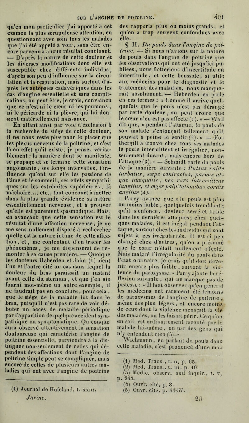 qu’en mon particulier j’ai apporté à cet examen la plus scrupuleuse attention, en questionnant avec soin tous les malades que j’ai été appelé à voir, sans être en- core parvenu à aucun résultat concluant. — D’après la nature de cette douleur et les diverses modifications dont elle est susceptible chez différents individus, d’après son peu d’influence sur la circu- lation et la respiration, mais surtout d’a- près les autopsies cadavériques dans les cas d’angine essentielle et sans compli- cations, on peut être, je crois, convaincu que ce n’est ni le cœur ni les poumons , ni le péricarde ni la plèvre, qui lui don- nent matériellement naissance. En allant ainsi par voie d’exclusion à la recherche du siège de cette douleur, il ne nous reste plus pour le placer que les plexus nerveux de la poitrine, et c’est là en effet qu’il existe, je pense, vérita- blement : la manière dont se manifeste, se propage et se termine cette sensation angoissante, ses longs intervalles, l’in- fluence qu’ont sur el’e les passions de l’âme et le sommeil, ses effets sympathi- ques sur les extrémités supérieures , là mâchoire.... etc., tout concourt à mettre dans la plus grande évidence sa nature essentiellement nerveuse , et à prouver qu’elle est purement spasmodique. Mais, en avançant que cette sensation est le résultat d’une affection nerveuse, je ne me sens nullement disposé à rechercher quelle est la nature intime de cette affec- tion , et, me contentant d'en tracer les phénomènes , je me dispenserai de re- monter à sa cause première. — Quoique les docteurs Heberden et Jahn (1) aient l’un et l’autre cité un cas dans lequel la douleur du bras paraissait un instant avant celle du sternum , et que j’en aie fourni moi-même un autre exemple, il ne faudrait pas en conclure , pour cela , que le siège de la maladie fût dans le bras, puisqu’il n’est pas rare de voir dé- buter un accès de maladie périodique par l’apparition de quelque accident sym- pathique ou symptomatique. Quiconque aura observé attentivement la sensation douloureuse qui caractérise l’angine de poitrine essentielle, parviendra à la dis- tinguer non-seulement de celles qui dé- pendent des affections dont l’angine de poitrine simple peut se compliquer, mais encore de celles de plusieurs autres ma- ladies qui ont avec l’angine de poitrine (1) Journal de Hufeland, t. xxm. Jurine. des rapports plus ou moins grands , et qu’on a trop souvent confondues avec elle. § II. Du pouls dans l'angine de poi- trine. — Si nous n’avions sur la nature du pouls dans l’angine de poitrine que les observations qui ont été jusqu’ici pu- bliées, nous flotterions d’incertitude en incertitude, et cette boussole, si utile aux médecins pour le diagnostic et le traitement des maladies, nous manque- rait absolument. — Heberden en parle en ces termes : « Comme il arrive quel- quefois que le pouls n’est pas dérangé par cette douleur , on peut croire que le cœur n’en est pas affecté (1). » — Wall dit que, « pendant l’attaque, le pouls de son malade s'enfoncait tellement qu'il pouvait à peine le sentir (2), » — Fo- thergill a trouvé chez tous ses malades le pouls intermittent et irrégulier, non- seulement durant, mais encore hors de l’attaque (3). » — Schmidt parle du pouls de la manière suivante : Pulsus raide turbatus, sœpe contractas, parvus at- que inœqualis, nec raro intermitlens tangitur, et æger pa/pitationibus cordis angitur (4). Parry avance que « le pouls est plus ou moins faible , quelquefois tremblant ; qu’il s’enfonce, devient serré et faible dans les dernières attaques; chez quel- ques malades, il est inégal pendant l’at- taque, surtout chez les individus qui sont sujets à ces irrégularités. H est si peu changé chez d’autres, qu’on a présumé que le cœur n’était nullement affecté. Mais malgré l’irrégularité du pouls dans l’état ordinaire, je crois qu’il doit deve- nir encore plus faible , suivant la vio- lence du paroxysme.)) Parry ajoute la ré- flexion suivante , qui ne manque pas de justesse : « Il faut observer qu’en général les médecins ont rarement été témoins de paroxysmes de l’angine de poitrine, même des plus légers , et encore moins de ceux dont la violence menaçait la vie des malades, ou les faisait périr. Ce qu’on en sait est ordinairement raconté par le malade lui-même , ou par des gens qui n’y entendent rien (b).» Wichmann , en parlant du pouls dans cette maladie, s’est prononcé d’une ma- (1) Med. Trans-, t. n, p. 65. (2) Med. Trans., t. m, p. 16. (3) Medic. observ. and inquir., t. v, p. 244. (4) Ouvr. cité, p. 8. (5) Ouvr. cité, p. 44-57. 23