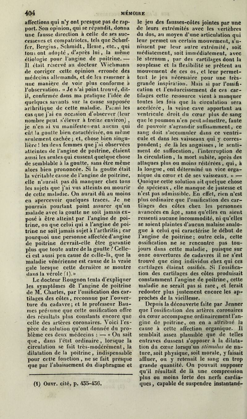 affections qui n’y ont presque pas de rap- port. Son opinion, qui se répandit, donna une fausse direction à celle de ses suc- cesseurs et compatriotes, tels que Schœf- fcr, Bergius, Schmidt, Hesse, etc., qui tous ont adopté , d’après lui, la même étiologie pour l’angine de poitrine. — Il était réservé au docteur Wichmann de corriger cette opinion erronée des médecins allemands, et de les ramener à une manière de voir plus conforme à l’observation. « Je n’ai point trouvé, dit- il, confirmée dans ma pratique l’idée de quelques savants sur la cause supposée arthritique de cette maladie. Parmi les casque j’ai eu occasion d’observer (leur nombre peut s’élever à treize environ) , je n’en ai vu manifestement aucun qui eut la goutte bien caractérisée, ou même seulement cachée ; et, chose bien singu- lière ! les deux femmes que j’ai observées atteintes de l’angine de poitrine, étaient aussi les seules qui eussent quelque chose de semblable à la goutte, sans être même alors bien prononcée. Si la goutte était la véritable cause de l’angine de poitrine, elle n’aurait pas dû manquer chez tous les sujets que j’ai vus atteints ou mourir de cette maladie. On aurait dû au moins en apercevoir quelques traces. Je ne pourrais pourtant point assurer qu’un malade avec la goutte ne soit jamais ex- posé à être atteint par l’angine de poi- trine, ou que celui qui a l’angine de poi- trine ne soit jamais sujet à l’arthritis; car pourquoi une personne affectée d’angine de poitrine devrait-elle être garantie plus que toute autre de la goutte ? Celle- ci est aussi peu cause de celle-là, que la maladie vénérienne est cause de la vraie gale lorsque cette dernière se montre dans la vérole (1).» Le docteur Rougnon tenta d’expliquer les symptômes dè l’angine de poitrine de M. Charles, par l’ossification des car- tilages des côtes, reconnue par l’ouver- ture du cadavre; et le professeur Bau- mes présume que cette ossification offre des résultats plus constants encore que celle des artères coronaires. Yoici l’es- pèce de solution qu’ont donnée du pro- blème ces deux médecins : — « On sait que, dans l’état ordinaire, lorsque la circulation se fait très-modérément, la dilatation de la poitrine, indispensable pour cette fonction , ne se fait presque que par l’abaissement du diaphragme et (1) Ouvr. cité, p. 435-436. le jeu des fausses-côtes jointes par une de leurs extrémités avec les vertèbres du dos, au moyen d’une articulation qui leur permet un certain mouvement, s’u- nissent par leur autre extrémité, soit médiatement, soit immédiatement, avec le sternum , par des cartilages dont la souplesse et la flexibilité se prêtent au mouvement de ces os, et leur permet- tent le jeu nécessaire pour une très- grande inspiration. Mais si par l’ossifi- cation et l’endurcissement de ces car- tilages cette ressource vient à manquer toutes les fois que la circulation sera accélérée , la veine cave apportant au ventricule droit du cœur plus de sang que le poumon n’en peut admettre, faute de pouvoir s'agrandir suffisamment, ce sang doit s’accumuler dans ce ventri- cule et dans les vaisseaux qui y corres- pondent; de là les angoisses, le senti- ment de suffocation, l’interruption de la circulation, la mort subite, après des attaques plus ou moins réitérées , qui, à la longue, ont déterminé un vice orga- nique du cœur et de ses vaisseaux. » — Quoique cette solution ait quelque chose de spécieux, elle manque de justesse et n’est pas admissible. En effet, rien n’est plus ordinaire que l’ossification des car- tilages des côtes chez les personnes avancées en âge, sans qu’elles en aient ressenti aucune incommodité, ni qu’elles se soient plaintes d’aucun malaise analo- gue à celui qui caractérise le début de l’angine de poitrine; outre cela, cette ossification ne se rencontre pas tou- jours dans cette maladie, puisque sur onze ouvertures de cadavres il ne s’est trouvé que cinq individus chez qui ces cartilages étaient ossifiés. Si l’ossifica- tion des cartilages des côtes produisait constamment l’angine de poitrine, cette maladie ne serait pas si rare, et ferait redouter plus justement encore les ap- proches de la vieillesse. Depuis la découverte faite par Jenner que l’ossification des artères coronaires du cœur accompagne ordinairement l’an- gine de poitrine, on en a attribué la cause à cette affection organique. Il semblait assez plausible que de telles entraves dussent s’opposer à la dilata- tion du cœur lorsqu’un stimulus de na- ture, soit physique, soit morale, y faisait affluer, ou y retenait le sang en trop grande quantité. On pouvait supposer qu’il résultait de là une compression plus ou moins forte des nerfs cardia- ques , capable de suspendre instantané-