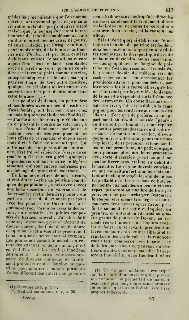 modes les plus puissants que l’on nomme nrrvins, antispasmodiques, et je n’en ai rien obtenu; tandis que j’ai délivré le seul malade que j’ai eu jusqu’à présent le rare bonheur de rétablir complètement, sans qu’il se montrât aucune crise, ni goutte, ni autre maladie, par l’usage continuel, pendant six mois, de la teinture antimo- niale de Tticden, et par deux cautères établis aux cuisses. Je maintiens encore aujourd’hui deux malades semblables avec de pareils moyens, qu’on ne consi- dère certainement point comme nervins, antispasmodiques ou calmants, mais qui paraissent agir de tout autre manière, quoique les chimistes n’aient encore dé- couvert que très-peu d’antimoine dans cette teinture (1). » Les poudres de James, en petite dose et combinées avec un peu de castor et d’assa fœtida , ont fort bien réussi chez un malade que voyait le docteur Smith (2). — J’ai été aussi heureux que Wichmann en employant la poudre de valériane , à la dose d’une demi-once par jour ; le malade a ressenti très-promp'ement les bons effets de ce remède, et depuis seize mois il vit à l’abri de toute attaque. Un autre malade, que je vois depuis une an- née, s’est trouvé si bien'de l’usage de ce remède qu’il s’est cru guéri ; quelques imprudences ont fait renaître de légères attaques, qui sont encore maîtrisées par un mélange de quina et de valériane. Un homme de lettres de mes parents, atteint d’une angine de poitrine compli- quée de palpitations , a pris avec succès une forte décoction de valériane et de douce-amère (cette dernière plante a été portée à la dose de deux onces par jour) avec les poudres de Dover unies à la gomme-gayac ; lorsqu’on ce«>sa la décoc- tion , on y substitua des pilules compo- sées de kermès minéral , d’alcali volatil concret, de gornmerguyac et d’extrait de douce - amère , dont on donnait douze chaque jour;à cette dose,eües procuraient trois ou quatre selles journalièrement. Les pilules ont garanti le malade du re- tour des attaques, ei depuis un an, i! est en état d’exercer les pénibles fonctions de son état. — Je cro s avoir assez rap- porté de diverses méthodes de traite- ment proposées contre l’angine de poi- trine, pour montrer combien plusieurs d’elles diffèrent des autres , ce qu’on ne (1) Ouvrage cité, p. 254. (2) Medical comment., t. v, p. 99. J urine. peut attribuer sans doute qu’à la difficulté de baser solidement le traitement d’une maladie dont on ne connaît encore, d’une manière bien exacte , ni la cause ni les effets. Si la théorie que j’ai établie sur l’étio- logie de l’angine de poitrine est fondée, et si les conséquences que j’en ai dédui- tes sont justes, la thérapeutique de cette maladie en deviendra moins incertaine. — Les symptômes de l’angine de poi- trine une fois bien reconnus et constatés, le premier devoir du médecin sera de rechercher ce qui a pu occasionner les premières attaques pour empêcher , par les moyens les plus convenables, qu’elles ne récidivent; car la gravité et le danger de la maladie dépendent delà fréquence des paroxysmes. On conseillera aux ma- lades de vivre, s’il est possible, à la cam- pagne, pour les soustraire aux soucis des affaires ; d’occuper de préférence un ap- partement au rez-de-chaussée (pourvu qu’il ne soit pas humide) , pour répéter de petites promenades sans qu’il soit né- cessaire de monter un escalier; d’avoir quelque livre intéressant .pour tenir com- pagnie (I); de se procurer, si leurs facul- tés le leur permettent, un petit équipage pour pousser plus loin leurs promena- des , sorte d’exercice passif auquel on peut se livrer sans crainte au début de la maladie. Le régime devrait consister en une nourriture fort simple, mais au- tant animale que végétale, afin de ne pas trop affaiblir les forces ; dans ce but, on permettra aux malades un peu de vin aux repas, qui seront au nombre de trois par jour, pour ne pas surcharger l’estomac ; le souper sera même très-léger, et on se couchera deux heures après l’avoir pris. Si le sommeil est agité et inquiet, ou prendra, en entrant au lit, trois ou qua- tre grains de poudre de Dover; ce re- mède réussit mieux que l’opium seul : les malades, en se levant, prendront un lavement pour entretenir la liberté et la régularité des garde-robes; ils renonce- ront à tout commerce avec le sexe, car de telles jouissances ne peuvent qu’être très-nuisibles dans celle maladie; ils évi- teront l’humidité , et se tiendront vêtus (1) Un de mes malades a remarqué que la leclure d’un ouvrage qui captivait son attention lui permettait de marcher beaucoup plus long-temps sans éprouver de malaise que lorsqu’il était livré à ses propres réflexions. 27