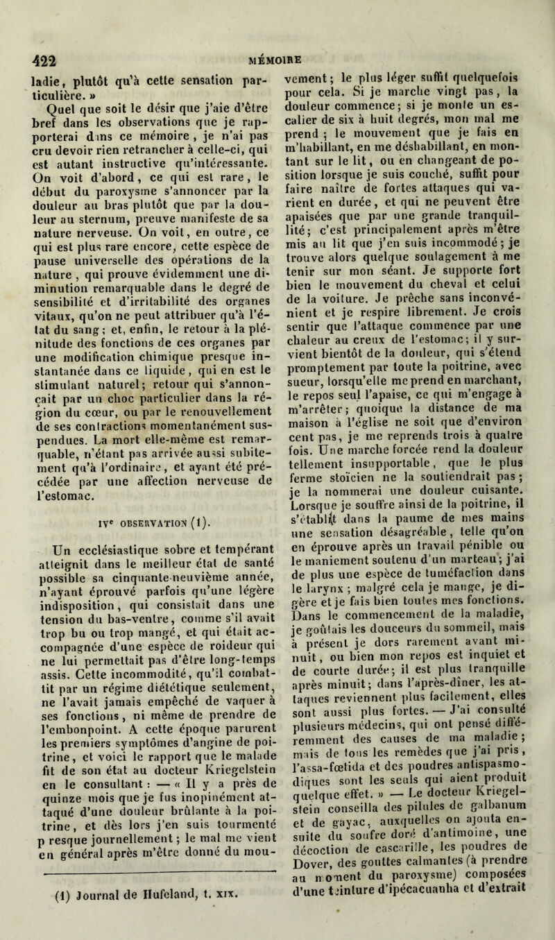 ladie, plutôt qu’à cette sensation par- ticulière. » Quel que soit le désir que j’aie d’être bref dans les observations que je rap- porterai dans ce mémoire , je n’ai pas cru devoir rien retrancher à celle-ci, qui est autant instructive qu’intéressante. On voit d’abord, ce qui est rare , le début du paroxysme s’annoncer par la douleur au bras plutôt que par la dou- leur au sternum, preuve manifeste de sa nature nerveuse. On voit, en outre, ce qui est plus rare encore, cette espèce de pause universelle des opérations de la nature , qui prouve évidemment une di- minution remarquable dans le degré de sensibilité et d’irritabilité des organes vitaux, qu’on ne peut attribuer qu’à l’é- tat du sang ; et, enfin, le retour à la plé- nitude des fonctions de ces organes par une modification chimique presque in- stantanée dans ce liquide, qui en est le stimulant naturel; retour qui s’annon- cait par un choc particulier dans la ré- gion du cœur, ou par le renouvellement de ses contractions momentanément sus- pendues. La mort elle-même est remar- quable, n’étant pas arrivée aussi subite- ment qu’à l’ordinaire, et ayant été pré- cédée par une affection nerveuse de l’estomac. IVe OBSERVATION (l). Un ecclésiastique sobre et tempérant atteignit dans le meilleur état de santé possible sa cinquante neuvième année, n’ayant éprouvé parfois qu’une légère indisposition, qui consistait dans une tension du bas-ventre, comme s’il avait trop bu ou trop mangé, et qui était ac- compagnée d’une espèce de roideur qui ne lui permettait pas d’être long-temps assis. Cette incommodité, qu’il combat- tit par un régime diététique seulement, ne l’avait jamais empêché de vaquer à ses fonctions, ni même de prendre de l’embonpoint. A cette époque parurent les premiers symptômes d’angine de poi- trine, et voici le rapport que le malade fit de son état au docteur Kriegelstein en le consultant : — « U y a près de quinze mois que je fus inopinément at- taqué d’une douleur brûlante à la poi- trine, et dès lors j’en suis tourmenté p resque journellement ; le mal me vient en général après m’être donné du mou- (1) Journal de Hufeland, t. xix. vement ; le plus léger suffit quelquefois pour cela. Si je marche vingt pas, la douleur commence; si je monle un es- calier de six à huit degrés, mon mal me prend ; le mouvement que je fais en m’habillant, en me déshabillant, en mon- tant sur le lit, ou en changeant de po- sition lorsque je suis couché, suffit pour faire naître de fortes attaques qui va- rient en durée, et qui ne peuvent être apaisées que par une grande tranquil- lité; c’est principalement après m’être mis au lit que j’en suis incommodé; je trouve alors quelque soulagement à me tenir sur mon séant. Je supporte fort bien le mouvement du cheval et celui de la voiture. Je prêche sans inconvé- nient et je respire librement. Je crois sentir que l’attaque commence par une chaleur au creux de l’estomac; il y sur- vient bientôt de la douleur, qui s’étend promptement par toute la poitrine, avec sueur, lorsqu’elle méprend en marchant, le repos seul l’apaise, ce qui m’engage à m’arrêter; quoique la distance de ma maison à l’église ne soit que d’environ cent pas, je me reprends trois à quatre fois. Une marche forcée rend la douleur tellement insupportable, que le plus ferme stoïcien ne la soutiendrait pas ; je la nommerai une douleur cuisante. Lorsque je souffre ainsi de la poitrine, il s'établit dans la paume de mes mains une sensation désagréable, telle qu’on en éprouve après un travail pénible ou le maniement soutenu d’un marteau; j’ai de plus une espèce de tuméfaction dans le larynx ; malgré cela je mange, je di- gère et je fais bien toutes mes fonctions. Dans le commencement de la maladie, je goûtais les douceurs du sommeil, mais à présent je dors rarement avant mi- nuit, ou bien mon repos est inquiet et de courte durée; il est plus tranquille après minuit; dans l’après-dîner, les at- taques reviennent plus facilement, elles sont aussi plus fortes. — J’ai consulté plusieurs médecins, qui ont pensé diffé- remment des causes de ma maladie ; mais de tous les remèdes que j’ai pris, l’assa-fœtida et des poudres antispasmo- diques sont les seuls qui aient produit quelque effet. » — Le docteur Kriegel- stein conseilla des pilules de galbanum et de gayac. auxquelles on ajouta en- suite du soufre doré d’antimoine, une décoction de cascarille, les poudres de Dover, des gouttes calmantes (à prendre au n ornent du paroxysme) composées d’une teinture d’ipécacuanha et d’extrait