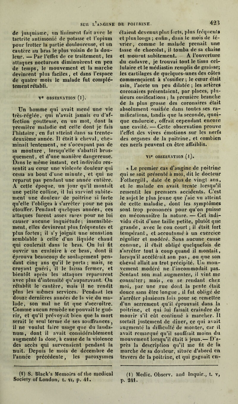 de jusquiame, un Uniment fait avec le tartrile antimonié de potasse et l’opium pour frotter la partie douloureuse, et un cautère au bras le plus voisin de la dou- leur. — Par l’effet de ce traitement, les attaques nocturnes diminuèrent en peu de temps, le mouvement et la marche devinrent plus faciles, et dans l’espace de quatre mois le malade fut complè- tement rétabli. Ve OBSERVATION (l). Un homme qui avait mené une vie très-réglée, qui n’avait jamais eu d’af- fection goutteuse, en un mot, dont la première maladie est celle dont je fais l’histoire, en fut atteint dans sa trente- deuxième année. U était à cheval, che- minait lentement, ne s’occupant pas de sa monture , lorsqu’elle s’abattit brus- quement , et d’une manière dangereuse. Dans le même instant, cet individu res- sentit au cœur une violente douleur qui cessa au bout d’une minute, et qui ne reparut pas pendant une année entière. A cette époque, un jour qu’il montait une petite colline, il lui survint subite- ment une douleur de poitrine si forte qu’elle l’obligea à s’arrêter pour ne pas étouffer. Pendant quelques années, ces attaques furent assez rares pour ne lui causer aucune inquiétude; insensible- ment, elles devinrent plus fréquentes et plus fortes; il s’y joignit une sensation semblable à celle d’un liquide chaud qui coulerait dans le bras. On lui fit ouvrir un exutoire à ce bras, dont il éprouva beaucoup de soulagement pen- dant cinq ans qu’il le porta ; mais, se croyant guéri, il le laissa fermer, et bientôt après les attaques reparurent avec plus d’intensité qu’auparavant. On rétablit le cautère, mais il ne rendit plus les mêmes services. Pendant les douze dernières années de la vie du ma- lade, son mal ne fit que s’accroître. Comme aucun remède ne pouvait le gué- rir, et qu’il prévoyait bien que la mort serait le seul terme de ses souffrances, il ne voulut faire usage que du lauda- num , dont il avait considérablement augmenté la dose, à cause de la violence des accès qui survenaient pendant la nuit. Depuis le mois de décembre de l’année précédente, les paroxysmes (1) S. Black’s Memoirs of the medical Society of London, t. \i, p. 41. étaient devenus plus forts, plus fréquents et plus longs ; enfin, dans le mois de lé- vrier, comme le malade prenait une tasse de chocolat, il tomba de sa chaise et mourut subitement. A l’ouverture du cadavre, je trouvai tout le tissu cel- lulaire et le médiastin remplis de graisse; les cartilages de quelques-unes des côtes commençaient à s’ossifier; le cœur était sain, l’aorte un peu dilatée; les artères coronaires présentaient, par places, plu- sieurs ossifications ; la première branche de la plus grosse des coronaires était absolument ossifiée dans toutes ses ra- mifications, tandis que la seconde, quoi- que endurcie, offrait cependant encore une cavité. — Cette observation prouve l’effet des vives émotions sur les nerfs des organes de la poitrine, et combien ces nerfs peuvent en être affaiblis. VIe OBSERVATION (l). « Le premier cas d’angine de poitrine qui se soit présenté à moi, dit le docteur Fothergill, date de plus de vingt ans, et le malade en avait trente lorsqu’il ressentit les premiers accidents. C’est le sujet le plus jeune que j’aie vu atteint de cette maladie, dont les symptômes sont trop prononcés pour qu’on puisse en méconnaître la nature. — Cet indi- vidu était d’une taille petite, plutôt que grande, avec le cou court ; il était fort tempérant, et accoutumé à un exercice régulier et modéré. Sans aucune cause connue, il était obligé quelquefois de s’arrêter tout à coup quand il montait, lorsqu’il accélérait son pas, ou que son cheval allait au trot précipité. Un mou- vement modéré ne l’incommodait pas. Sentant son mal augmenter, il vint me consulter; mais, en se rendant chez moi, par une rue dont la pente était douce sans être longue , il fut obligé de s’arrêter plusieurs fois pour se remettre d’un serrement qu’il éprouvait dans la poitrine, et qui lui faisait craindre de mourir s'il eût continué «à marcher. Il sortait justement de dîner, ce qui avait augmenté la difficulté de monter, car il avait remarqué qu’il souffrait moins du mouvement lorsqu’il était à jeun.— D’a- près la description qu’il me fit de la marche de sa douleur, située d’abord en travers de la poitrine, et qui gagnait en- (1) Medic. Observ. and Inquir., t. v, p. 241.