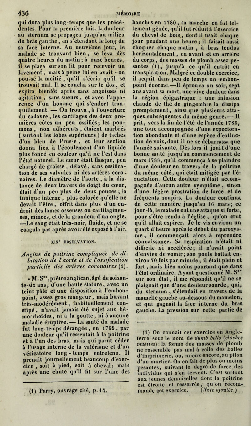 qui dura plus long-temps que les précé- dentes. Pour la première fois, la douleur au sternum se propagea jusqu’au milieu du bras gauche, en s’étendant le long de sa face interne. Au neuvième jour, le malade se trouvant bien , se leva dès quatre heures du matin ; à ouze heures , il se plaça sur son lit pour recevoir un lavement, mais à peine lui en avait - on poussé la moitié , qu’il s’écria qu’il se trouvait mal. Il se coucha sur le dos, et expira bientôt après sans angoisses ni agitation , sans sueurs , et avec l’appa- rence d’un homme qui s’endort tran- quillement. — On trouva , à l’ouverture du cadavre, les cartilages des deux pre- mières côtes un peu ossifiés ; les pou- mons , non adhérents , étaient marbrés ( surtout les lobes supérieurs) de taches d’un bleu de Prusse , et leur section donna lieu à l’écoulement d’un liquide plus foncé en couleur qu’il ne l’est dans l’état naturel. Le cœur était flasque, peu chargé de graisse , délavé, sans ossifica- tion de ses valvules ni des artères coro- naires. Le diamètre de l’aorte , à la dis- tance de deux travers de doigt du cœur, était d’un peu plus de deux pouces ; la tunique interne , plus colorée qu’elle ne devait l’être, offrit dans plus d’un en- droit des lames osseuses ou cartilagineu- ses, minces, et de la grandeur d’un ongle. —Le sang était très-noir, fluide, et ne se coagula pas après avoir été exposé à l’air. XIXe OBSERVATION. Angine de poitrine compliquée de di- latation de l aorte et de 1 ossification partielle des artères coronaires (1). « M. S**,prêtre anglican, âgé de soixan- te-six ans, d’une haute stature, avec un teint pâle et une disposition à l’embon- point, assez gros mangeur , mais buvant très-modérément, habituellement con- stipé , n’avait jamais été sujet aux hé- morrhoïdes, ni à la goutte, ni à aucune maladie éruptive. — La santé du malade fut long-temps dérangée , en 1765 , par une douleur qu’il ressentait à la poitrine et à l’un des bras, mais qui parut céder à l’usage interne de la valériane et d’un vésicatoire long-temps entretenu. Il prenait journellement beaucoup d’exer- cice , soit à pied, soit à cheval; mais après une chute qu’il fil sur l’une des (1) Parry, ouvrage cité, p. 14. hanches en 1780, sa marche en fut tel- lement gênée, qu’il fut réduit à l’exercice du cheval de bois,, dont il usait chaque jour pendant une heure ; il faisait aussi choquer chaque matin , à bras tendus horizontalement, en avant et en arrière du corps, des masses de plomb assez pe- santes (1), jusqu’à ce qu’il entrât en transpiration. Malgré ce double exercice, il acquit dans peu de temps un embon- point énorme.—Il éprouva un soir, sept ans avant sa mort, une vive douleur dans la région épigastrique : une infusion chaude de tlié de gingembre la dissipa promptement, ainsique plusieurs atta- ques subséquentes du même genre.— Il prit, vers la fin de l’été de l’année 1786, une toux accompagnée d’une expectora- tion abondante et d’une espèce d’extinc- tion de voix, dont il ne se débarrassa que l’année suivante. Dès lors il jouit d’une bonne santé jusqu’au commencement de mars 1788, qu’il commença à se plaindre d’une douleur en travers de la poitrine du même côté, qui était mitigée par l’é- ructation. Cette douleur n’élait accom- pagnée d’aucun autre symptôme , sinon d’une légère prostration de force et de fréquents soupirs. La douleur continua de cette manière jusqu’au 16 mars; ce jour-là, le malade eut une attaque si forte, pour s’être rendu à l’église , qu’on crut qu’il allait expirer. Je le vis environ un quart d’heure après le début du paroxys- me , il commençait alors à reprendre connaissance. Sa respiration n’élait ni difficile ni accélérée ; il n’avait point d’envies de vomir; son pouls battait en- viron 70 fois par minute ; il était plein et fort , mais bien moins pourtant que dans l’état ordinaire. Ayant questionné M. S** sur son état, il me répondit qu’il ne se plaignait que d’une douleur sourde, qui, du sternum , s’étendait en travers de la mamelle gauche au-dessous du mamelon, et qui gagnait la face interne du bras gauche. La pression sur celte partie de (1) On connaît cet exercice en Angle- terre sous le nom de dumb bells (cloches muettes) : la forme des masses de plomb ne ressemble pas mal à celle des balles d’imprimerie, ou, mieux encore,au pilon d’un mortier. On en fait de plus ou moins pesantes, suivant le degré de force des individus qui s’en servent. C’est surtout aux jeunes demoiselles dont la poitrine est étroite et resserrée, qu’on recom- mande cet exercice. (Note ajoutée.)