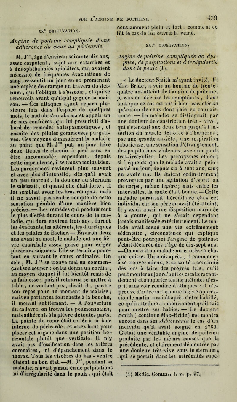 XXe OBSERVATION. Angine de poitrine compliquée d’une adhérence du cœur au péricarde. M. J**, âgé d’environ soixante-dix ans, assez corpulent, sujet aux catarrhes et à desophthalmies opiniâtres, qui avaient nécessité de fréquentes évacuations de sang, ressentit un jour en se promenant une espèce de crampe en travers du ster- num , qui l’obligea à s’asseoir, et qui se renouvela avant qu’il pût gagner sa mai- son. — Ces attaques ayant reparu plu- sieurs fois dans l’espace de quelques mois, le malade s’en alarma et appela un de mes confrères, qui lui prescrivit d’a- bord des remèdes antispasmodiques , et ensuite des pilules gommeuses purgati- ves. Ces moyens diminuèrent la maladie au point que M. J** put, un jour, faire deux lieues de chemin à pied sans en être incommodé ; cependant , depuis cette imprudence, il se trouva moins bien. Les paroxysmes revinrent plus souvent et avec plus d’intensité; dès qu’il avait un peu marché , la douleur au sternum le saisissait, et quand elle était forte , il lui semblait avoir les bras rompus, mais il ne savait pas rendre compte de cette sensation pénible d’une manière bien précise. — Les remèdes qui produisirent le plus d’effet durant le cours de la ma- ladie, qui dura environ trois ans , furent les évacuants,les altérants,les diurétiques et les pilules de Bâcher.— Environ deux ans avant sa mort, le malade eut une fiè- vre catarrhale assez grave pour exiger plusieurs saignées. Elle se termina pour- tant en suivant le cours ordinaire. Un soir , M. J** se trouva mal en commen- çant son souper : on lui donna un cordial, au moyen duquel il fut bientôt remis de sa faiblesse ; puis il retourna se mettre à table , ne voulant pas , disait-il , perdre son repas pour un moment de malaise ; mais en portant sa fourchette à la bouche, il mourut subitement. — A l’ouverture du cadavre, on trouva les poumons sains, mais adhérents à la plèvre de toutes parts. La pointe du cœur était collée à la face interne du péricarde , et assez haut pour placer cet organe dans une position ho- rizontale plutôt que verticale. Il n’y avait pas d’ossification dans les artères coronaires, ni d’épanchement dans le thorax. Tous les viscères du bas - ventre étaient en bon état.—M. J**, pendant sa maladie, n’avait jamais eu de palpitations ni d’irrégularité dans le pouls, qui était constamment plein et fort, comme si ce fut le cas de lui ouvrir la veine. XXIe OBSERVATION. Angine de poitrine compliquée de dys pnée, de palpitations et d’irrégularité dans le pouls (1). « Le docteur Smith m’ayant invité, di! Mac Bride, à voir un homme de trente* quatre ans atteint de l’angine de poitrine, je vais en décrire les symptômes , d’au tant que ce cas est aussi bien caractérisé qu’aucun de ceux dont j'aie eu connais sance. — La maladie se distinguait par une douleur de constriction très - vive , qui s’étendait aux deux bras jusqu’à l’in-< sertion du muscle deltoïde à l’humérus ; par une grande anxiété, une respiration laborieuse, une sensation d’étranglement, des palpitations violentes, avec un pouU très-irrégulier. Les paroxysmes étaient si fréquents que le malade avait à pein passé un jour, depuis six à sept ans, sam! en avoir un. Us étaient ordinairement provoqués par une agitation d’esprit ot\ de corps , même légère ; mais entre les intervalles, la santé était bonne.—Cette maladie paraissait héréditaire chez cet individu, car son père en avait été atteint. Il y avait aussi une disposition marquée à la goutte, qui ne s’était cependant jamais manifestée extérieurement. Le ma lade avait mené une vie extrêmement sédentaire , circonstance qui explique peut-être pourquoi l’angine de poitrine s’était déclarée dès l’âge de dix-sept ans. —On ouvrit au malade un cautère à cha- que cuisse. Un mois après , il commença à se trouver mieux, et sa santé a continué dès lors à faire des progrès tels, qu’il peut monter aujourd’hui les escaliers rapi- dement et supporter les inquiétudes d’es- prit sans voir renaître d’attaques : il n’é- prouve d’autre mal qu’une légère oppres- sion le matin aussitôt après s’être habillé, ce qu’il attribue au mouvement qu’il fait; pour mettre ses habits. — Le docteur Smith ( continue Mac-Bride) me montra encore dans ses Adversaria le cas d’un individu qu’il avait soigné en 17G0. C’était une véritable angine de poitrinu produite par les mêmes causes que lq précédente, et clairement démontrée païf une douleur très-vive sous le sternum» -qui se portait dans les extrémités supé- (1) Medic. Gomm., t. v, p. 97,.