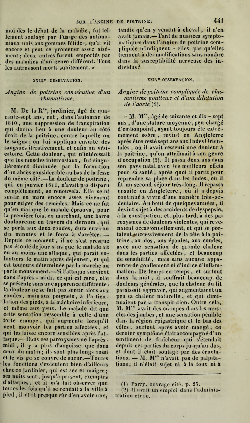 moi dès le début de la maladie, fut tel- lement soulagé par l’usage des antimo- niaux unis aux gommes fétides, qu’il vit encore et peut se promener assez aisé- ment ; deux autres furent emportes par des maladies d’un genre différent. Tous les autres sont morts subitement. » XXIIIe OBSERVATION. Angine de poitrine consécutive d'un rhumatisme. M. De la R**, jardinier, âgé de qua- rante-sept ans, eut , dans l’automne de 1810, une suppression de transpiration qui donna lieu à une douleur au côté droit delà poitrine, contre laquelle on le saigna ; on lui appliqua ensuite des sangsues itérativement, et enfin un vési- catoire. Cette douleur, qui n’intéressait que les muscles intercostaux , fut singu- lièrement diminuée par la formation d’un abcès considérable au bas de la fesse du même côté.—La douleur de poitrine , qui, en janvier 1811, n’avait pas disparu complètement , se renouvela. Elle se fit sentir en mars encore assez vivement pour exiger des remèdes. Mais ce ne fut qu’en mai que le malade éprouva, pour la première fois, en marchant, une barre douloureuse en travers du sternum , qui se porta aux deux coudes, dura environ dix minutes et le força à s’arrêter. — Depuis ce moment, il ne s’est presque pas écoulé de jour s:ns que le malade ait eu au moins une attaque, qui paraît vo- lontiers le malin après déjeuner, et qui est toujours déterminée par la marche ou par le mouvement.—Si J’attaque survient dans l’après - midi, ce qui est rare , elle se présente sous une apparence différente : la douleur ne se fait pas sentir alors aux coudes, mais aux poignets, à l’articu- lation des pieds, à la mâchoire inférieure, et même aux yeux. Le malade dit que cette sensation ressemble à celle d’une forte crampe , qui augmente lorsqu’il veut mouvoir les parties affectées, et qui les laisse encore sensibles après l’at- taque.—Dans ces paroxysmes de l’après- midi , il y a plus d’angoisse que dans ceux du matm ; ils sont plus longs aussi et le visage se couvre de sueur.—Toutes les fonctions s’exécutent bien d’ailleurs chez ce jardinier, qui est sec et maigre; ses nuits sont, jusqu’à présent, exemples d’attaques , et il m’a fait observer que toutes les fois qu’il se rendait a la ville à pied , il était presque sur d’en avoir une, tandis qu’en y venant à cheval, il n’en avait jamais.—Tant de nuances sympto- matiques dans l’angine de poitrine com- pliquée n’indiquent - clics pas qu’elles tiennent à des modifications sans nombre dans la susceptibilité nerveuse des in- dividus ? XXIVe OBSERVATION. Angine de poitrine compliquée de rhu- matisme goutteux et d'une dilatation de l'aorte (1). « M. M**, âgé de soixante et dix - sept ans , d’une stature moyenne, peu chargé d’embonpoint, ayant toujours été extrê- mement sobre , revint en Angleterre après être resté sept ans aux Indes Orien- tales , où il avait ressenti une douleur à la poitrine, qu’on attribuait à son genre d’occupation (2). Il passa deux ans dans son pays natal avec tes meilleurs effets pour sa santé , après quoi il partit pour reprendre sa place dans les Indes, où il fit un second séjour très-long. Il repassa ensuite en Angleterre , où il a depuis continué à vivre d’une manière très-sé- dentaire. Au bout de quelques années, il devint sujet à des accidents de dyspepsie, à la constipation, et, plus lard, à des pa- roxysmes de douleurs violentes, qui reve- naient occasionnellement, et qui se por- taient#uccessivement de la tête à la poi- trine , au dos , aux épaules, aux coudes, avec une sensation de grande chaleur dans les parties affectées, et beaucoup de sensibilité , mais sans aucune appa- rence de gonflement ni d’indice d’inflam- mation. De temps en temps , et surtout dans la nuit, il souffrait beaucoup de douleurs générales, que la chaleur du lit paraissait aggraver, qui augmentaient un peu sa chaleur naturelle , et qui dimi- nuaient par la transpiration. Outre cela, M. M** avait des crampes dans les mus- cles des jambes, et une sensation pénible dan-î la région épigastrique et le bas des côtes, surtout après avoir mangé; ce dernier symptôme ctaitaccompagné d’un sentiment de fraîcheur qui s’étendait depuis ces parties du corps jusqu’au dos, et dont il était soulagé par des éructa- tions. — M. M** n’avait pas de palpita- tions ; il n’était sujet ni à la toux ni à (1) Parry, ouvrage cité, p. 25. (2) Il avait un emploi dans l’adminis- tration civile.