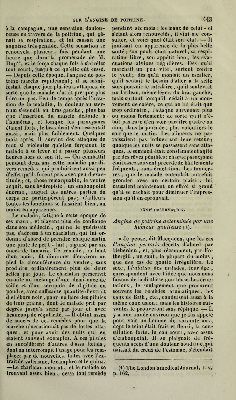 à la campagne , une sensation doulou- reuse en travers de la poitrine , qui gê- nait sa respiration, et lui causait une angoisse très-pénible. Cette sensation se renouvela plusieurs fois pendant une heure que dura la promenade de M. Dup**, et le força chaque fois à s’arrêter tout court, jusqu’à ce qu’elle eut cessé. —- Depuis cette époque, l’angine de poi- trine marcha rapidement; il se mani- festait chaque jour plusieurs attaques, de sorte que le malade n’osait presque plus faire un pas. Peu de temps après l’inva- sion de la maladie , la douleur au ster- num s’étendit au bras gauche, plus bas que l’insertion du muscle deltoïde à l’humérus, et lorsque les paroxysmes étaient forts , le bras droit s’en ressentait aussi, mais plus faiblement. Quelques mois après, il survint des attaques de nuit si violentes qu’elles forçaient le malade à se lever et à passer plusieurs heures hors de son lit. — On combattit pendant deux ans cette maladie par di- vers remèdes, qui produisirent aussi peu d’effet qu’ils furent pris avec peu d’exac- titude ; et, chose remarquable, le ventre acquit, sans hydropisie , un embonpoint énorme , auquel les autres parties du corps ne participèrent pas; d’ailleurs toutes les fonctions se faisaient bien , au moins en apparence. Le malade, fatigué à celte époque de ses maux , et n’ayant plus de confiance dans son médecin , qui ne le guérissait pas, s’adressa à un charlatan, qui lui or- donna d’abord de prendre chaque matin une pinte de petit - lait, aiguisé par six onces de tamarin. Ce remède , au bout d'un mois , fit diminuer d’environ un pied la circonférence du ventre, sans produire ordinairement plus de deux selles par jour. Le charlatan prescrivit ensuite un mélange d’une demi-once de scille et d’un scrupule de digitale en poudre, avec suffisante quantité d’extrait d’ellébore noir , pour en faire des pilules de trois grains , dont le malade prit par degrés jusqu’à seize par jour et avec beaucoup de régularité. — Il obtint assez de succès de ces remèdes pour que la marche n’occasionnât pas de fortes atta- ques, et pour avoir des nuits qui en étaient souvent exemptes. A ces pilules en succédèrent d’autres d’assa fœtida , dont on interrompit l’usage pour les rem- placer par de nouvelles, faites avec l’ex- trait de valériane, le camphre elle quina. —Le charlatan mourut, et le malade se trouvant assez bien , cessa tout remède pendant six mois : les maux de celui - ci s’étant alors renouvelés , il vint me con- sulter, et voici quel était son état. — Il jouissait en apparence de la plus belle santé; son pouls était naturel , sa respi- ration libre, son appétit bon , les éva- cuations alvines régulières. Dès qu’il marchait un peu vite , surtout contre le vent ; dès qu’il montait un escalier, qu’il sentait le besoin d’aller à la selle sans pouvoir le satisfaire, qu’il soulevait nn fardeau, même léger, du bras gauche, mais surtout lorsqu’il cédait à un mou- vement de colère, ce qui ne lui était que trop ordinaire , l’attaque survenait plus ou moins fortement: de sorte qu’il n’é- tait pas rare d’en voir paraître quatre ou cinq dans la journée, plus volontiers le soir que le matin. Les aliments ne pa- raissaient pas influer sur leur retour ; quoique les nuits se passassent sans atta- ques, le sommeil était constamment agité par des rêves pénibles : chaque paroxysme était assez souvent précédé de bâillements fréquents, sans éructation. Les tonner- res , que le malade entendait autrefois gronder avec un certain plaisir, lui causaient maintenant un effroi si grand qu’il se cachait pour diminuer l’impres- sion qu’il en éprouvait. XXVIe OBSERVATION. Angine de poitrine déterminée par une humeur goutteuse (i). « Je pense, dit Macqueen, que les cas à'angina pectoris décrits d’abord par Iieberden , et, plus récemment, par Fo- thergill , ne sont, la plupart du moins , que des cas de goutte irrégulière. Le sexe, Xhabitus des malades, leur âge , correspondent avec l’idée que nous nous faisons de la diathèse goutteuse.Les éruc- tations , le soulagement que procurent souvent les remèdes aromatiques , les eaux de Bath, etc., conduisent aussi à la même conclusion ; mais les histoires sui- vantes le prouveront sans réplique. — Il y a une année environ que je fus appelé pour voir un homme de soixante ans , dojit le teint était frais et fleuri, la con- stitution forte, le cou court, avec assez d’embonpoint. Il se plaignait de fré- quents accès d’une douleur soudaine.qui naissait du creux de l’estomac, s’étendait (l)The London’smedical Journal, t. p. 162. ’