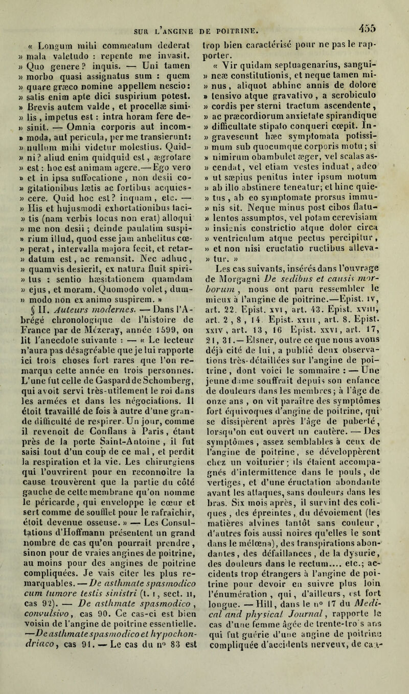 « Longum milii commealum dederat w mala valetudo : repente me invasit. » Quo genere ? inquis. — Uni tamen » morbo quasi assignatus sum : quem » quare græco nomine appellem nescio: }> satis enim apte dici suspirium potest. » Brevis autem valde, et procellæ simi- » lis , impelus est : intra horam fere de- » sinit. — Omnia corporis aut incom- » moda, aut pericula, per me transierunt: » nullum mihi videtur molestius. Quid- » ni? aliud enim quidquid est, ægrotare » est : hoc est animam agere.— Ego vero » et in ipsa suffocatione , non desii co- » gitationibus lætis ac forlibus acquies- » cere. Quid hoc est? inquam , etc. — » Iiis et hujusmodi exhortalionibus taci- » tis (nam verbis locus non erat) alloqui » me non desii ; deinde paulalim suspi- » rium illud, quod esse jam anhelitus cœ- « perat, intervalla majora fecit, et retar- » datuin est, ac remansit. Nec adhuc, » quamvis desierit, ex natura Cuit spiri- » tus : sentio hæsitationem quamdam » ejus, et moram. Quomodo volet, durn- » modo non ex animo suspirem. » § II. Auteurs modernes. —Dans l’A- brégé chronologique de l’histoire de France par de Mézeray, année 1599, on lit l’anecdole suivante : — « Le lecteur n’aura pas désagréable que je lui rapporte ici trois choses fort rares que l’on re- marqua cette année en trois personnes. L’une fut celle de Gaspard de Schomberg, qui avoit servi très-utilement le roi dans les armées et dans les négociations. Il étoit travaillé de fois à autre d’une gran- de difficulté de respirer. Un jour, comme il revenoit de Confîans à Paris , étant près de la porte Saint-Antoine , il fut saisi tout d’un coup de ce mal, et perdit la respiration et la vie. Les chirurgiens qui l’ouvrirent pour en reconnoître la cause trouvèrent que la partie du côté gauche de cette membrane qu’on nomme le péricarde, qui enveloppe le cœur et sert comme de soufflet pour le rafraîchir, étoit devenue osseuse. » — Les Consul- tations d’Hoffmann présentent un grand nombre de cas qu’on pourrait prendre, sinon pour de vraies angines de poitrine, au moins pour des angines de poitrine compliquées. Je vais citer les plus re- marquables. — De asthmaie spasrnodico cum tumore iestis sinistri (t. i, sect. 11, cas 92). — De asthmate spasrnodico , convulsivo, cas 90. Ce cas-ci est bien voisin de l’angine de poitrine essentielle. —De asthmate spasrnodico et hypochon- driacoj cas 91. — Le cas du n° 83 est trop bien caractérisé pour ne pas le rap- porter. « Yir quidam sepluagenarius, sangui- » neæ constitutionis, et neque tamen mi- »nus, aliquot abhinc annis de dolore » lensivo atque gravativo , a scrobiculo » cordis per sterni traclum ascendente , » ac præcordiorum anxielate spirandique » difficullate stipato conqueri coepit. ïn- » gravescunt hæc svmptomata potissi- » mum sub quocumque corporis motu ; si » nimirum obambulet æger, vel scalasas- » cendat, vel etiam vestes induat, adeo » ut sæpius penitus inter ipsum motura » ab ilto abstinere teneatur; et bine quie- » tus , ab eo symptomate prorsus immu- » nis sit. Neque minus post cibos flalu- » lentos assumptos, vel potam ccrevisiam » insignis constrictio atque dolor circa » veniricnlum atque pectus percipilur, » et non nisi eructatio ructibus alleva- » tur. » Les cas suivants, insérés dans l’ouvrage de Morgagni De sedibus et causis mor- borum , nous ont paru ressembler le mieux à l’angine de poitrine.—Epist. iv, art. 22. Epist. xvi, art. 43. Epist. xvm, art. 2 , 8 , 14. Epist. xxm , art. 8. Epist. xxiv , art. 13, 16 Epist. xxvi,art. 17, 21,31. —Elsner, outre ce que nous avons déjà cité de lui, a publié deux observa- tions très-détaillées sur l’angine de poi- trine , dont voici le sommaire: — Une jeune dame souffrait depuis son enfance de douleurs dans les membres; à l’âge de onze ans , on vit paraîlre des symptômes fort équivoques d’angine de poitrine, qui se dissipèrent après l’âge de puberté, lorsqu’on eut ouvert un cautère. —Des symptômes , assez semblables à ceux de l’angine de poitrine, se développèrent chez un voiturier; ils étaient accompa- gnés d’intermittence dans le pouls, de vertiges, et d’une éructation abondante avant les attaques, sans douleurs dans les bras. Six mois après, il survint des coli- ques , des épreintes, du dévoiement (les matières alvines tantôt sans couleur, d'autres fois aussi noires qu’elles le sont dans le mélœna), des transpirations abon- dantes, des défaillances , de la dysurie, des douleurs dans le rectum.... etc.; ac- cidents trop étrangers à l’angine de poi- trine pour devoir eu suivre plus loin l’énumération, qui, d’ailleurs, est fort longue. —Hill, dans le n° 17 du Medi- cal and physical Journal, rapporte le cas d’une femme âgée de trente-lro s ans qui fut guérie d’une angine de poitrine compliquée d’accidents nerveux, de ca.i-