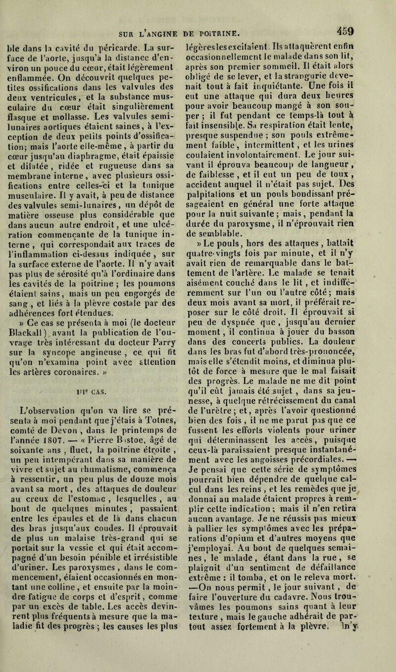 ble dans la cavité du péricarde. La sur- face de l’aorte, jusqu’à la distance d’en- viron un pouce du cœur, était légèrement enflammée. On découvrit quelques pe- tites ossifications dans les valvules des deux ventricules, et la substance mus- culaire du cœur était singulièrement flasque et mollasse. Les valvules semi- lunaires aortiques étaient saines, à l’ex- ception de deux petits points d’ossifica- tion; mais l’aorte elle-même , à partir du cœur jusqu’au diaphragme, était épaissie et dilatée , ridée et rugueuse dans sa membrane interne, avec plusieurs ossi- fications entre celles-ci et la tunique musculaire. Il y avait, à peu de distance des valvules semi-lunaires, un dépôt de matière osseuse plus considérable que dans aucun autre endroit, et une ulcé- ration commençante de la tunique in- terne , qui correspondait aux traces de l’inflammation ci-dessus indiquée , sur la surface externe de l’aorte. Il n’y avait pas plus de sérosité qu’à l’ordinaire dans les cavités de la poitrine ; les poumons étaient sains, mais un peu engorgés de sang , et liés à la plèvre costale par des adhérences fort étendues. » Ce cas se présenta à moi (le docteur Blackall) avant la publication de l’ou- vrage très intéressant du docteur Parry sur la syncope angineuse , ce qui fit qu’on n’examina point avec attention les artères coronaires. » ri® cas. L’observation qu’on va lire se pré- senta à moi pendant que j’étais à Totnes, comté de Devon , dans le printemps de l’année 1807. — « Pierre Bistoe, âgé de soixante ans , fluet, la poitrine étroite , un peu intempérant dans sa manière de vivre et sujet au rhumatisme, commença à ressentir, un peu plus de douze mois avant sa mort, des attaques de douleur au creux de l’estomac , lesquelles , au bout de quelques minutes, passaient entre les épaules et de là dans chacun des bras jusqu’aux coudes. Il éprouvait de plus un malaise très-grand qui se portait sur la vessie et qui était accom- pagné d’un besoin pénible et irrésistible d’uriner. Les paroxysmes , dans le com- mencement, étaient occasionnés en mon- tant une colline , et ensuite par la moin- dre fatigue de corps et d’esprit, comme par un excès de table. Les accès devin- rent plus fréquents à mesure que la ma- ladie fit des progrès ; les causes les plus légèreslesexcitaient. Ils attaquèrent enfin occasionnellement le malade dans son lit, après son premier sommeil. Il était alors obligé de se lever, et lastrangurie deve- nait tout à fait inquiétante. Une fois il eut une attaque qui dura deux heures pour avoir beaucoup mangé à son sou- per ; il fut pendant ce temps-là tout à fait insensible. Sa respiration était lente, presque suspendue ; son pouls extrême- ment faible, intermittent, et les urines coulaient involontairement. Le jour sui- vant il éprouva beaucoup de langueur , de faiblesse , et il eut un peu de toux , accident auquel il n’était pas sujet. Des palpitations et un pouls bondissant pré- sageaient en général une forte attaque pour la nuit suivante ; mais, pendant la durée du paroxysme, il n’éprouvait rien de semblable. » Le pouls, hors des attaques , battait quatre-vingts fois par minute, et il n’y avait rien de remarquable dans le bat- tement de l’artère. Le malade se tenait aisément couché dans le lit , et indiffé- remment sur l’un ou l’autre côté; mais deux mois avant sa mort, il préférait re- poser sur le côté droit. Il éprouvait si peu de dyspnée que , jusqu’au dernier moment, il continua à jouer du basson dans des concerts publics. La douleur dans les bras fut d’abord très-prononcée, mais elle s’étendit moins, et diminua plu- tôt de force à mesure que le mal faisait des progrès. Le malade ne me dit point qu’il eût jamais été sujet , dans sa jeu- nesse, à quelque rétrécissement du canal de l’urètre; et, après l’avoir questionné bien des fois , il ne me parut pas que ce fussent les efforts violents pour uriner qui déterminassent les accès, puisque ceux-là paraissaient presque instantané- ment avec les angoisses précordiales. —• Je pensai que cette série de symptômes pourrait bien dépendre de quelque cal- cul dans les reins , et les remèdes que je donnai au malade étaient propres à rem- plir celte indication; mais il n’en retira aucun avantage. Je ne réussis pas mieux à pallier les symptômes avec les prépa- rations d’opium et d’autres moyens que j’employai. Au bout de quelques semai- nes, le malade, étant dans la rue, se plaignit d’un sentiment de défaillance extrême : il tomba, et on le releva mort. —On nous permit , le jour suivant , de faire l’ouverture du cadavre. Nous trou- vâmes les poumons sains quant à leur texture , mais le gauche adhérait de par- tout assez fortement à la plèvre. In’y