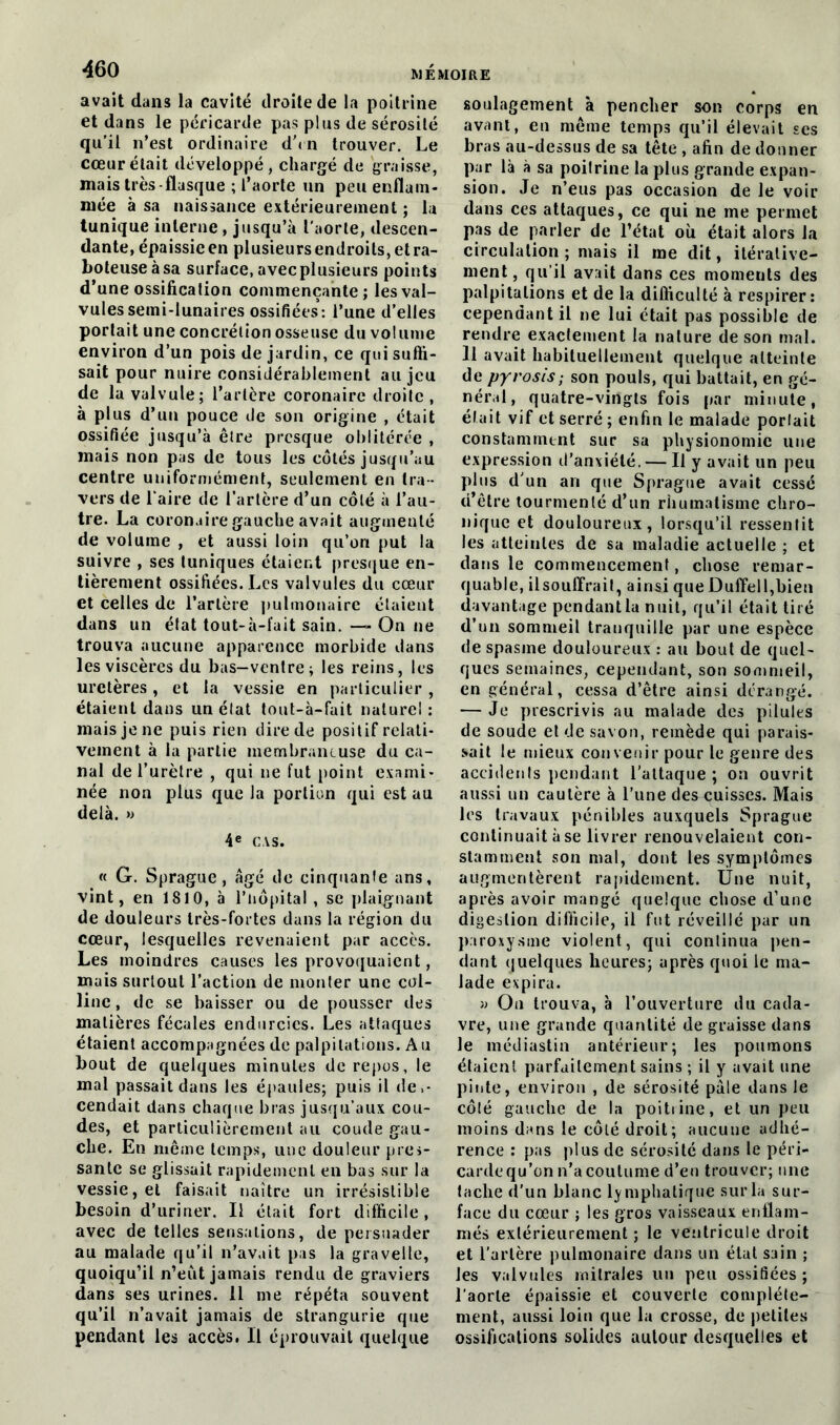 avait dans la cavité droite de la poitrine et dans le péricarde pas plus de sérosité qu’il n’est ordinaire d\n trouver. Le cœur était développé, chargé de graisse, mais très-flasque ; l’aorte un peu enflam- mée à sa naissance extérieurement ; la tunique interne, jusqu’à l'aorte, descen- dante, épaissie en plusieurs endroits, et ra- boteuse à sa surface, avec plusieurs points d’une ossification commençante; les val- vules semi-lunaires ossifiées: l’une d’elles portait une concrétion osseuse du volume environ d’un pois de jardin, ce qui suffi- sait pour nuire considérablement au jeu de la valvule; l’artère coronaire droite , à plus d’un pouce de son origine , était ossifiée jusqu’à être presque oblitérée , mais non pas de tous les côtés jusqu’au centre uniformément, seulement en tra - vers de Taire de l’artère d’un côté à l’au- tre. La coronaire gauche avait augmenté de volume , et aussi loin qu’on put la suivre , ses tuniques étaient presque en- tièrement ossifiées. Les valvules du cœur et celles de Tarière pulmonaire étaient dans un état tout-à-fait sain. —- On ne trouva aucune apparence morbide dans les viscères du bas—ventre; les reins, les uretères, et la vessie en particulier, étaient dans un état tout-à-fait naturel : mais je ne puis rien dire de positif relati- vement à la partie membraneuse du ca- nal de l’urètre , qui ne fut point exami- née non plus que la portion qui est au delà. » 4e CAS. « G. Sprague , âgé de cinquante ans, vint, en 1810, à l’tiôpital , se plaignant de douleurs très-fortes dans la région du cœur, lesquelles revenaient par accès. Les moindres causes les provoquaient, mais surtout l’action de monter une col- line , de se baisser ou de pousser des matières fécales endurcies. Les attaques étaient accompagnées de palpitations. Au bout de quelques minutes de repos, le mal passait dans les épaules; puis il de,- cendait dans chaque bras jusqu’aux cou- des, et particulièrement au coude gau- che. En même temps, une douleur pres- sante se glissait rapidement en bas sur la vessie, et faisait naître un irrésistible besoin d’uriner. Il était fort difficile, avec de telles sensations, de persuader au malade qu’il n’avait pas la gravelle, quoiqu’il n’eût jamais rendu de graviers dans ses urines. Il me répéta souvent qu’il n’avait jamais de strangurie que pendant les accès, Il éprouvait quelque soulagement à pencher son corps en avant, en même temps qu’il élevait ses bras au-dessus de sa tête , afin de donner par là à sa poilrine la plus grande expan- sion. Je n’eus pas occasion de le voir dans ces attaques, ce qui ne me permet pas de parler de l’état où était alors la circulation ; mais il me dit, itérative- ment, qu’il avait dans ces moments des palpitations et de la difficulté à respirer: cependant il ne lui était pas possible de rendre exactement la nature de son mal. Il avait habituellement quelque atteinte de pyrosis; son pouls, qui buttait, en gé- néral, quatre-vingts fois par minute, était vif et serré ; enfin le malade portait constamment sur sa physionomie une expression d’anxiété. — Il y avait un peu plus d’un an que Sprague avait cessé d’être tourmenté d’un rhumatisme chro- nique et douloureux, lorsqu’il ressentit les atteintes de sa maladie actuelle ; et dans le commencement, chose remar- quable, ilsouffrait, ainsi que Duffell,bien davantage pendant la nuit, qu’il était tiré d’un sommeil tranquille par une espèce de spasme douloureux : au bout de quel- ques semaines, cependant, son sommeil, en général, cessa d’être ainsi dérangé. — Je prescrivis au malade des pilules de soude et de savon, remède qui parais- sait le mieux convenir pour le genre des accidenls pendant l’attaque ; on ouvrit aussi un cautère à Tune des cuisses. Mais les travaux pénibles auxquels Sprague continuait à se livrer renouvelaient con- stamment son mal, dont les symptômes augmentèrent rapidement. Une nuit, après avoir mangé quelque chose d’une digestion difficile, il fut réveillé par un paroxysme violent, qui continua pen- dant quelques heures; après quoi le ma- lade expira. » On trouva, à l’ouverture du cada- vre, une grande quantité de graisse dans le médiastin antérieur; les poumons étaient parfaitement sains ; il y avait une pinte, environ , de sérosité pâle dans le côlé gauche de la poitrine, et un peu moins dans le côté droit; aucune adhé- rence : pas plus de sérosité dans le péri- carde qu’on n’a coutume d’en trouver; une tache d'un blanc lymphatique sur la sur- face du cœur ; les gros vaisseaux enflam- més extérieurement ; le ventricule droit et l'artère pulmonaire dans un état sain ; les valvules rnilrales un peu ossifiées ; l'aorte épaissie et couverte complète- ment, aussi loin que la crosse, de petites ossifications solides aulour desquelles et