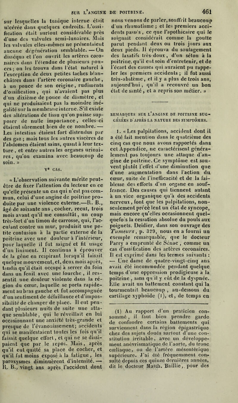 sur lesquelles la tunique interne était ulcérée dans quelques endroits. L’ossi- fication était surtout considérable près d'une des valvules semi-lunaires. Mais les valvules elles-mêmes ne présentaient aucune dégénération semblable.—On disséqua et l’on ouvrit les artères coro- naires dans l’étendue de plusieurs pou- ces ; on les trouva dans l’état naturel à l’exception de deux petites taches blan- châtres dans l’artère coronaire gauche, à un pouce de son origine, rudiments d’ossification, qui n’avaient pas plus d’un dixième de pouce de diamètre, et qui ne produisaient pas la moindre iné- galité sur la membrane interne. S’il existe des altérations de tissu qu’on puisse sup- poser de nulle importance, celles-ci étaient sûrement bien de ce nombre. — Les intestins étaient fort distendus par des gaz ; mais tous les autres viscères de l’abdomen étaient sains, quant à leur tex- ture , et entre autres les organes urinai- res , qu’on examina avec beaucoup de soin. » Ve CAS. « L’observation suivante mérite peut- être de fixer l’attention du lecteur en ce qu’elle présente un cas qui n’est pas com- mun, celui d’une angine de poitrine pro- duite par une violence externe.—U. B., âgé de soixante ans , cocher, reçut, trois mois avant qu’il me consultât, un coup très-fort d’un timon de carrosse, qui, l’ac- culant contre un mur, produisit une pe- tite contusion à la partie externe de la poitrine avec une douleur à l’intérieur, pour laquelle il fut saigné et fit usage d’un Uniment. 11 continua à éprouver de la gêne en respirant lorsqu’il faisait quelque mouvement, et, deux mois après, tandis qu’il était occupé à serrer du foin dans un fenil avec une fourche , il res- sentit une douleur violente dans la ré- gion du cœur, laquelle se porta rapide- ment au bras gauche et fut accompagnée d’un sentiment de défaillance et d’impos- sibilité de changer de plaec. Il eut pen- dant plusieurs nuits de suite une atta- que semblable, qui le réveillait en lui occasionnant une anxiété très-grande et presque de l’évanouissement; accidents qui se manifestaient toutes les fois qu’il faisait quelque effort, et qui ne se dissi- paient que par le repos. Mais, après qu’il eut quitté sa place de cocher, et qu’il fut moins exposé à la fatigue , les paroxysmes diminuèrent d’intensité. — IL B., vingt ans après l’accident dont nous venons de parler,souffrit beaucoup d’un rhumatisme ; et les premiers acci- dents passés , ce que l’apothicaire qui le soignait considérait comme la goutte parut pendant deux ou trois jours aux deux pieds. Il éprouva du soulagement des laxatifs très-doux, d’un séton à la poitrine, qu’il eut soin d’entretenir, et de l’écart des causes qui auraient pu rappe- ler les premiers accidents ; il fut aussi très-abstème , et il y a plus de trois ans, aujourd’hui, qu’il a recouvré un bon état de santé , et a repris son métier. » REMARQUES SUR L’ANGINE Dïï POITRINE SUG- GEREES D’APRES LA NATURE DES SYMPTOAIES. 1. « Les palpitations, accident dont il a été fait mention dans le quatrième des cinq cas que nous avons rapportés dans cet Appendice, ne caractérisent généra- lement pas toujours une attaque d’an- gine de poitrine. Ce symptôme est sou- vent plutôt l’effet d’une diminution que d’une augmentation dans l’action du cœur, suite de l’inefficacité et de la fai- blesse des efforts d’un organe en souf- france. Des causes qui tiennent autant à un vice organique qu’à des accidents nerveux, font que les palpitations, non- seulement précè lent un état de syncope, mais encore qu’elles occasionnent quel- quefois la cessation absolue du pouls aux poignets. Deidier, dans son ouvrage des Tumeurs, p. 329, nous en a fourni un exemple remarquable, que le docteur Parry a emprunté de Sénac , comme un cas d’ossification des artères coronaires. Il est exprimé dans les termes suivants : —- Une dame de quatre-vingt-cinq ans avait été incommodée pendant quelque temps d’une oppression prodigieuse à la poitrine , sans qu’il y eut de la dyspnée. Elle avait un battement constant qui la tourmentait beaucoup , au-dessous du cartilage xyphoïde (1), et, de temps en (1) Au rapport d’un praticien con- sommé , il faut bien prendre garde de confondre certains battements qui surviennent dans la région épigastrique chez des sujets doués surtout d’une con- stitution irritable, avec un développe- ment anévrismatique de l’aorte, du tronc cœliaque, ou de l’artère mésentérique supérieure. J’ai été fréquemment corn- sulté depuis ces quinze dernières années, dit le docteur Matlh. Bailüe,. pour des