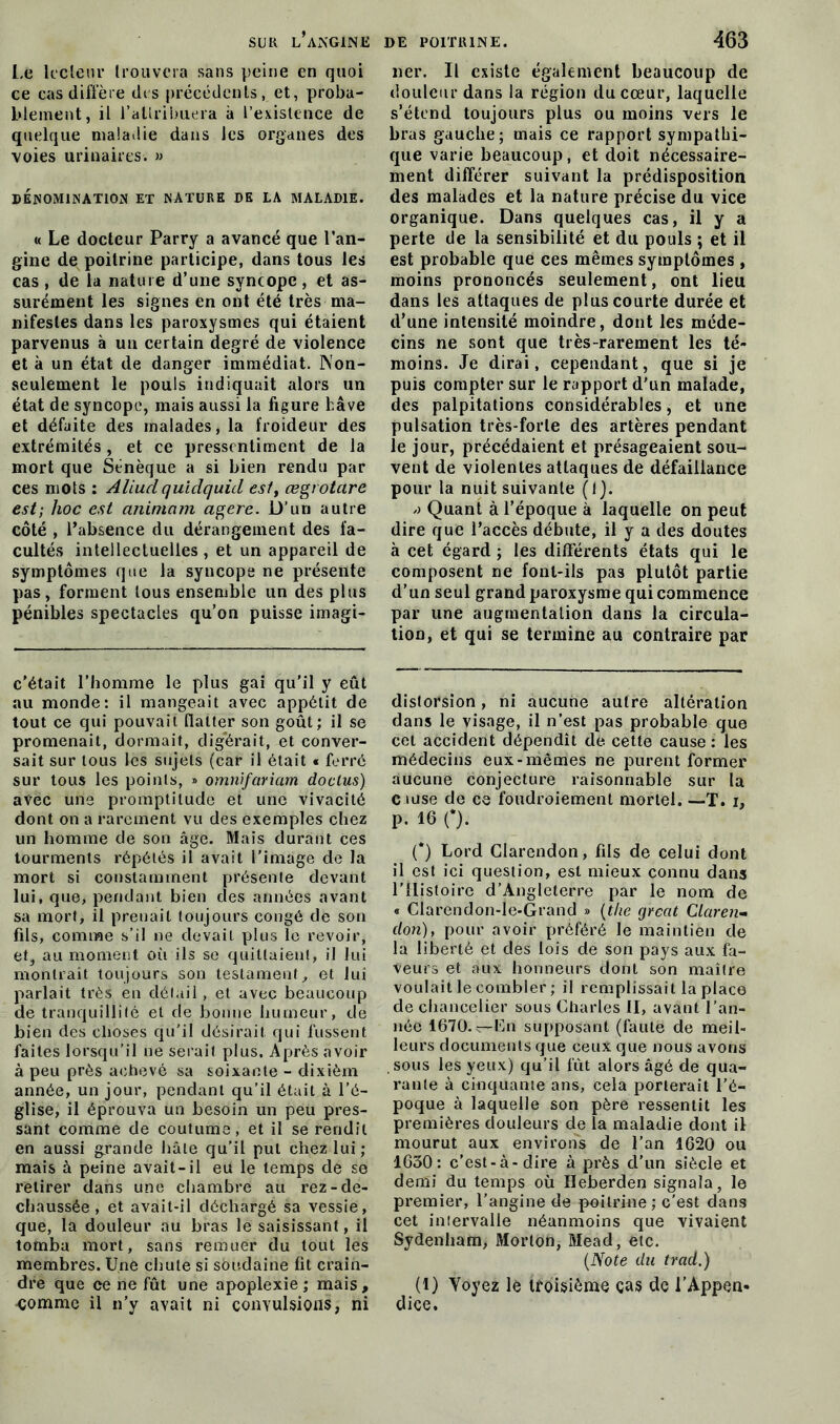 Le lecteur trouvera sans peine en quoi ce cas diffère des précédents, et, proba- blement, il l’attribuera à l’existence de quelque maladie dans les organes des voies urinaires. » DÉNOMINATION ET NATURE DE LA MALADIE. « Le docteur Parry a avancé que l’an- gine de poitrine participe, dans tous les cas, de la nature d’une syncope, et as- surément les signes en ont été très ma- nifestes dans les paroxysmes qui étaient parvenus à un certain degré de violence et à un état de danger immédiat. INon- seulement le pouls indiquait alors un état de syncope, mais aussi la figure hâve et défaite des malades, la froideur des extrémités, et ce pressentiment de la mort que Sénèque a si bien rendu par ces mots : AUudquidquid est, œgrotare est; hoc est animant agere. D’un autre côté , Pabsence du dérangement des fa- cultés intellectuelles, et un appareil de symptômes que la syncope ne présente pas, forment tous ensemble un des plus pénibles spectacles qu’on puisse imagi- c’était l’homme le plus gai qu’il y eût au monde: il mangeait avec appétit de tout ce qui pouvait flatter son goût; il se promenait, dormait, digérait, et conver- sait sur tous les sujets (car il était « ferré sur tous les points, » omnifariam dodus) avec uns promptitude et une vivacité dont on a rarement vu des exemples chez un homme de son âge. Mais durant ces tourments répétés il avait l’image de la mort si constamment présente devant lui, que, pendant bien clés années avant sa mort, il prenait toujours congé de son fils, comme s’il ne devait plus le revoir, et, au moment où ils se quittaient, il lui montrait toujours son testament, et lui parlait très en détail , et avec beaucoup de tranquillité et de bonne humeur, de bien des choses qu’il désirait qui fussent faites lorsqu’il ne serait plus. Après avoir à peu près achevé sa soixante - dixièm année, un jour, pendant qu’il était à l’é- glise, il éprouva un besoin un peu pres- sant comme de coutume, et il se rendit en aussi grande hâte qu’il put chez lui; mais à peine avait-il eu le temps de se retirer dans une chambre au rez-de- chaussée, et avait-il déchargé sa vessie, que, la douleur au bras le saisissant, il tomba mort, sans remuer du tout les membres. Une chute si soudaine fit crain- dre que ce ne fût une apoplexie ; mais, comme il n’y avait ni convulsions, ni lier. Il existe également beaucoup de douleur dans la région du cœur, laquelle s’étend toujours plus ou moins vers le bras gauche; mais ce rapport sympathi- que varie beaucoup, et doit nécessaire- ment différer suivant la prédisposition des malades et la nature précise du vice organique. Dans quelques cas, il y a perte de la sensibilité et du pouls ; et il est probable que ces mêmes symptômes , moins prononcés seulement, ont lieu dans les attaques de plus courte durée et d’une intensité moindre, dont les méde- cins ne sont que très-rarement les té- moins. Je dirai, cependant, que si je puis compter sur le rapport d'un malade, des palpitations considérables, et une pulsation très-forte des artères pendant le jour, précédaient et présageaient sou- vent de violentes attaques de défaillance pour la nuit suivante (1). Quant à l’époque à laquelle on peut dire que l’accès débute, il y a des doutes à cet égard ; les différents états qui le composent ne font-ils pas plutôt partie d’un seul grand paroxysme qui commence par une augmentation dans la circula- tion, et qui se termine au contraire par distorsion, ni aucune autre altération dans le visage, il n’est pas probable que cet accident dépendît de cette cause : les médecins eux-mêmes ne purent former aucune conjecture raisonnable sur la C îuse de ce foudroiement mortel. —T. i, p. 16 (*). (*) Lord Clarendon, fils de celui dont il est ici question, est mieux connu dans l’Histoire d’Angleterre par le nom de « Clarendon-le-Grand » (the grcat Claren- don), pour avoir préféré le maintien de la liberté et clés lois de son pays aux fa- veurs et aux honneurs dont son maître voulait le combler ; il remplissait la place de chancelier sous Charles H, avant l’an- née 1670.v-En supposant (faute de meil- leurs documents que ceux que nous avons sous les yeux) cju’il fût alors âgé de qua- rante à cinquante ans, cela porterait l’é- poque à laquelle son père ressentit les premières douleurs de la maladie dont il mourut aux environs de l’an 1620 ou 1630: c’est-à-dire à près d’un siècle et demi du temps où Heberden signala, le premier, l’angine de poitrine ; c'est dans cet intervalle néanmoins que vivaient Sydenham, Morton, Mead, etc. (Note du trad.) (1) Voyez le troisième cas de l'Appen- dice.