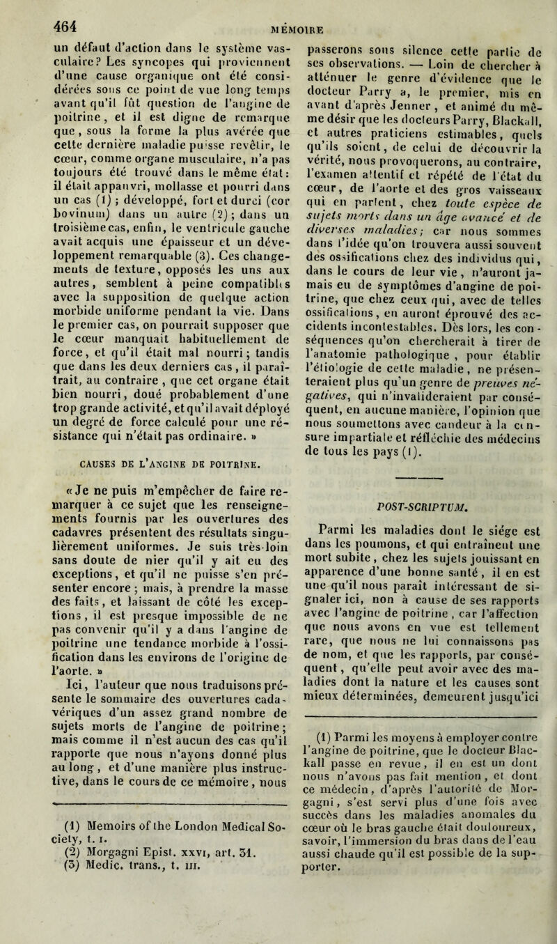 un défaut d’action dans le système vas- culaire? Les syncopes qui proviennent d’une cause organique ont été consi- dérées sous ce point de vue long temps avant qu’il lût question de l’angine de poitrine, et il est digne de remarque que, sous la forme la plus avérée que celte dernière maladie puisse revêtir, le cœur, comme organe musculaire, n’a pas toujours été trouvé dans le même état: il était appauvri, mollasse et pourri dans un cas (1) ; développé, fort et durci (cor bovinum) dans un autre (2) ; dans un troisième cas, enfin, le ventricule gauche avait acquis une épaisseur et un déve- loppement remarquable (3). Ces change- ments de texture, opposés les uns aux autres, semblent à peine compalibhs avec la supposition de quelque action morbide uniforme pendant la vie. Dans le premier cas, on pourrait supposer que le cœur manquait habituellement de force, et qu’il était mal nourri; tandis que dans les deux derniers cas, il paraî- trait, au contraire , que cet organe était bien nourri, doué probablement d’une trop grande activité, et qu’il avait déployé un degré de force calculé pour une ré- sistance qui n’était pas ordinaire. » CAUSES DE l’angine DE POITRINE. «Je ne puis m’empêcher de faire re- marquer à ce sujet que les renseigne- ments fournis par les ouvertures des cadavres présentent des résultats singu- lièrement uniformes. Je suis très loin sans doute de nier qu’il y ait eu des exceptions, et qu’il ne puisse s’en pré- senter encore ; mais, à prendre la masse des faits, et laissant de côté les excep- tions , il est presque impossible de ne pas convenir qu’il y a dans l'angine de poitrine une tendance morbide à l’ossi- fication dans les environs de l’origine de l’aorte. » Ici, l’auteur que nous traduisons pré- sente le sommaire des ouvertures cada- vériques d’un assez grand nombre de sujets morts de l’angine de poitrine; mais comme il n’est aucun des cas qu’il rapporte que nous n’ayons donné plus au long , et d’une manière plus instruc- tive, dans le cours de ce mémoire, nous (1) Memoirs of lhe London Medical So- ciety, 1.1. (2) Morgagni Epist. xxvi, art. 31. (3) Medic. trans., t. m. passerons sous silence celle partie de ses observations. — Loin de chercher à atténuer le genre d’évidence que Je docteur Parry a, le premier, mis en avant d’après Jenner, et animé du mê- me désir que les docteurs Parry, Blackall, et autres praticiens estimables, quels qu ils soient, de celui de découvrir la vérité, nous provoquerons, au contraire, l’examen attentif et répété de l’état du cœur, de l’aorte et des gros vaisseaux qui en parlent, chez toute espèce de sujets morts' dans un âge avancé et de diverses maladies; car nous sommes dans l’idée qu’on trouvera aussi souvent des ossifications chez des individus qui, dans le cours de leur vie , n’auront ja- mais eu de symptômes d’angine de poi- trine, que chez ceux qui, avec de telles ossifications, en auront éprouvé des ac- cidents incontestables. Dès lors, les con - séquences qu’on chercherait à tirer de l’anatomie pathologique , pour établir l’étiologie de celle maladie, ne présen- teraient plus qu’un genre de preuves né- gatives, qui n’invalideraient pur consé- quent, en aucune manière, l’opinion que nous soumettons avec candeur à la cen- sure impartiale et réfléchie des médecins de tous les pays (I). POST-SCRIPTUM. Parmi les maladies dont le siège est dans les poumons, et qui entraînent une mort subite , chez les sujets jouissant en apparence d’une bonne santé , il en est une qu’il nous paraît intéressant de si- gnaler ici, non à cause de ses rapports avec l’angine de poitrine , car l’affection que nous avons en vue est tellement rare, que nous ne lui connaissons pas de nom, et que les rapports, par consé- quent , qu’elle peut avoir avec des ma- ladies dont la nature et les causes sont mieux déterminées, demeurent jusqu’ici (1) Parmi les moyens à employer contre l’angine de poitrine, que le docteur lilac- lrall passe en revue, il en est un dont nous n’avons pas fait mention , et dont ce médecin, d’après l’autorité de Mor- gagni, s’est servi plus d’une fois avec succès dans les maladies anomales du cœur où le bras gauche était douloureux, savoir, l’immersion du bras dans de l’eau aussi chaude qu’il est possible de la sup- porter.