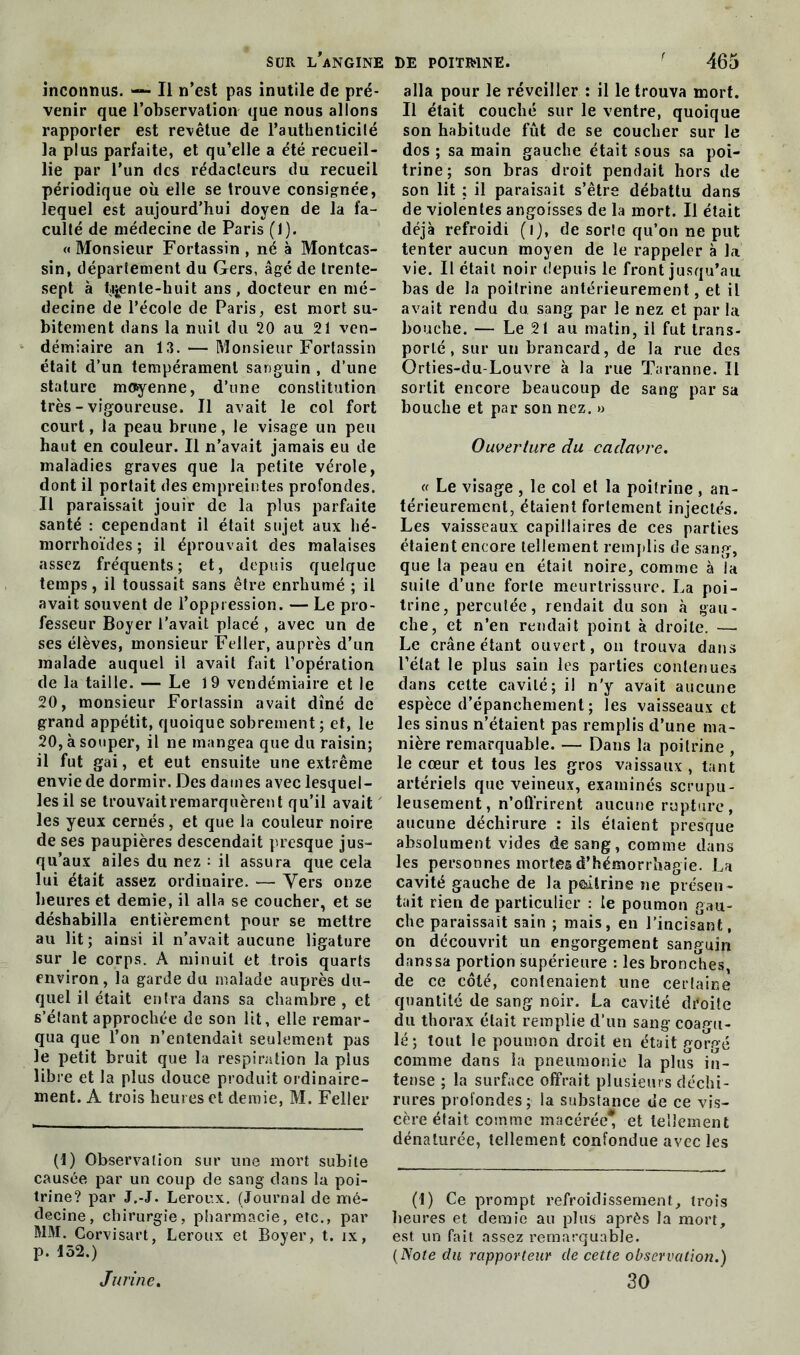 inconnus. — Il n’est pas inutile de pré- venir que l’observation que nous allons rapporler est revêtue de l’authenticilé la plus parfaite, et qu’elle a été recueil- lie par l’un des rédacteurs du recueil périodique où elle se trouve consignée, lequel est aujourd’hui doyen de la fa- culté de médecine de Paris (1). «Monsieur Fortassin, né à Montcas- sin, département du Gers, âgé de trente- sept à trente-huit ans , docteur en mé- decine de l’école de Paris, est mort su- bitement dans la nuit du 20 au 21 ven- démiaire an 13. — Monsieur Fortassin était d’un tempérament sanguin , d’une stature moyenne, d’une constitution très - vigoureuse. Il avait le col fort court, la peau brune, le visage un peu haut en couleur. Il n’avait jamais eu de maladies graves que la petite vérole, dont il portait des empreintes profondes. Il paraissait jouir de la plus parfaite santé : cependant il était sujet aux hé- morrhoïdes ; il éprouvait des malaises assez fréquents; et, depuis quelque temps, il toussait sans être enrhumé ; il avait souvent de l’oppression. — Le pro- fesseur Boyer l’avait placé , avec un de ses élèves, monsieur Feller, auprès d’un malade auquel il avait fait l’opération de la taille. — Le 1 9 vendémiaire et le 20, monsieur Fortassin avait dîné de grand appétit, quoique sobrement; et, le 20, à souper, il ne mangea que du raisin; il fut gai, et eut ensuite une extrême envie de dormir. Des dames avec lesquel- les il se trouvait remarquèrent qu’il avait les yeux cernés, et que la couleur noire de ses paupières descendait presque jus- qu’aux ailes du nez : il assura que cela lui était assez ordinaire. — Vers onze heures et demie, il alla se coucher, et se déshabilla entièrement pour se mettre au lit; ainsi il n’avait aucune ligature sur le corps. A minuit et trois quarts environ, la garde du malade auprès du- quel il était entra dans sa chambre , et s’étant approchée de son lit, elle remar- qua que l’on n’entendait seulement pas le petit bruit que la respiration la plus libre et la plus douce produit ordinaire- ment. A trois heures et demie, M. Feller (1) Observation sur une mort subite causée par un coup de sang dans la poi- trine? par J.-J. Leroux. (Journal de mé- decine, chirurgie, pharmacie, etc., par MM. Gorvisart, Leroux et Boyer, t. jx, p. 152.) alla pour le réveiller : il le trouva mort. Il était couché sur le ventre, quoique son habitude fût de se coucher sur le dos ; sa main gauche était sous sa poi- trine; son bras droit pendait hors de son lit ; il paraisait s’être débattu dans de violentes angoisses de la mort. Il était déjà refroidi (i), de sorte qu’on ne put tenter aucun moyen de le rappeler à la vie. Il était noir depuis le front jusqu’au bas de la poilrine antérieurement, et il avait rendu du sang par le nez et par la bouche. — Le 21 au matin, il fut trans- porté, sur un brancard, de la rue des Orties-du-Louvre à la rue Taranne. Il sortit encore beaucoup de sang par sa bouche et par son nez. » Ouverture du cadavre. « Le visage , le col el la poitrine , an- térieurement, étaient fortement injectés. Les vaisseaux capillaires de ces parties étaient encore tellement remplis de sang, que la peau en était noire, comme à la suite d’une forte meurtrissure. La poi- trine, percutée, rendait du son à gau- che, et n’en rendait point à droite. — Le crâne étant ouvert, on trouva dans l’état le plus sain les parties contenues dans cette cavité; il n’y avait aucune espèce d’épanchement ; les vaisseaux et les sinus n’étaient pas remplis d’une ma- nière remarquable. — Dans la poitrine , le cœur et tous les gros vaissaux , tant artériels que veineux, examinés scrupu- leusement, n’offrirent aucune rupture, aucune déchirure : ils étaient presque absolument vides de sang, comme dans les personnes mortel d’hémorrhagie. La cavité gauche de la poitrine ne présen- tait rien de particulier : le poumon gau- che paraissait sain ; mais, en l’incisant, on découvrit un engorgement sanguin danssa portion supérieure : les bronches, de ce côté, contenaient une certaine quantité de sang noir. La cavité droite du thorax était remplie d’un sang coagu- lé; tout le poumon droit en était gorgé comme dans la pneumonie la plus in- tense ; la surface offrait plusieurs déchi- rures profondes ; la substance ue ce vis- cère était comme macérée* et tellement dénaturée, tellement confondue avec les (1) Ce prompt refroidissement, trois heures et demie au plus après la mort, est un fait assez remarquable. (Note du rapporteur de cette observation.) 30 J urine.