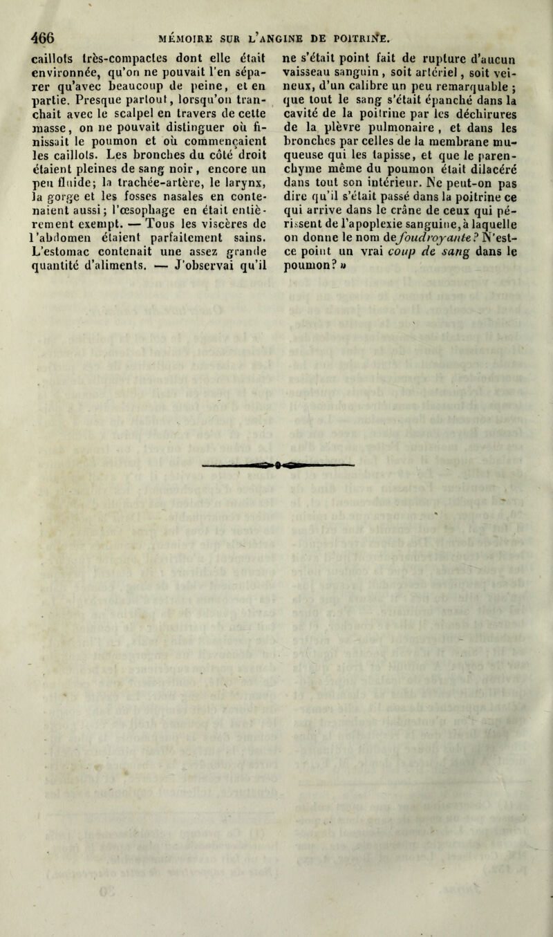 caillots très-compactes dont elle était environnée, qu’on ne pouvait l’en sépa- rer qu’avec beaucoup de peine, et en partie. Presque partout, lorsqu’on tran- chait avec le scalpel en travers de cette masse, on ne pouvait distinguer où fi- nissait le poumon et où commençaient les caillots. Les bronches du côté droit étaient pleines de sang noir, encore un peu fluide; la trachée-artère, le larynx, la gorge et les fosses nasales en conte- naient aussi; l’œsophage en était entiè- rement exempt. — Tous les viscères de l'abdomen étaient parfaitement sains. L’estomac contenait une assez grande quantité d’aliments. — J’observai qu’il ne s’était point fait de rupture d’aucun vaisseau sanguin , soit artériel, soit vei- neux, d’un calibre un peu remarquable ; que tout le sang s'était épanché dans la cavité de la poitrine par les déchirures de la plèvre pulmonaire , et dans les bronches par celles de la membrane mu- queuse qui les tapisse, et que le paren- chyme même du poumon était dilacéré dans tout son intérieur. Ne peut-on pas dire qu’il s’était passé dans la poitrine ce qui arrive dans le crâne de ceux qui pé- rissent de l’apoplexie sanguine,à laquelle on donne le nom defoudroyante, ? N'est- ce point un vrai coup de sang dans le poumon? u