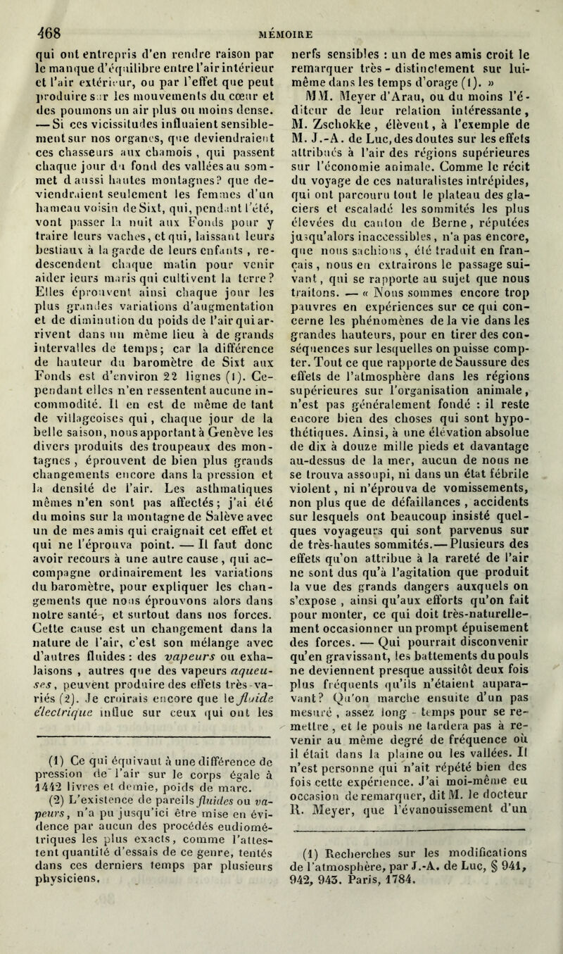 qui ont entrepris d’en rendre raison par le manque d’équilibre entre l’air intérieur et l’air extérieur, ou par l’effet que peut produire s :r les mouvements du cœur et des poumons un air plus ou moins dense. — Si ces vicissitudes influaient sensible- ment sur nos organes, que deviendraient ces chasseurs aux chamois , qui passent chaque jour du fond des vallées au som- met d aussi hautes montagnes? que de- viendraient seulement les femmes d’un hameau voisin deSixt, qui, pendant l’été, vont passer la nuit aux Fonds pour y traire leurs vaches, et qui, laissant leurs bestiaux à la garde de leurs enfants , re- descendent chaque matin pour venir aider leurs maris qui cultivent la terre? Elles éprouvent ainsi chaque jour les plus grandes variations d’augmentation et de diminution du poids de l’air qui ar- rivent dans un même lieu à de grands intervalles de temps; car la différence de hauteur du baromètre de Sixt aux Fonds est d’environ 22 lignes (l). Ce- pendant elles n’en ressentent aucune in- commodité. Il en est de même de tant de villageoises qui, chaque jour de la belle saison, nous apportant à Genève les divers produits des troupeaux des mon- tagnes , éprouvent de bien plus grands changements encore dans la pression et la densité de l’air. Les asthmatiques mêmes n’en sont pas affectés; j’ai été du moins sur la montagne de Salève avec un de mes amis qui craignait cet effet et qui ne l’éprouva point. — Il faut donc avoir recours à une autre cause, qui ac- compagne ordinairement les variations du baromètre, pour expliquer les chan- gements que nous éprouvons alors dans notre santé-, et surtout dans nos forces. Cette cause est un changement dans la nature de l’air, c’est son mélange avec d’antres fluides: des vapeurs ou exha- laisons , autres que des vapeurs aqueu- ses , peuvent produire des effets très va- riés (2). Je croirais encore que le fluide électrique mllue sur ceux qui ont les (1) Ce qui équivaut à une différence de pression de l’air sur le corps égale à 1442 livres et demie, poids de marc. (2) L’existence de pareils fluides ou va- peurs, n’a pu jusqu’ici être mise en évi- dence par aucun des procédés eudiomé- triques les plus exacts, comme l'attes- tent quantité d’essais de ce genre, tentés dans ces derniers temps par plusieurs physiciens. nerfs sensibles : un de mes amis croit le remarquer très - distinctement sur lui- même dans les temps d’orage (1). » MM. Meyer d’Arau, ou du moins l’é- diteur de leur relation intéressante, M. Zschokke , élèvent, à l’exemple de M. J.-A. de Luc,des doutes sur les effets attribués à l’air des régions supérieures sur l’économie animale. Comme le récit du voyage de ccs naturalistes intrépides, qui ont parcouru tout le plateau des gla- ciers et escaladé les sommités les plus élevées du canton de Berne, réputées jusqu’alors inaccessibles, n’a pas encore, que nous sachions , élé traduit en fran- çais , nous en extrairons le passage sui- vant , qui se rapporte au sujet que nous traitons. .— « Nous sommes encore trop pauvres en expériences sur ce qui con- cerne les phénomènes de la vie dans les grandes hauteurs, pour en tirer des con- séquences sur lesquelles on puisse comp- ter. Tout ce que rapporte de Saussure des effets de l’atmosphère dans les régions supérieures sur l’organisation animale, n’est pas généralement fondé : il reste encore bien des choses qui sont hypo- thétiques. Ainsi, à une élévation absolue de dix à douze mille pieds et davantage au-dessus de la iner, aucun de nous ne se trouva assoupi, ni dans un état fébrile violent, ni n’éprouva de vomissements, non plus que de défaillances , accidents sur lesquels ont beaucoup insisté quel- ques voyageurs qui sont parvenus sur de très-hautes sommités.—Plusieurs des effets qu’on attribue à la rareté de l’air ne sont dus qu’à l’agitation que produit la vue des grands dangers auxquels on s’expose , ainsi qu’aux efforts qu’on fait pour monter, ce qui doit très-naturelle- ment occasionner un prompt épuisement des forces. — Qui pourrait disconvenir qu’en gravissant, les battements du pouls ne deviennent presque aussitôt deux fois plus fréquents qu’ils n’étaient aupara- vant? Qu'on marche ensuite d’un pas mesuré , assez long temps pour se re- mettre , et le pouls ne tardera pas à re- venir au même degré de fréquence où il était dans la plaine ou les vallées. Il n’est personne qui n’ait répété bien des fois cette expérience. J’ai moi-même eu occasion de remarquer, dit M. le docteur R. Meyer, que l’évanouissement d’un (1) Recherches sur les modifications de l’atmosphère, par J.-A. de Luc, § 941, 942, 943. Paris, 1784.