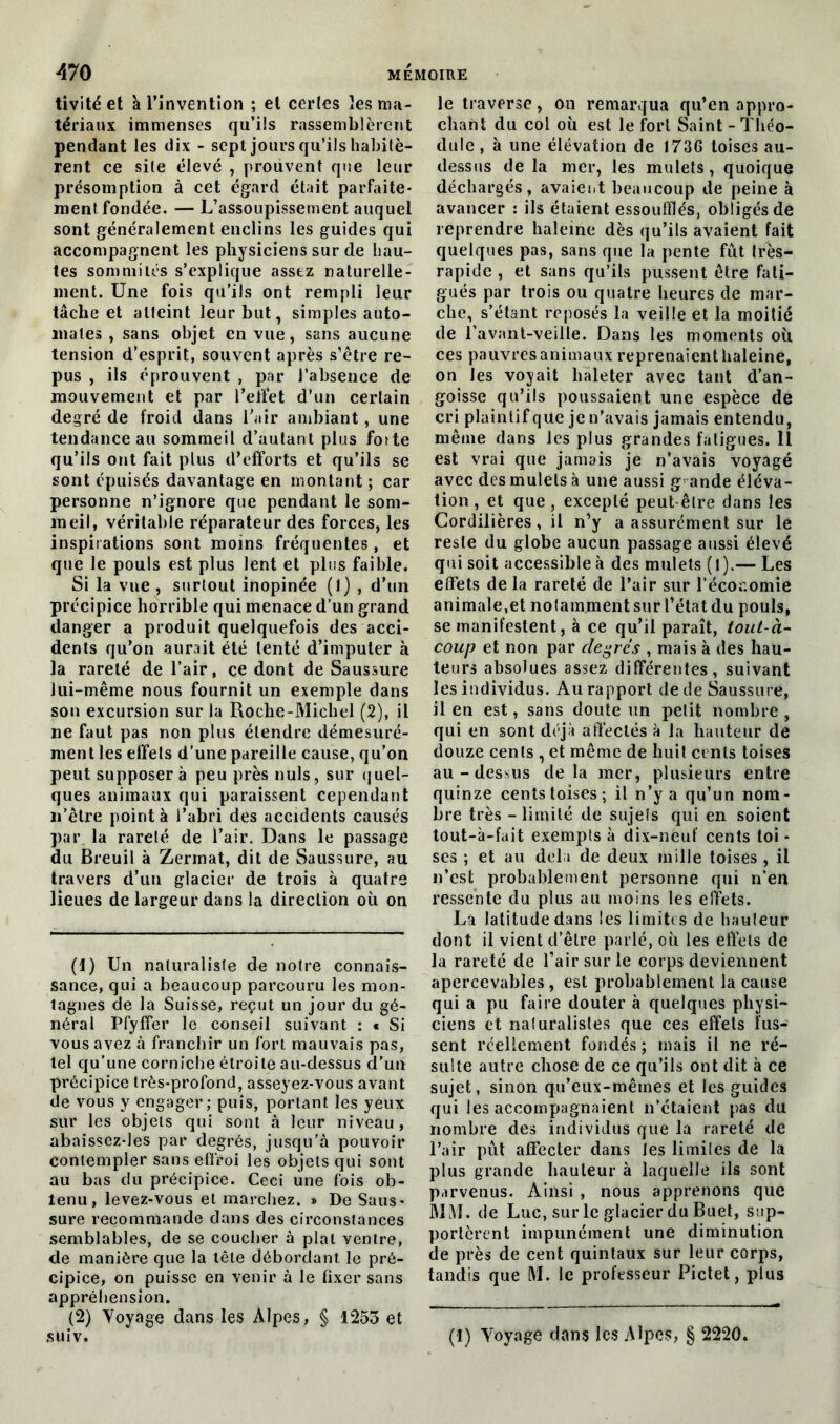 tivitéet à l’invention ; et certes les ma- tériaux immenses qu’ils rassemblèrent pendant les dix - sept jours qu’ils habitè- rent ce site élevé , prouvent que leur présomption à cet égard était parfaite- ment fondée. — L’assoupissement auquel sont généralement enclins les guides qui accompagnent les physiciens sur de hau- tes sommités s’explique assez naturelle- ment. Une fois qu’ils ont rempli leur tâche et atteint leur but, simples auto- mates , sans objet en vue, sans aucune tension d’esprit, souvent après s’être re- pus , ils éprouvent , par l’absence de mouvement et par l’effet d’un certain degré de froid dans l’air ambiant, une tendance au sommeil d’autant plus foîte qu’ils ont fait plus d’efforts et qu’ils se sont épuisés davantage en montant ; car personne n’ignore que pendant le som- meil, véritable réparateur des forces, les inspirations sont moins fréquentes , et que le pouls est plus lent et plus faible. Si la vue, surtout inopinée (1) , d’un précipice horrible qui menace d’un grand danger a produit quelquefois des acci- dents qu’on aurait été tenté d’imputer à la rareté de l’air, ce dont de Saussure lui-même nous fournit un exemple dans son excursion sur la Roche-Michel (2), il ne faut pas non plus étendre démesuré- ment les effets d’une pareille cause, qu’on peut supposera peu près nuis, sur quel- ques animaux qui paraissent cependant n’êlre pointa l’abri des accidents causés par la rareté de l’air. Dans le passage du Breuil à Zermat, dit de Saussure, au travers d’un glacier de trois à quatre lieues de largeur dans la direction où on (1) Un naturaliste de notre connais- sance, qui a beaucoup parcouru les mon- tagnes de la Suisse, reçut un jour du gé- néral Pfyffer le conseil suivant : * Si vous avez à franchir un fort mauvais pas, tel qu’une corniche étroite au-dessus d’un précipice très-profond, asseyez-vous avant de vous y engager; puis, portant les yeux sur les objets qui sont à leur niveau, abaissez-les par degrés, jusqu’à pouvoir contempler sans effroi les objets qui sont au bas du précipice. Ceci une fois ob- tenu, levez-vous et marchez. » De Saus- sure recommande dans des circonstances semblables, de se coucher à plat ventre, de manière que la tête débordant le pré- cipice, on puisse en venir à le fixer sans appréhension. (2) Voyage dans les Alpes, § 1253 et le traverse, on remarqua qu’en appro- chant du col où est le fort Saint - Théo- dule, à une élévation de 1736 toises au- dessus de la mer, les mulets, quoique déchargés, avaient beaucoup de peine à avancer : ils étaient essoufflés, obligés de reprendre haleine dès qu’ils avaient fait quelques pas, sans que la pente fût Irès- rapide , et sans qu’ils pussent être fati- gués par trois ou quatre heures de mar- che, s’étant reposés la veille et la moitié de l’avant-veille. Dans les moments où ces pauvres animaux reprenaient haleine, on les voyait haleter avec tant d’an- goisse qu’ils poussaient une espèce de cri plaintif que je n’avais jamais entendu, même dans les plus grandes fatigues. Il est vrai que jamais je n’avais voyagé avec des mulets à une aussi grande éléva- tion , et que, excepté peut être dans les Cordillères, il n’y a assurément sur le reste du globe aucun passage aussi élevé qui soit accessible à des mulets (l).— Les effets de la rareté de l’air sur l’économie animale,et notamment sur l’état du pouls, se manifestent, à ce qu’il paraît, tout-à- coup et non par degrés , mais à des hau- teurs absolues assez différentes, suivant les individus. Au rapport de de Saussure, il en est, sans doute un petit nombre , qui en sont déjà affectés à la hauteur de douze cents , et même de huit cents toises au-dessus delà mer, plusieurs entre quinze cents toises; il n’y a qu’un nom- bre très - limité de sujeîs qui en soient tout-à-fait exempts à dix-neuf cents toi - ses ; et au delà de deux mille toises , il n’est probablement personne qui n’en ressente du plus au moins les effets. La latitude dans les limites de hauteur dont il vient d’être parlé, où les effets de la rareté de l’air sur le corps deviennent apercevables , est probablement la cause qui a pu faire douter à quelques physi- ciens et naturalistes que ces effets fus- sent réellement fondés; mais il ne ré- sulte autre chose de ce qu’ils ont dit à ce sujet, sinon qu’eux-mêmes et les guides qui les accompagnaient n’étaient pas du nombre des individus que la rareté de l’air pût affecter dans Jes limites de la plus grande hauteur à laquelle ils sont parvenus. Ainsi , nous apprenons que MM. de Luc, sur le glacier du Buet, sup- portèrent impunément une diminution de près de cent quintaux sur leur corps, tandis que M. le professeur Pictet, plus