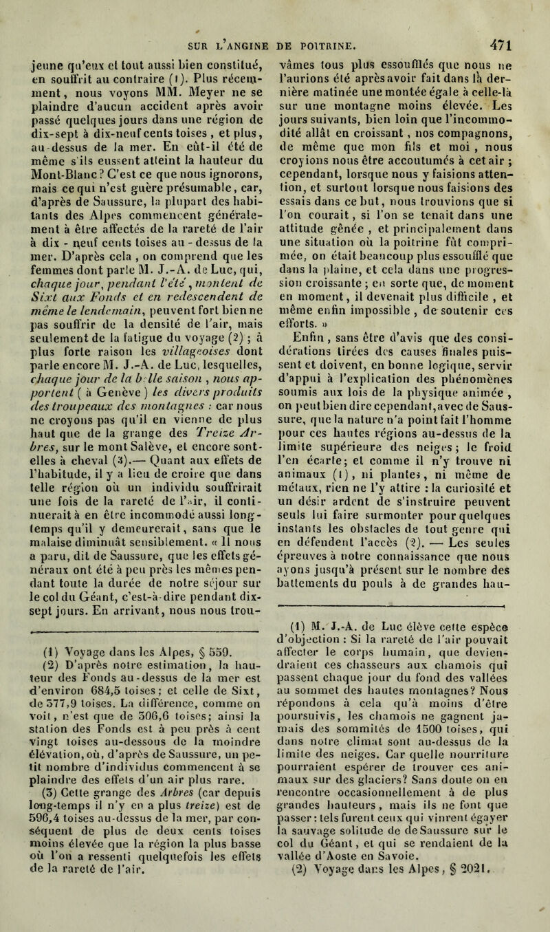 jeune qu’eux et tout aussi bien constitué, en souffrit au contraire (l). Plus récem- ment, nous voyons MM. Meyer ne se plaindre d’aucun accident après avoir passé quelques jours dans une région de dix-sept à dix-neuf cents toises , et plus, au dessus de la mer. En eût-il été de même s’ils eussent atteint la hauteur du Mont-Blanc? C’est ce que nous ignorons, mais ce qui n’est guère présumable, car, d’après de Saussure, la plupart des habi- tants des Alpes commencent générale- ment à être affectés de la rareté de l’air à dix - peut' cents toises au - dessus de la mer. D’après cela , on comprend que les femmes dont parle M. J.-A. de Luc, qui, chaque jour, pendant l'été, montent de Sixt aux Fonds et en redescendent de même le lendemain, peuvent fort bien ne pas souffrir de la densité de Pair, mais seulement de la fatigue du voyage (2) ; à plus forte raison les villageoises dont parle encore M. J.-A. de Luc, lesquelles, chaque jour de la b lie saison , nous ap- portent ( à Genève ) les divers produits des troupeaux des montagnes : car nous ne croyons pas qu’il en vienne de plus haut que de la grange des Treize Ar- bres, sur le montSalève, et encore sont- elles à cheval (S).— Quant aux effets de l’habitude, il y a lieu de croire que dans telle région où un individu souffrirait une fois de la rareté de l’air, il conti- nuerait à en être incommodé aussi long- temps qu’il y demeurerait, sans que le malaise diminuât sensiblement. « Il nous a paru, dit de Saussure, que les effets gé- néraux ont été à peu près les mêmes pen- dant toute la durée de notre séjour sur le col du Géant, c’est-à-dire pendant dix- sept jours. En arrivant, nous nous Irou- (1) Voyage dans les Alpes, § 559. (2) D’après notre estimation, la hau- teur des Fonds au-dessus de la mer est d’environ 684,5 toises; et celle de Sixt, de 577,9 toises. La différence, comme on voit, n’est que de 506,6 toises; ainsi la station des Fonds est à peu près à cent vingt toises au-dessous de la moindre élévation, où, d’après de Saussure, un pe- tit nombre d’individus commencent à se plaindre des effets d’un air plus rare. (3) Celte grange des Arbres (car depuis long-temps il n’y en a plus treize) est de 596,4 toises au-dessus de la mer, par con- séquent de plus de deux cents toises moins élevée que la région la plus basse où l’on a ressenti quelquefois les effets vâmes tous plus essoufflés que nous ne l’aurions été après avoir fait dans ih der- nière matinée une montée égale à celle-là sur une montagne moins élevée. Les jours suivants, bien loin que l’incommo- dité allât en croissant , nos compagnons, de même que mon fils et moi , nous croyions nous être accoutumés à cet air ; cependant, lorsque nous y faisions atten- tion, et surtout lorsque nous faisions des essais dans ce but, nous trouvions que si l’on courait, si l’on se tenait dans une attitude gênée , et principalement dans une situation où la poitrine fût compri- mée, on était beaucoup plus essoufflé que dans la plaine, et cela dans une progres- sion croissante ; en sorte que, de moment en moment, il devenait plus difficile , et même enfin impossible , de soutenir ces efforts. » Enfin , sans être d’avis que des consi- dérations tirées des causes finales puis- sent et doivent, en bonne logique, servir d’appui à l’explication des phénomènes soumis aux lois de la physique animée , on peut bien dire cependant,avec de Saus- sure, que la nature n’a point fait l’homme pour ces hautes régions au-dessus de la limite supérieure des neiges; le froid l’en écarle; et comme il n’y trouve ni animaux (l), ni plantes, ni même de métaux, rien ne l’y attire : la curiosité et un désir ardent de s’instruire peuvent seuls lui faire surmonter pour quelques instants les obstacles de tout genre qui en défendent l’accès (2). — Les seules épreuves à notre connaissance que nous ayons jusqu’à présent sur le nombre des battements du pouls à de grandes hau- (1) M. J.-À. de Luc élève celte espèce d’objection : Si la rareté de l’air pouvait affecter le corps humain, que devien- draient ces chasseurs aux chamois qui passent chaque jour du fond des vallées au sommet des hautes montagnes? Nous répondons à cela qu’à moins d’être poursuivis, les chamois ne gagnent ja- mais des sommités de 1500 toises, qui dans notre climat sont au-dessus de la limite des neiges. Car quelle nourriture pourraient espérer de trouver ces ani- maux sur des glaciers? Sans doute on en rencontre occasionnellement à de plus grandes hauteurs, mais ils ne font que passer : tels furent ceux qui vinrent égayer la sauvage solitude de de Saussure sur le col du Géant, et qui se rendaient de la vallée d’Aoste en Savoie.