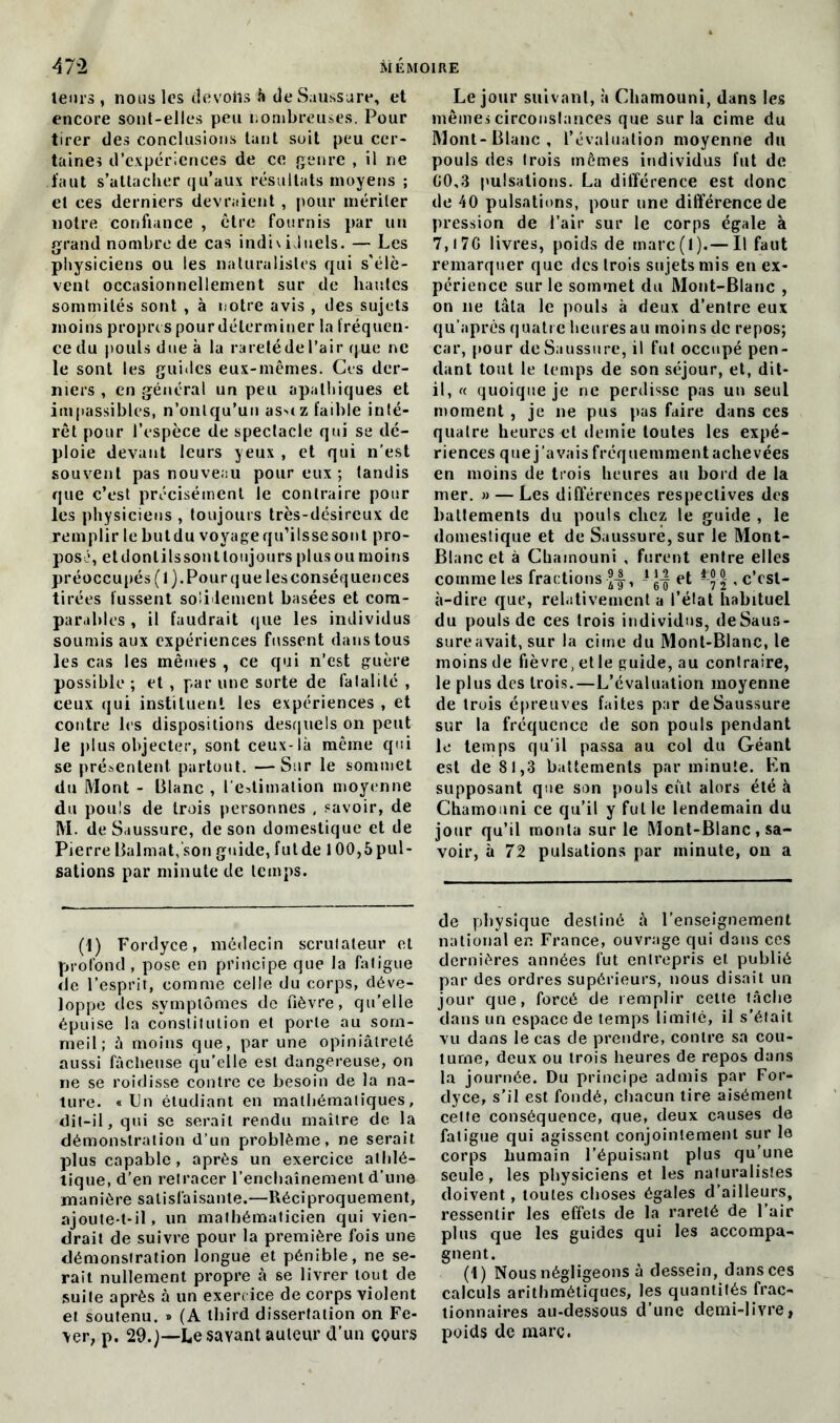 leurs , nous les devons h de Saussure, et encore sont-elles peu nombreuses. Pour tirer des conclusions tant soit peu cer- taines d’expériences de ce genre , il ne faut s’attacher qu’aux résultats moyens ; et ces derniers devraient , pour mériter notre confiance , être fournis par un grand nombre de cas individuels. — Les physiciens ou les naturalistes qui s’élè- vent occasionnellement sur de hautes sommités sont , à notre avis , des sujets moins propres pour déterminer la fréquen- ce du pouls due à la rareté de l’air que ne le sont les guides eux-mêmes. Ces der- niers , en général un peu apathiques et impassibles, n’onlqu’un as>(z faible inté- rêt pour l’espèce de spectacle qui se dé- ploie devant leurs yeux , et qui n'est souvent pas nouveau pour eux ; tandis que c’est précisément le contraire pour les physiciens , toujours très-désireux de remplir le butdu voyage qu’ilssesont pro- posé, etdonlilssoutlonjours plusoumoins préoccupés (1). Pour que les conséquences tirées fussent solidement basées et com- parables , il faudrait que les individus soumis aux expériences fussent dans tous les cas les mêmes , ce qui n’est guère possible ; et , par une sorte de fatalité , ceux qui instituent les expériences , et contre les dispositions desquels on peut le plus objecter, sont ceux-là même qui se présentent partout. —Sur le sommet du Mont - Blanc , l'estimation moyenne du pouls de trois personnes , savoir, de M. de Saussure, de son domestique et de Pierre Balmat, son guide, futde 1 Compul- sations par minute de temps. (1) Fordyce, médecin scrutateur et profond , pose en principe que la fatigue de l’esprit, comme celle du corps, déve- loppe des symptômes de fièvre, qu’elle épuise la constitution et porte au som- meil; à moins que, par une opiniâtreté aussi fâcheuse qu’elle est dangereuse, on ne se roidisse contre ce besoin de la na- ture. «Un étudiant en mathématiques, dit-il, qui se serait rendu maître de la démonstration d’un problème, ne serait plus capable, après un exercice athlé- tique, d’en retracer l’enchaînement d’une manière satisfaisante.—Réciproquement, ajoute-t-il, un mathématicien qui vien- drait de suivre pour la première fois une démonstration longue et pénible, ne se- rait nullement propre à se livrer tout de suite après à un exercice de corps violent et soutenu. » (A third dissertation on Fe- \er, p. 29.)—Le sayant auteur d’un cours Le jour suivant, à Chamouni, dans les mêmes circonstances que sur la cime du Mont-Blanc, l’évaluation moyenne du pouls des trois mêmes individus fut de GO,3 pulsations. La différence est donc de 40 pulsations, pour une différence de pression de l’air sur le corps égale à 7,t7G livres, poids de marc(l).— Il faut remarquer que des trois sujets mis en ex- périence sur le sommet du Mont-Blanc , on ne lâla le pouls à deux d’entre eux qu’après quatre heures au moins de repos; car, pour de Saussure, il fut occupé pen- dant tout le temps de son séjour, et, dit- il, « quoique je ne perdisse pas un seul moment , je ne pus pas faire dans ces quatre heures et demie toutes les expé- riences que j’avais fréquemment achevées en moins de trois heures au bord de la mer. » — Les différences respectives des battements du pouls chez le guide , le domestique et de Saussure, sur le Mont- Blanc et à Cbainouni , furent entre elles comme les fractions , 1 et ^ |, c’est- à-dire que, relativement a l’état habituel du pouls de ces trois individus, deSaus- sureavait, sur la cime du Mont-Blanc, le moins de fièvre, et le guide, au contraire, le plus des trois.—L’évaluation moyenne de trois épreuves faites par de Saussure sur la fréquence de son pouls pendant le temps qu’il passa au col du Géant est de 81,3 battements par minute. Kn supposant que son pouls eut alors été à Chamouni ce qu’il y fui le lendemain du jour qu’il monta sur le Mont-Blanc, sa- voir, à 72 pulsations par minute, on a de physique destiné à l’enseignement national en France, ouvrage qui dans ces dernières années fut entrepris et publié par des ordres supérieurs, nous disait un jour que, forcé de remplir cette tâche dans un espace de temps limité, il s’était vu dans le cas de prendre, contre sa cou- tume, deux ou trois heures de repos dans la journée. Du principe admis par For- dyce, s’il est fondé, chacun tire aisément cette conséquence, que, deux causes de fatigue qui agissent conjointement sur le corps humain l’épuisant plus qu’une seule, les physiciens et les naturalistes doivent, toutes choses égales d’ailleurs, ressentir les effets de la rareté de l’air plus que les guides qui les accompa- gnent. (1) Nous négligeons à dessein, dans ces calculs arithmétiques, les quantités frac- tionnaires au-dessous d’une demi-livre, poids de marc.