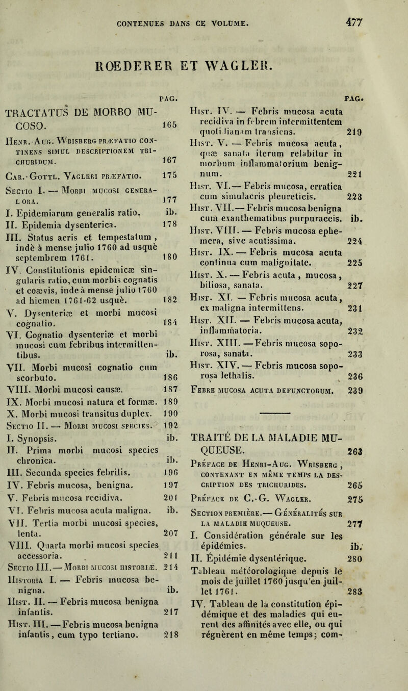 ROEDERER ET WAGLER. PAG. TRACTATUS de morbo mu- GOSO. 165 Henr.-Aug. Wrisberg præfatio con- TINENS S1MUL DESCRIPTION EM TRI- CHURIDUM. 167 Car.-Gottl. Yagleri præfatio. 175 S'ectio I. — Morbi mucosi genera- lora. 177 I. Epidemiarum generalis ratio. ib. II. Epidemia dysenterica. 178 III. Status aeris et tempestalum , indè à merise julio 1760 ad usquè septembrem 1761. 180 IV. Constitulionis epidemicæ sin- gularis ratio, cum morbis cognatis et coævis, inde à mense julio 1760 ad hiemen 1761-62 usquè. 182 V. Dysenteriæ et morbi mucosi cognatio. 184 VI. Cognatio dysenteriæ et morbi mucosi cum febribus intermittent tibus. ib. VU. Morbi mucosi cognatio cum scorbuîo. 186 VIII. Morbi mucosi causæ. 187 IX. Morbi mucosi natura et formæ. 189 X. Morbi mucosi transitus duplex. 190 Sectio II. —• Morbi mucosi species. 192 I. Synopsis. ib. II. Prima morbi mucosi species chronica. il>. III. Secunda species febrilis. 196 IV* Febris mucosa, benigna, 197 V. Febris mucosa récidiva. 201 VI. Febris mucosa acuta maligna. ib. VII. Tertia morbi mucosi species, lenta. 207 VIII. Quarta morbi mucosi species accessoria. 211 Sectio III.—Morbi mucosi üistoriæ. 214 Historia I. — Febris mucosa be- nigna. ib. Hist. II. — Febris mucosa benigna in fan lis. 217 Hist. III. —Febris mucosa benigna infantis, cum typo tertiano. 218 PAG. Hist. IV. — Febris mucosa acuta récidiva in fïbrein intcrmittentem quoti lianam Iransiens. 219 Hist. V. —Febris mucosa acuta, quæ sanata iterum relabitur in niorbum inüammalorium benig- num. 221 Hist. VI.— Febris mucosa, erratica cum simulacris pleureticis. 223 Hist. VII.—Febris mucosa benigna cum exanthematibus purpuraceis. ib. Hist. VIII- — Febris mucosa ephe- inera, sive acutissima. 224 Hist. IX. — Febris mucosa acuta continua cum maliguitate. 225 Hist. X. — Febris acuta , mucosa , biliosa, sanata. 227 Hist. XI. —Febris mucosa acuta, ex maligna intermittens. 231 Hist. XII. — Febris mucosa acuta, inflamniatoria. 232 Hist. XIII. —Febris mucosa sopo- rosa, sanata. 233 Hist. XIV.— Febris mucosa sopo- rosa lethalis. 236 Febre mucosa acuta defunctorum. 239 TRAITÉ DE LA MALADIE MU- QUEUSE. 263 Préface de Henri-Aug. Wrisberg , CONTENANT EN MÊME TEMPS LA DES’ CRIFTION DES TRICHUR1DES. 265 Préface de G.-G. Wagler. 275 Section première.— Généralités sur la maladie muqueuse. 277 I. Considération générale sur les épidémies. ib. II. Épidémie dysentérique. 280 Tableau météorologique depuis le mois de juillet 1760 jusqu’en juil- let 1761. 283 IV. Tableau de la constitution épi- démique et des maladies qui eu- rent des affinités avec elle, ou qui régnèrent en même temps ; com-