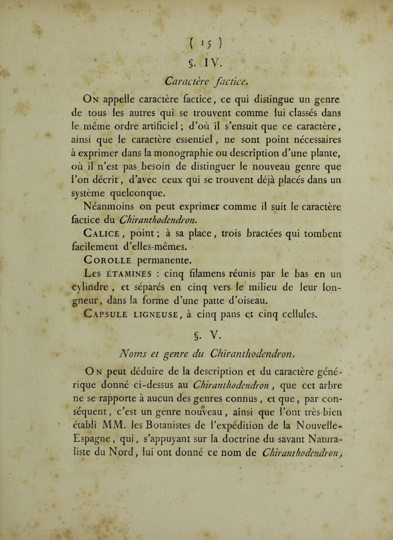 §. IV. Caractère factice. On appelle caractère factice, ce qui distingue un genre de tous les autres qui se trouvent comme lui classés dans le même ordre artificiel ; d’où il s’ensuit que ce caractère, ainsi que le caractère essentiel, ne sont point nécessaires à exprimer dans la monographie ou description d’une plante, où il n’est pas besoin de distinguer le nouveau genre que l’on décrit, d’avec ceux qui se trouvent déjà placés dans un système quelconque. Néanmoins on peut exprimer comme il suit le caractère factice du Chiranthodendron. Calice , point ; à sa place, trois bractées qui tombent facilement d’elles-mêmes. Corolle permanente. Les ÉTAMINES : cinq filamens réunis par le bas en un cylindre , et séparés en cinq vers le milieu de leur lon- gueur , dans la forme d’une patte d’oiseau. Capsule ligneuse, à cinq pans et cinq cellules. §. V. Noms et genre du Chiranthodendron. O N peut déduire de la description et du caractère géné- rique donné ci-dessus au Chiranthodendron, que cet arbre ne se rapporte à aucun des genres connus, et que, par con- séquent , c’est un genre nouveau, ainsi que l’ont très-bien établi MM. les Botanistes de l’expédition de la Nouvelle^ Espagne, qui, s’appuyant sur la doctrine du savant Natura- liste du Nord, lui ont donné ce nom de Chiramhodcîidron,