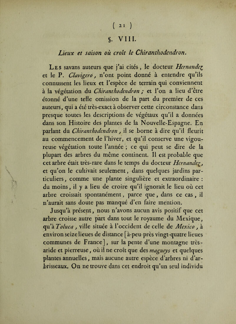 ( ) §. VIH. Lieux et saison où croît le Chiranthodendron. Les savans auteurs que j*ai cités, le docteur Hernandez et le P. Clavigero, n’ont point donné à entendre qu’ils connussent les lieux et l’espèce de terrain qui conviennent à la végétation du Chiranthodendron ; et l’on a lieu d’être étonné d’une telle omission de la pan du premier de ces auteurs, qui a été très-exact à observer cette circonstance dans presque toutes les descriptions de végétaux qu’il a données dans son Histoire des plantes de la Nouvelle-Espagne. En parlant du Chiranthodendron, il se borne à dire qu’il fleurit au commencement de l’hiver, et qu’il conserve une vigou- reuse végétation toute l’année ; ce qui peut se dire de la plupart des arbres du même continent. Il est probable que cet arbre était très-rare dans le temps du docteur Hernandez, et qu’on le cultivait seulement, dans quelques jardins par- ticuliers, comme une plante singulière et extraordinaire : du moins, il y a lieu de croire qu’il ignorait le lieu où cet arbre croissait spontanément, parce que, dans ce cas, il n’aurait sans doute pas manqué d’en faire mention. Jusqu’à présent, nous n’avons aucun avis positif que cet arbre croisse autre part dans tout le royaume du Mexique, qu’à Toluca, ville située à l’occident de celle de Mexico, à environ seize lieues de distance [à-peu-près vingt-quatre lieues communes de France], sur la pente d’une montagne très- aride et pierreuse, où il ne croît que des tnagueys et quelques plantes annuelles, mais aucune autre espèce d’arbres ni d’ar- brisseaux, On ne trouve dans cet endroit qu’un seul individu