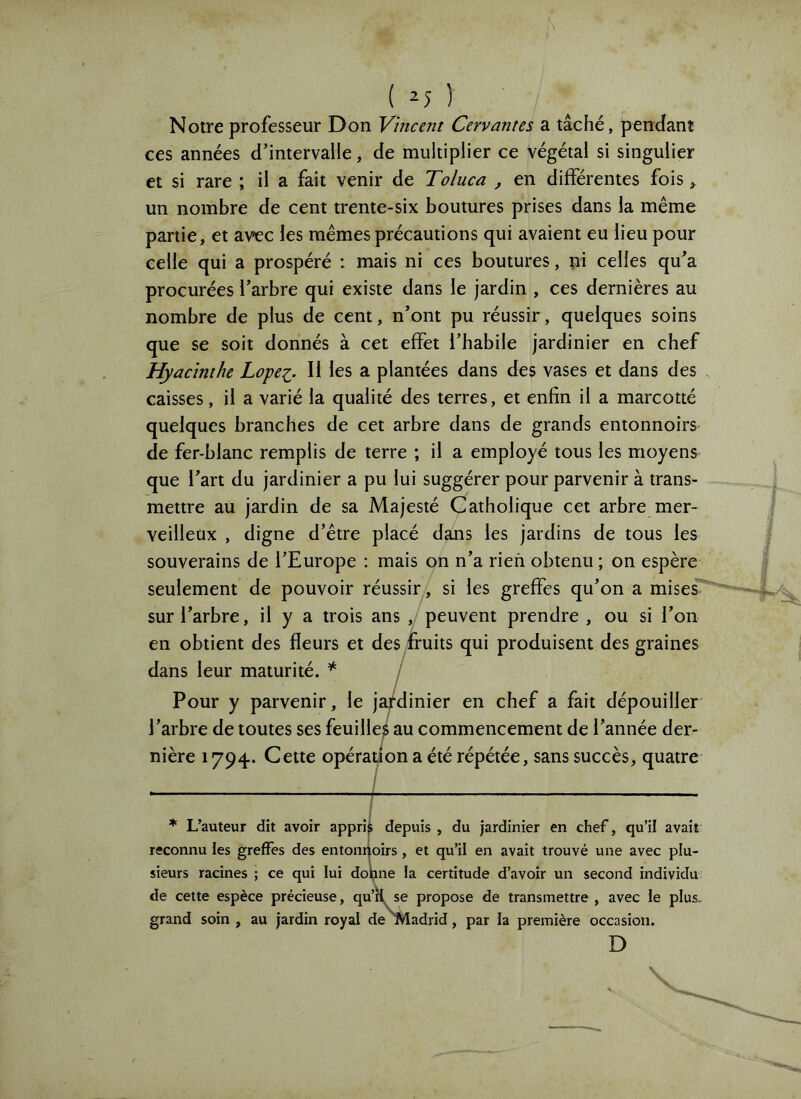 ( ^5 ) Notre professeur Don Vincent Cervantes a tâché, pendant ces années d’intervalle, de multiplier ce végétai si singulier et si rare ; il a fait venir de Toluca , en différentes fois, un nombre de cent trente-six boutures prises dans la même partie, et avec les mêmes précautions qui avaient eu lieu pour celle qui a prospéré : mais ni ces boutures, pi celles qu’a procurées l’arbre qui existe dans le jardin , ces dernières au nombre de plus de cent, n’ont pu réussir, quelques soins que se soit donnés à cet effet l’habile jardinier en chef Hyacinthe Lope^. Il les a plantées dans des vases et dans des caisses, il a varié la qualité des terres, et enfin il a marcotté quelques branches de cet arbre dans de grands entonnoirs de fer-blanc remplis de terre ; il a employé tous les moyens que l’art du jardinier a pu lui suggérer pour parvenir à trans- mettre au jardin de sa Majesté Catholique cet arbre mer- veilleux , digne d’être placé dans les jardins de tous les souverains de l’Europe : mais on n’a rien obtenu ; on espère seulement de pouvoir réussir, si les greffes qu’on a mises sur l’arbre, il y a trois ans , peuvent prendre, ou si l’on en obtient des fleurs et des fruits qui produisent des graines dans leur maturité. * / Pour y parvenir, le jardinier en chef a fait dépouiller l’arbre de toutes ses feuilles au commencement de l’année der- nière 1794. Cette opération a été répétée, sans succès, quatre / / * L’auteur dit avoir appri^ depuis , du jardinier en chef, qu’il avait reconnu les greffes des entonijoirs , et qu’il en avait trouvé une avec plu- sieurs racines ; ce qui lui doljine la certitude d’avoir un second individu de cette espèce précieuse, qu’rl se propose de transmettre , avec le plus- grand soin , au jardin royal de «ladrid, par la première occasion. D V