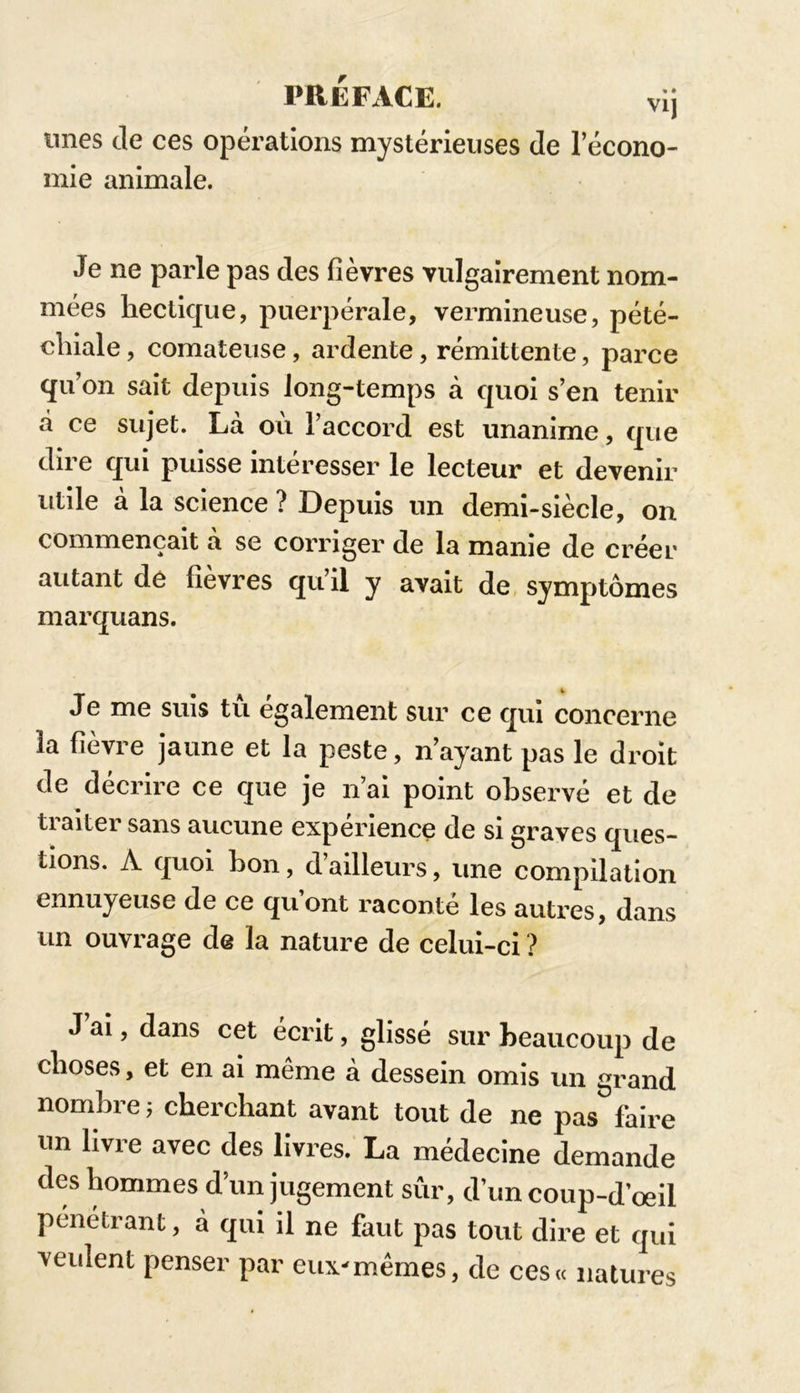 PREFACE. vij unes de ces opérations mystérieuses de l’écono- mie animale. Je ne parle pas des fièvres vulgairement nom- mées hectique, puerpérale, vermineuse, pété- chiale , comateuse, ardente, rémittente, parce qu’on sait depuis long-temps à quoi s’en tenir à ce sujet. La ou l’accord est unanime, que dire qui puisse intéresser le lecteur et devenir utile à la science ? Depuis un demi-siècle, on commençait à se corriger de la manie de créer autant de fièvres qu’il y avait de symptômes marquans. Je me suis tu également sur ce qui concerne la fièvre jaune et la peste, n’ayant pas le droit de décrire ce que je n’ai point observé et de traiter sans aucune expérience de si graves ques- tions. A quoi bon, d ailleurs, une compilation ennuyeuse de ce qu’ont raconté les autres, dans un ouvrage de la nature de celui-ci ? J ai > dans cet écrit, glissé sur beaucoup de choses, et en ai même à dessein omis un grand nombre j cherchant avant tout de ne pas faire un livre avec des livres. La médecine demande des hommes d’un jugement sûr, d’un coup-d’oeil pénétrant, à qui il ne faut pas tout dire et qui veulent penser par eux-mêmes, de ces« natures