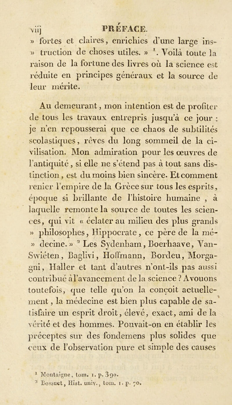 viij PREFACE. » fortes et claires, enrichies d’une laree ins- » miction cle choses utiles. » Voilà toute la raison cle la fortune des livres où la science est réduite en principes généraux et la source de leur mérite. Au demeurant, mon intention est de profiter de tous les travaux entrepris jusqu’à ce jour : je n’en repousserai que ce chaos de subtilités scolastiques, rêves du long sommeil de la ci- vilisation. Mon admiration pour les œuvres de l’antiquité, si elle ne s’étend pas à tout sans dis- tinction, est du moins bien sincère. Etcomment renier l’empire de la Grèce sur tous les esprits, époque si brillante de l’histoire humaine , à laquelle remonte la source de toutes les scien- ces, qui vit « éclaterau milieu des plus grands » philosophes, Hippocrate, ce père de la mé- » decine. » 1 2 Les Sydenham, Boerliaave, Van- Swiéten, Baglivi, Hoffmann, Bordeu, Morga- gni, Haller et tant d’autres n’ont-ils pas aussi contribué à l’avancement de 3a science ? Avouons toutefois, que telle qu’on 3a conçoit actuelle- ment , la médecine est bien plus capable de sa- tisfaire un esprit droit, élevé, exact, ami de la vérité et des hommes. Pouvait-on en établir les préceptes sur des fondemens plus solides que ceux de l’observation pure et simple des causes 1 Montaigne, tom. i.p. 390. 2 Bossuet, Hist. uniy., tom. i. p. 70.