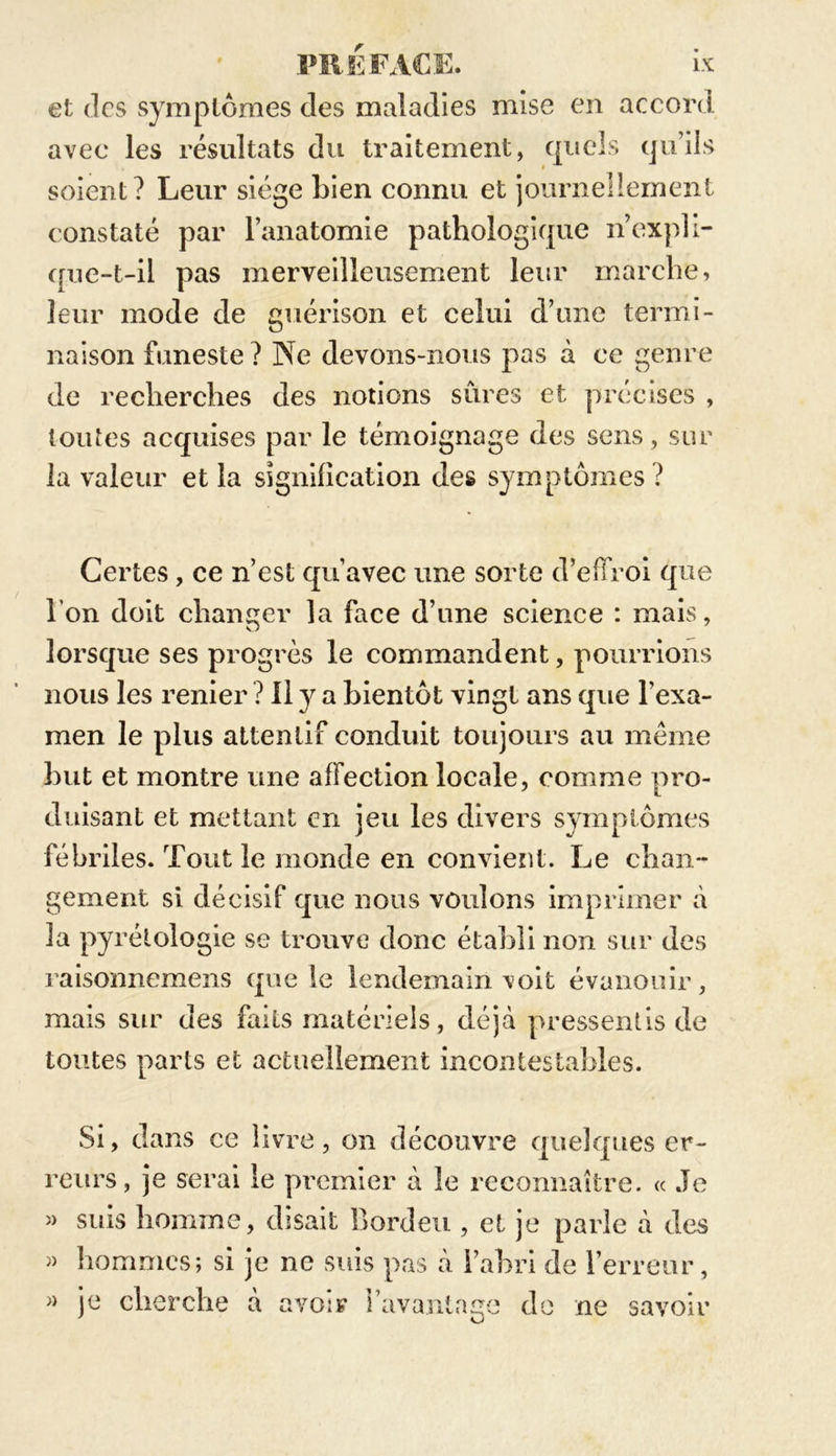 et des symptômes clés maladies mise en accord avec les résultats du traitement, quels qu’ils soient? Leur siège Lien connu et journellement constaté par l’anatomie pathologique n’expli- que-t-il pas merveilleusement leur marche, leur mode de guérison et celui d’une termi- naison funeste ? Ne devons-nous pas à ce genre de recherches des notions sûres et précises , toutes acquises par le témoignage des sens, sur la valeur et la signification des symptômes ? Certes, ce n’est qu’avec une sorte d’effroi que l’on doit changer la face d’une science : mais, lorsque ses progrès le commandent, pourrions nous les renier ? Il y a bientôt vingt ans que l’exa- men le plus attentif conduit toujours au meme Lut et montre une affection locale, comme pro- duisant et mettant en jeu les divers symptômes fébriles. Tout le monde en convient. Le chan- gement si décisif que nous voulons imprimer à 3a pyrétologie se trouve donc établi non sur des raisonnemens que le lendemain voit évanouir, toutes parts et actuellement incontestables. Si, dans ce livre, on découvre quelques er- reurs, je serai le premier à le reconnaître. « Je » suis homme, disait Bordeu , et je parle à des » hommes; si je ne suis pas à l’ahri de l’erreur, » je cherche à avoir l’avantage de ne savoir