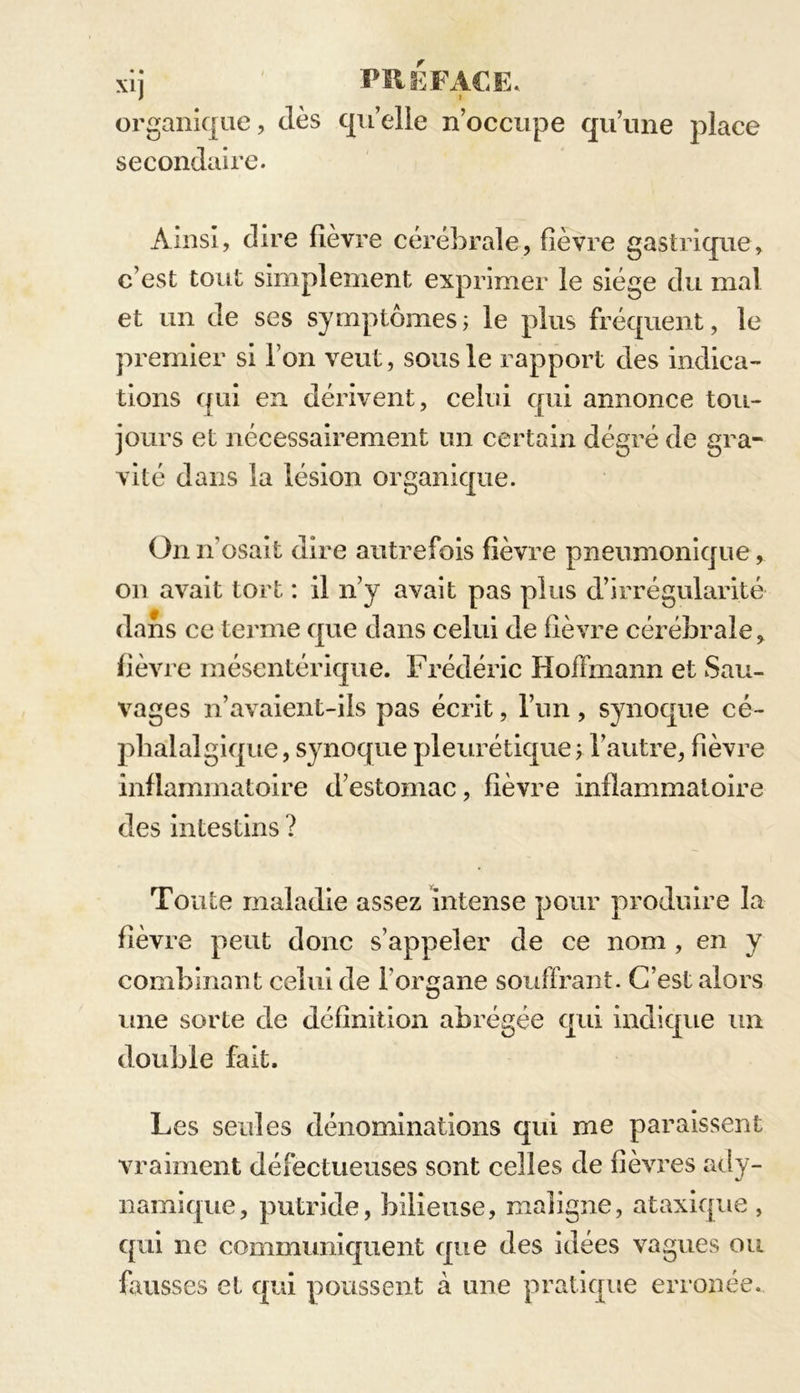 organique, clés qu’elle n’occupe qu’une place secondaire. Ainsi, dire fièvre cérébrale, fièvre gastrique, c’est tout simplement exprimer le siège du mal et un de ses symptômes ; le plus fréquent, le premier si l’on veut, sous le rapport des indica- tions qui en dérivent, celui qui annonce tou- jours et nécessairement un certain dégré de gra- vité dans la lésion organique. On n'osait dire autrefois fièvre pneumonique, on avait tort : il n’y avait pas plus d’irrégularité dans ce terme que dans celui de fièvre cérébrale, fièvre mésentérique. Frédéric Hoffmann et Sau- vages n’avaient-ils pas écrit, l’un , synoque cé- phalalgique , synoque pleurétique ; l’autre, fièvre inflammatoire d’estomac, fièvre inflammatoire des intestins ? Toute maladie assez intense pour produire la fièvre peut donc s’appeler de ce nom , en y combinant celui de l’organe souffrant. C’est alors une sorte de définition abrégée qui indique un double fait. Les seules dénominations qui me paraissent vraiment défectueuses sont celles de fièvres ady- namique, putride, bilieuse, maligne, ataxique , qui ne communiquent que des idées vagues ou fausses et qui poussent à une pratique erronée.