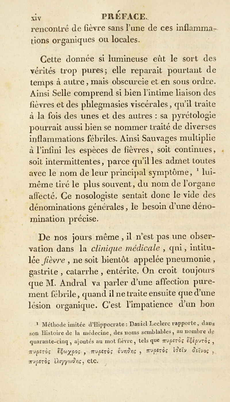 rencontré de fièvre sans l’une de ces inflamma- tions organiques ou locales. Cette donnée si lumineuse eût le sort des vérités trop pures; elle réparait pourtant de temps à autre, mais obscurcie et en sous ordre. Ainsi Selle comprend si bien l’intime liaison des fièvres et des plilegmasies viscérales, qu’il traite à la fois des unes et des autres : sa pyrétologie pourrait aussi bien se nommer traité de diverses inflammations fébriles. Ainsi Sauvages multiplie à rinfini les espèces de fièvres, soit continues, - soit intermittentes, parce qu’il les admet toutes avec le nom de leur principal symptôme, 1 lui- même tiré le plus souvent, du nom de l’organe affecté. Ce nosologiste sentait donc le vide des dénominations générales, le besoin d’une déno- mination précise. De nos jours même , il n’est pas une obser- vation dans la clinique médicale , qui, intitu- lée fièvre , ne soit bientôt appelée pneumonie , gastrite , catarrhe , entérite. On croit toujours que M. Andral va parler d’une affection pure- ment fébrile, quand il ne traite ensuite que d’une lésion organique. C’est l’impatience d’un bon 1 Méthode imitée d’Hippocrate : Daniel Leclerc rapporte, dans son Histoire de la médecine, des noms semblables, au nombre de quarante-cinq , ajoutés au mot fièvre, tels que 7rup£T0j eÇsp'jro; , Tt'jpsroç eÇw^poç y 7Tvpzrô; ivvïïn; , 7CJpE70Ç irJsïv iïiïvaç , '.TupîTOç iltyyojiïnç, eIC.