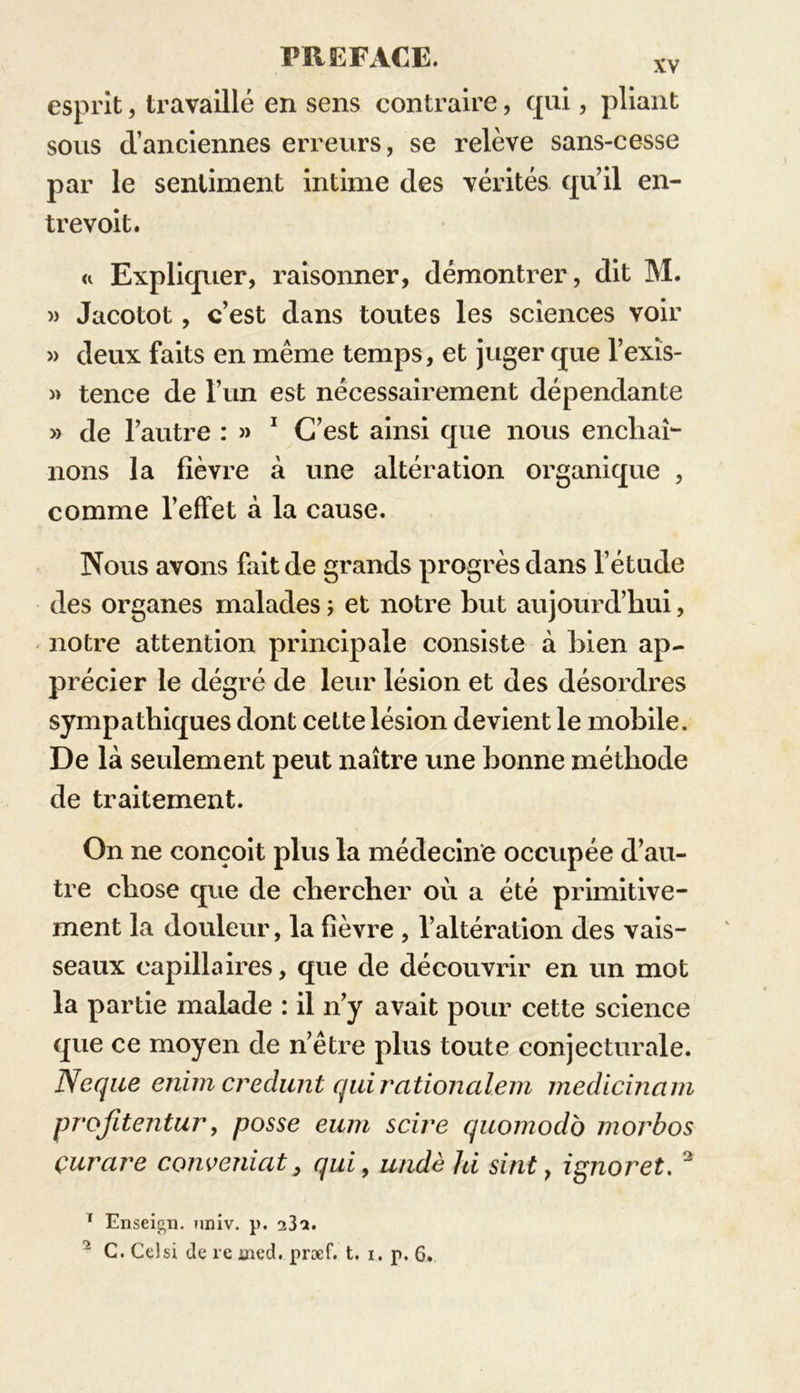 esprit, travaillé en sens contraire, qui, pliant sous d’anciennes erreurs, se relève sans-cesse par le sentiment intime des vérités qu’il en- trevoit. <i Expliquer, raisonner, démontrer, dit M. » Jacotot, c’est dans toutes les sciences voir » deux faits en même temps, et juger que l’exïs- » tence de l’un est nécessairement dépendante » de l’autre : » 1 C’est ainsi que nous encliaî- lions la fièvre à une altération organique , comme l’effet à la cause. Nous avons fait de grands progrès dans l’étude des organes malades ; et notre but aujourd’hui, notre attention principale consiste à bien ap- précier le dégré de leur lésion et des désordres sympathiques dont cette lésion devient le mobile. De là seulement peut naître une bonne méthode de traitement. On ne conçoit plus la médecine occupée d’au- tre chose que de chercher où a été primitive- ment la douleur, la fièvre , l’altération des vais- seaux capillaires, que de découvrir en un mot la partie malade : il n’y avait pour cette science que ce moyen de n’être plus toute conjecturale. Neque enim credunt quircitionalem rnedicinam projïtentur, posse eum scire quomodo morbos çurare conveniat} qui, undèhi sint, ig?ioret. 3 1 Enseign. ?iniv. p. 23a. 2 C. Ce!si de re üied. præf. t. i. p. 6.
