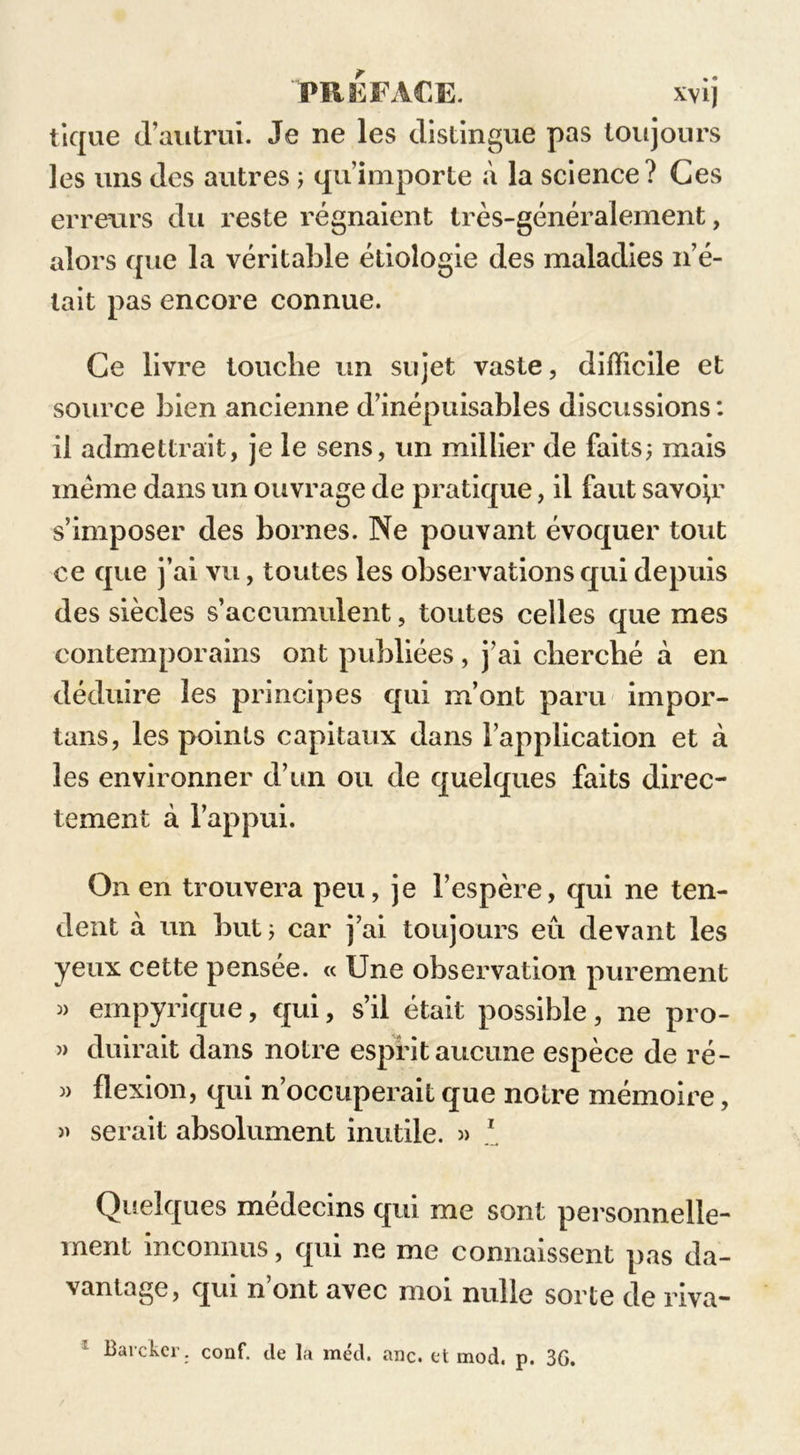 PREFACE. xvij tique d’autrui. Je ne les distingue pas toujours les uns des autres ; qu’importe à la science? Ces erreurs du reste régnaient très-généralement, alors que la véritable étiologie des maladies n’é- tait pas encore connue. Ce livre touche un sujet vaste, difficile et source bien ancienne d’inépuisables discussions : il admettrait, je le sens, un millier de faits; mais meme dans un ouvrage de pratique, il faut savoir s’imposer des bornes. Ne pouvant évoquer tout ce que j’ai vu, toutes les observations qui depuis des siècles s’accumulent, toutes celles que mes contemporains ont publiées, j’ai cherché à en déduire les principes qui m’ont paru impor- tans, les points capitaux dans l’application et à les environner d’un ou de quelques faits direc- tement à l’appui. On en trouvera peu, je l’espère, qui ne ten- dent à un but; car j’ai toujours eu devant les yeux cette pensée. « Une observation purement « empyrique, qui, s’il était possible, ne pro- » duirait dans notre esprit aucune espèce de ré- » flexion, qui n’occuperait que notre mémoire, » serait absolument inutile. » 1 Quelques médecins qui me sont personnelle- ment inconnus, qui ne me connaissent pas da- vantage, qui n’ont avec moi nulle sorte de riva- Barckcr. conf. de la méd. anc. et mod. p. 3G.