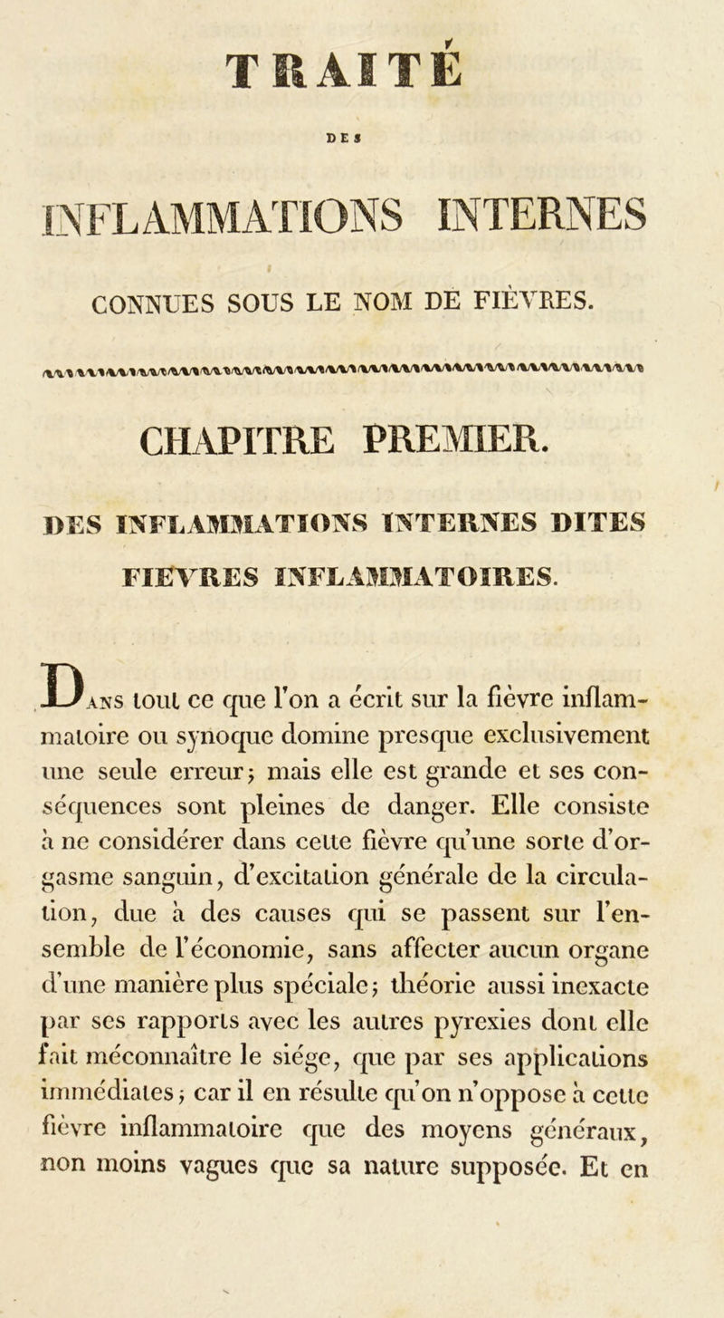 TRAITE CES INFLAMMATIONS INTERNES CONNUES SOUS LE NOM DE FIÈVRES. \ CHAPITRE PREMIER. DES INFLAMMATIONS INTERNES DITES FIEVRES INFLAMMATOIRES. Dans tout ce que Ton a écrit sur la fièvre inflam- matoire ou synoquc domine presque exclusivement une seule erreur ; mais elle est grande et ses con- séquences sont pleines de danger. Elle consiste à ne considérer dans cette fièvre qu’une sorle d’or- gasme sanguin, d’excitation générale de la circula- tion, due à des causes qui se passent sur l’en- semble de l’économie, sans affecter aucun organe d’une manière plus spéciale j théorie aussi inexacte par ses rapports avec les autres pyrexies dont elle fait méconnaître le siège, que par ses applications immédiates j car il en résulte qu’on n’oppose à cette fièvre inflammatoire que des moyens généraux, non moins vagues que sa nature supposée. Et en