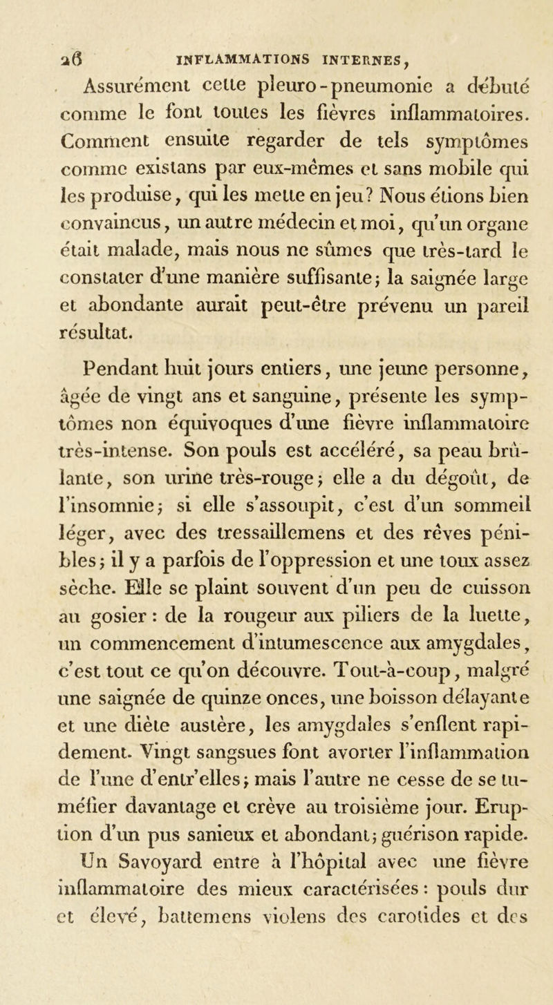 Assurément celte pîeuro- pneumonie a débuté comme le font toutes les fièvres inflammatoires. Comment ensuite regarder de tels symptômes comme existans par eux-mèmes et sans mobile qui les produise, qui les mette en jeu? Nous étions bien convaincus, un autre médecin et moi, qu’un organe était malade, mais nous ne sûmes que très-tard le constater d’une manière suffisante; la saignée large et abondante aurait peut-être prévenu un pareil résultat. Pendant huit jours entiers, une jeune personne, âgée de vingt ans et sanguine, présente les symp- tômes non équivoques d’une fièvre inflammatoire très-intense. Son pouls est accéléré, sa peau brû- lante, son urine très-rouge ; elle a du dégoût, de l’insomnie; si elle s’assoupit, c’est d’un sommeil léger, avec des tressaillemens et des rêves péni- bles; il y a parfois de l’oppression et une toux assez sèche. Mie se plaint souvent d’un peu de cuisson au gosier : de la rougeur aux piliers de la luette, un commencement d’intumescence aux amygdales, c’est tout ce qu’on découvre. Tout-a-coup, malgré une saignée de quinze onces, une boisson délayante et une diète austère, les amygdales s’enflent rapi- dement. Vingt sangsues font avorter l’inflammation de l une d’enlr’elles; mais l’autre ne cesse de se tu- méfier davantage et crève au troisième jour. Erup- tion d’un pus sanieux et abondant; guérison rapide. Un Savoyard entre à l’hôpital avec une fièvre inflammatoire des mieux caractérisées : pouls dur et élevé, battemens violens des carotides et des