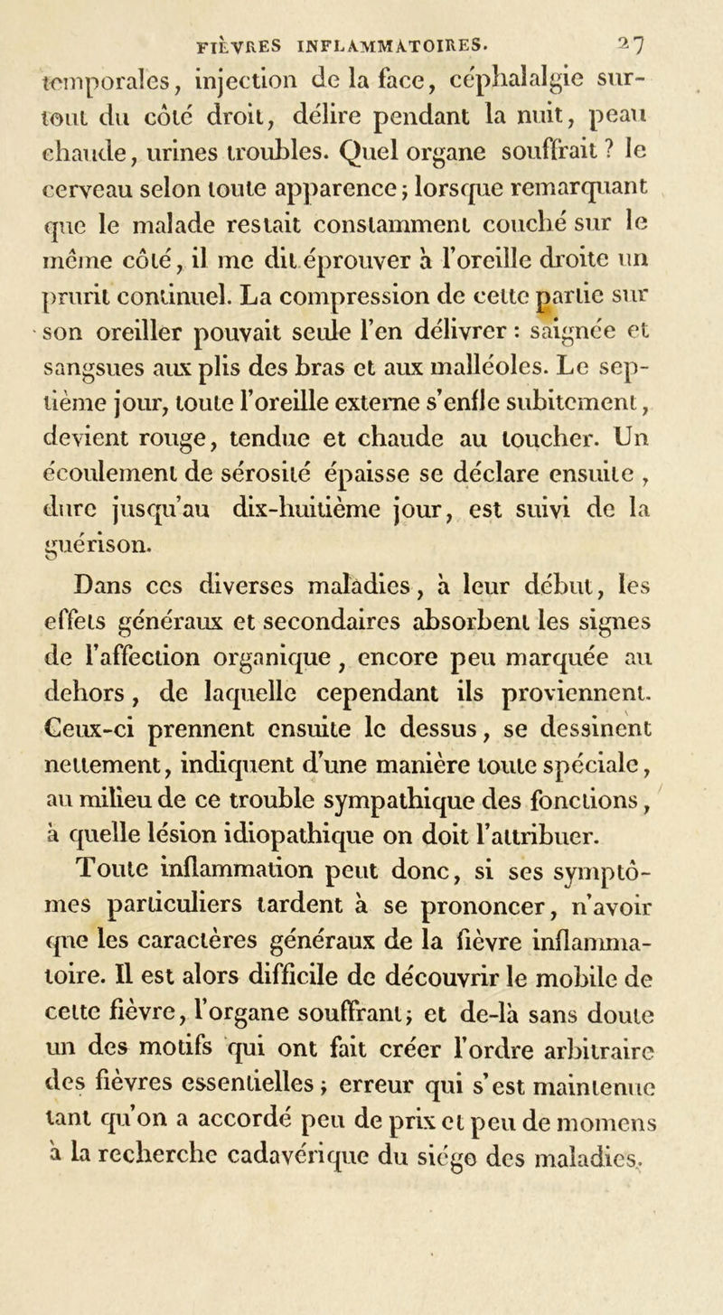 temporales, injection de la face, céphalalgie sur- tout du coté droit, délire pendant la nuit, peau chaude, urines troubles. Quel organe souffrait ? le cerveau selon toute apparence ; lorsque remarquant que le malade restait constamment couché sur le même côté, il me dit éprouver à l’oreille droite un prurit continuel. La compression de celte partie sur son oreiller pouvait seule l’en délivrer : saignée et sangsues aux plis des bras et aux malléoles. Le sep- tième jour, toute l’oreille externe s’enfle subitement, devient rouge, tendue et chaude au loucher. Un écoulement de sérosité épaisse se déclare ensuite , dure jusqu’au dix-huitième jour, est suivi de la guérison. Dans ces diverses maladies, à leur début, les effets généraux et secondaires absorbent les signes de l’affection organique, encore peu marquée au dehors, de laquelle cependant ils proviennent. Geux-ci prennent ensuite le dessus, se dessinent nettement, indiquent d’une manière toute spéciale, au milieu de ce trouble sympathique des fonctions, à quelle lésion idiopathique on doit l’attribuer. Toute inflammation peut donc, si ses symptô- mes particuliers lardent à se prononcer, n’avoir que les caractères généraux de la fièvre inflamma- toire. Il est alors difficile de découvrir le mobile de cette fièvre, l’organe souffrant ; et de-là sans doute un des motifs qui ont fait créer l’ordre arbitraire des fièvres essentielles erreur qui s’est maintenue tant qu on a accordé peu de prix et peu de momens a la recherche cadavérique du siège des maladies.