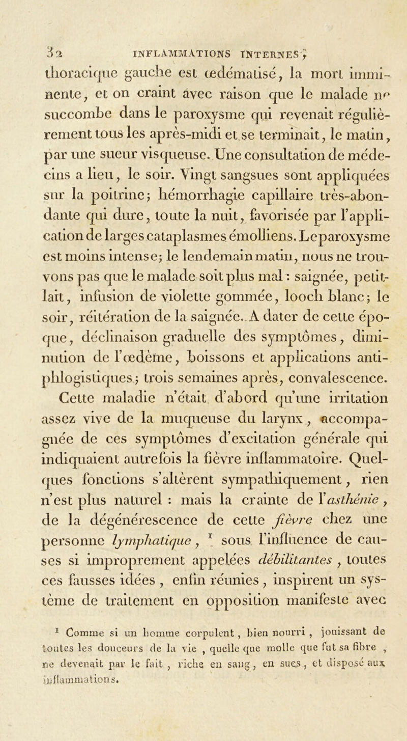 thoracique gauche est œclëmalisë, la mort immi- nente, et on craint avec raison que le malade m* succombe dans le paroxysme qui revenait réguliè- rement tous les après-midi et se terminait, le matin, par une sueur visqueuse. Une consultation de méde- cins a lieu, le soir. Vingt sangsues sont appliquées sur la poitrine j hémorrhagie capillaire très-abon- dante qui dure, toute la nuit, favorisée par l’appli- cation de larges cataplasmes émolliens. Leparoxysme est moins intense; le lendemain matin, nous ne trou- vons pas que le malade soit plus mal : saignée, petit- lait, infusion de violette gommée, looch blanc; le soir, réitération de la saignée. À dater de cette épo- que, déclinaison graduelle des symptômes, dimi- nution de l’oedème, boissons et applications anti- phlogistiques; trois semaines après, convalescence. Cette maladie n’était d’abord qu’une irritation assez vive de la muqueuse du larynx, accompa- gnée de ces symptômes d’excitation générale qui indiquaient autrefois la fièvre inflammatoire. Quel- ques fonctions s’altèrent sympathiquement, rien n’est plus naturel : mais la crainte de Y asthénie, de la dégénérescence de celte fièvre chez une personne lymphatique, 1 sous l’influence de cau- ses si improprement appelées débilitantes , tonies ces fausses idées , enfin réunies , inspirent un sys- tème de traitement en opposition manifeste avec 1 Comme si un homme corpulent, bien nourri , jouissant de toutes les douceurs de la vie , quelle que molle que fut sa fibre , ne devenait par le fait , riche en sang, en sues, et disposé aux. inflammations.
