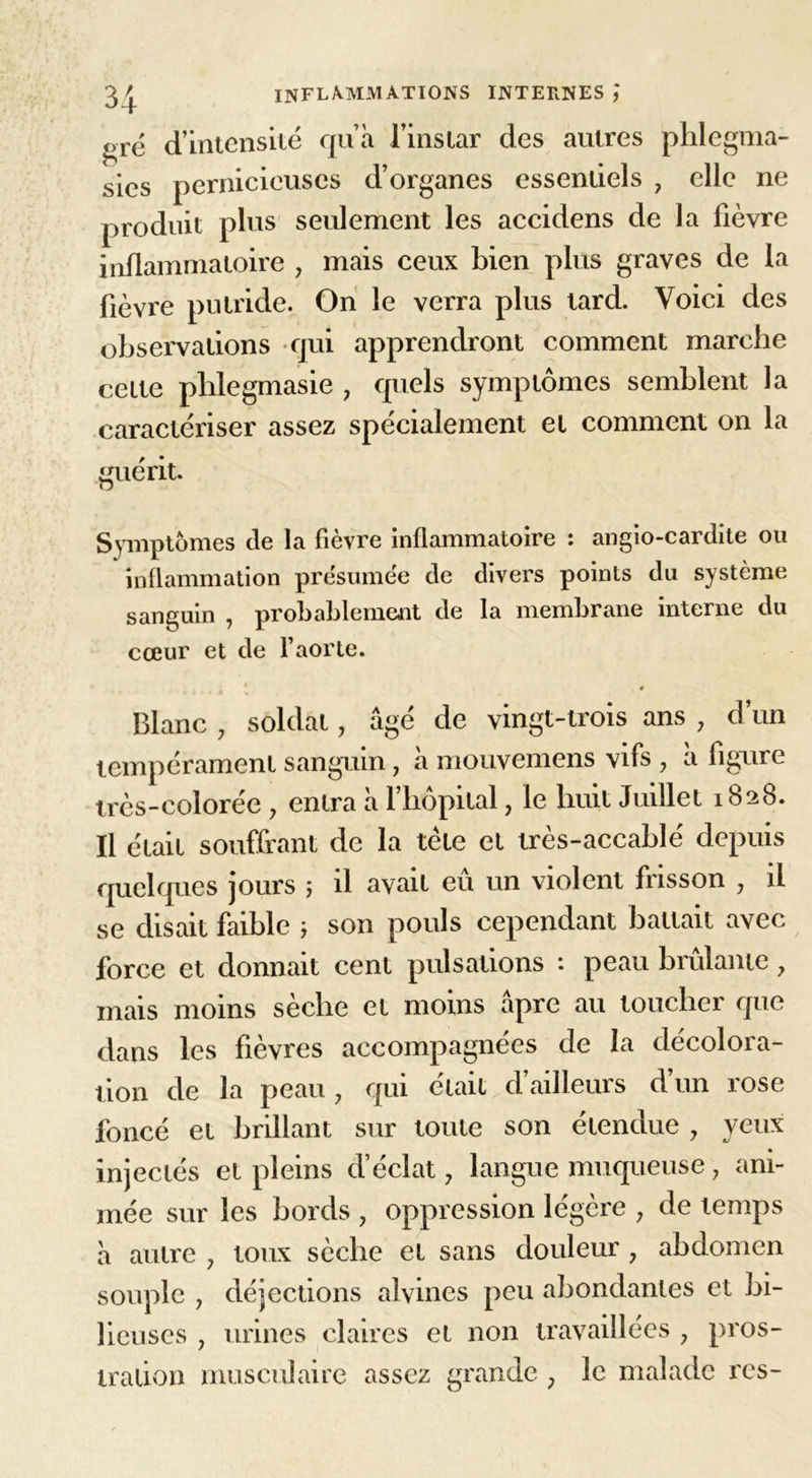 gré d’intensité qu’à l’instar des autres phlegma- sies pernicieuses d’organes essentiels , elle ne produit plus seulement les accidens de la lièvre inflammatoire 7 mais ceux bien plus graves de la lièvre putride. On le verra plus tard. Voici des observations qui apprendront comment marche cette plilegmasie , quels symptômes semblent la caractériser assez spécialement et comment on la guérit. D Symptômes de la fièvre inflammatoire : angio-cardite ou inflammation présumée de divers points du système sanguin , probablement de la membrane interne du cœur et de l’aorte. 4 Blanc 7 soldât7 âgé de vingt-trois ans 7 d’un tempérament sanguin 7 à mouvemens vifs 7 a figure très-colorée 7 entra à l’hôpital 7 le huit Juillet 1828. Il était souffrant de la tète et très-accablé depuis quelques jours 5 il avait eu un violent frisson 7 il se disait faible ; son pouls cependant battait avec force et donnait cent pulsations : peau brûlante 7 mais moins sèche et moins âpre au toucher que dans les fièvres accompagnées de la décolora- tion de la peau 7 qui était d’ailleurs d un rose foncé et brillant sur toute son étendue 7 yeux injectés et pleins d’éclat 7 langue muqueuse 7 ani- mée sur les bords 7 oppression légère 7 de temps à autre 7 toux sèche et sans douleur 7 abdomen souple 7 déjections alvines peu abondantes et bi- lieuses , urines claires et non travaillées 7 pros-