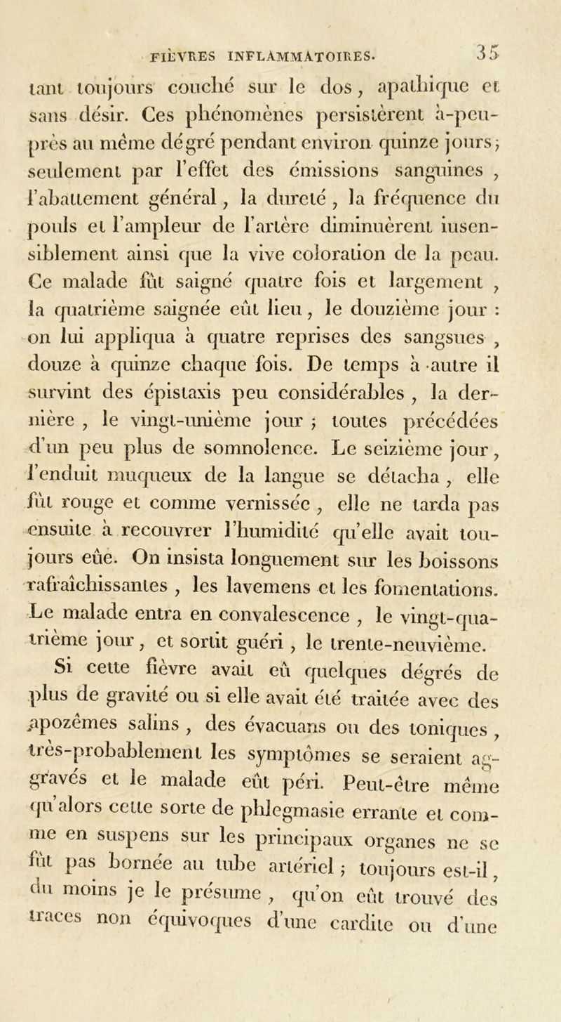 tant toujours couché sur le dos, apathique et sans désir. Ces phénomènes persistèrent à-peu- près au même dé gré pendant environ quinze jours, seulement par l’effet des émissions sanguines ? l’abattement général, la dureté , la fréquence du pouls et l’ampleur de l’artère diminuèrent iusen- siblement ainsi que la vive coloration de la peau. Ce malade fut saigné quatre fois et largement , la quatrième saignée eût lieu 7 le douzième jour : on lui appliqua à quatre reprises des sangsues , douze à quinze chaque fois. De temps à autre il survint des épistaxis peu considérables 7 la der- nière ? le vingt-unième jour -, toutes précédées d’un peu plus de somnolence. Le seizième jour 7 l’enduit muqueux de la langue se détacha , elle fut rouge et comme vernissée 7 elle ne tarda pas ensuite à recouvrer l’humidité quelle avait tou- jours eue. On insista longuement sur les boissons rafraîchissantes y les lavemens et les fomentations. Le malade entra en convalescence , le vingt-qua- trième jour j et sortit guéri ? le trente-neuvième. Si cette fîevre avait eu quelques dégrés de plus de gravité ou si elle avait été traitée avec des iipozêmes salins , des évacuans ou des toniques , lics-piobablement les symptômes se seraient ag- graves et le malade eut péri. Peut-être même qu alois cette sorte de phlegmasie errante et com- me en suspens sur les principaux organes ne se fut pas bornée au tube artériel ; toujours est-iî, du moins je le présume , qu’on eût trouvé des traces non équivoques d’une cardile ou d'une