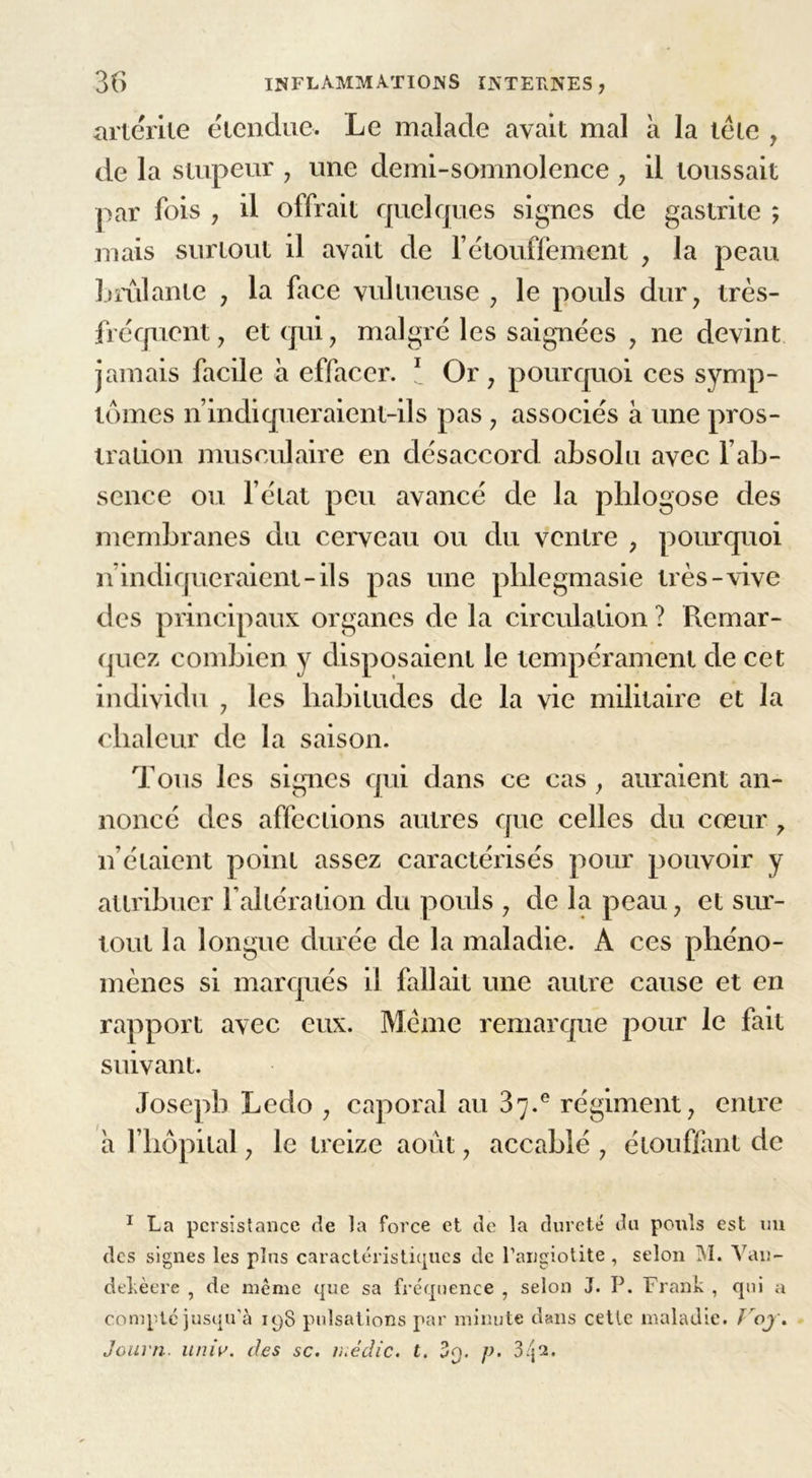 artérite étendue. Le malade avait mal à la tête , de la stupeur , une demi-somnolence , il toussait par fois , il offrait quelques signes de gastrite ; mais surtout il avait de l’étouffement , la peau brûlante , la face vu!tueuse , le pouls dur, très- fréquent, et qui, malgré les saignées , ne devint jamais facile à effacer. 1 Or, pourquoi ces symp- tômes n’indiqueraient-ils pas, associés à une pros- tration musculaire en désaccord absolu avec l’ab- sence ou l’état peu avancé de la phlogose des membranes du cerveau ou du ventre , pourquoi n indiqueraient-ils pas une pblegmasie très-vive des principaux organes de la circulation ? Remar- quez combien y disposaient le tempérament de cet individu , les habitudes de la vie militaire et la chaleur de la saison. Tous les signes qui dans ce cas , auraient an- noncé des affections autres que celles du cœur, n’étaient point assez caractérisés pour pouvoir y attribuer l’altération du pouls , de la peau, et sur- tout la longue durée de la maladie. A ces phéno- mènes si marqués il fallait une autre cause et en rapport avec eux. Même remarque pour le fait suivant. Joseph Ledo , caporal au 87.° régiment, entre a l’hôpital, le treize août, accablé , étouffant de 1 La persistance de la force et de la dureté du pouls est un des signes les plus caractéristiques de l’angiotite , selon M. Yan- dekèere , de meme que sa fréquence , selon J. P. Frank , qui a compte jusqu’à 198 pulsations par minute dans cette maladie. ï oj. Journ. univ. des sc. inédic. t. 3o. p. 3