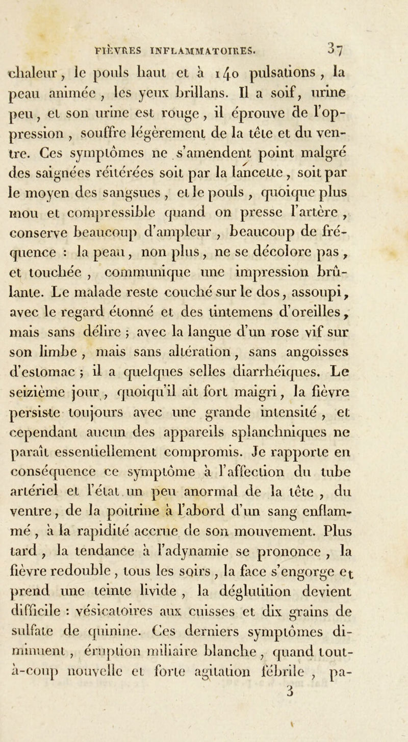 chaleur, le pouls haut et à 14o pulsations , la peau animée , les yeux hrillans. Il a soif, urine peu 7 et son urine est rouge, il éprouve de l’op- pression , souffre légèrement de la tête et du ven- tre. Ces symptômes ne s’amendent point malgré des saignées réitérées soit par la lancette, soit par le moyen des sangsues , et le pouls , quoique plus mou et compressible quand on presse l’artère , conserve beaucoup d’ampleur , beaucoup de fré- quence : la peau, non plus , ne se décolore pas y et touchée , communique une impression brû- lante. Le malade reste couché sur le dos, assoupi? avec le regard étonné et des tintemens d’oreilles, mais sans délire ; avec la langue d’un rose vif sur son limbe , mais sans altération ? sans angoisses d’estomac ; il a quelques selles diarrhéiques. Le seizième jour , quoiqu’il ait fort maigri, la fièvre persiste toujours avec une grande intensité , et cependant aucun des appareils splanchniques ne paraît essentiellement compromis. Je rapporte en conséquence ce symptôme à l’affection du tube artériel et l’état un peu anormal de la tête , du ventre, de la poitrine à l’abord d’un sang enflam- mé , a la rapidité accrue de son mouvement. Plus tard , la tendance à l’adynamie se prononce , la fièvre redouble , tous les soirs , la face s’engorge et prend une teinte livide 7 la déglutition devienL difficile : vésicatoires aux cuisses et dix mains de O sulfate de quinine. Ces derniers symptômes di- minuent , éruption miliaire blanche , quand tout- à-coup nouvelle et forte agitation fébrile , pa-