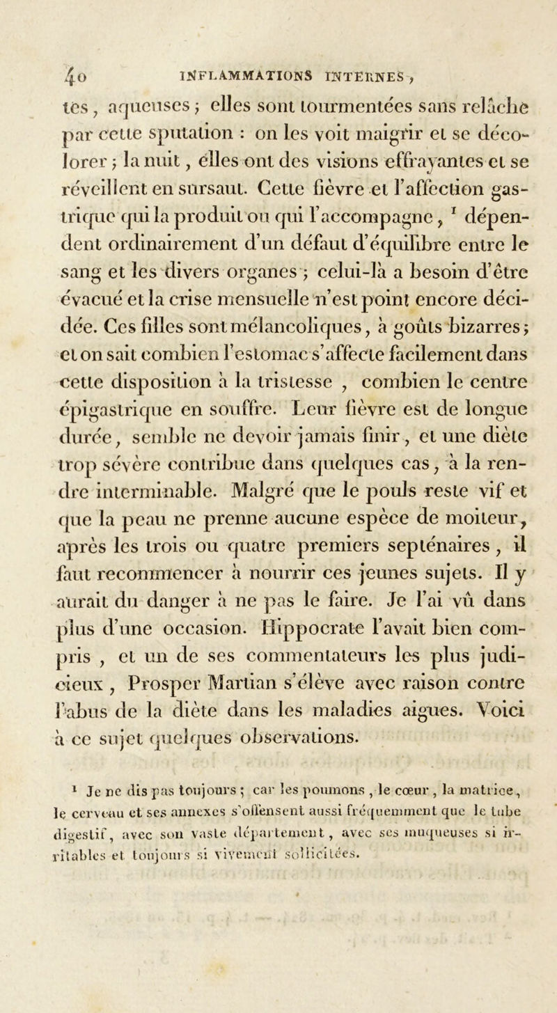 les , aqueuses ; elles sont tourmentées sans relâche par cette sputation : on les voit maigrir et se déco- lorer ? la nuit, elles ont des visions effrayantes et se réveillent en sursaut. Cette lièvre et T affection gas- trique qui la produit ou qui l’accompagne, 1 dépen- dent ordinairement d’un défaut d’équilibre entre le sang et les divers organes ; celui-là a besoin d’être évacué et la crise mensuelle n’est point encore déci- dée. Ces filles sont mélancoliques, à goûts bizarres? et on sait combien l’estomac s’affecte facilement dans cette disposition à la tristesse , combien le centre épigastrique en souffre. Leur fièvre est de longue durée, semble ne devoir jamais finir, et une diète trop sévère contribue dans quelques cas, à la ren- dre interminable. Malgré que le pouls reste vif et que la peau ne prenne aucune espèce de moiteur, après les trois ou quatre premiers septénaires , il faut recommencer à nourrir ces jeunes sujets. Il y aurait du danger à ne pas le faire. Je l’ai vu dans plus d’une occasion. Hippocrate l’avait bien com- pris , et un de ses commentateurs les plus judi- cieux , Prospcr Martian s’élève avec raison contre l’abus de la diète dans les maladies aigues. Voici à ce sujet quelques observations. 1 Je ne dis pas toujours ; car les poumons , le cœur , la matrice, le cerveau et ses annexes s'offensent aussi fréquemment que le tube digestif, avec son vaste département, avec ses muqueuses si ir- ritables et toujours si vivement sollicitées.
