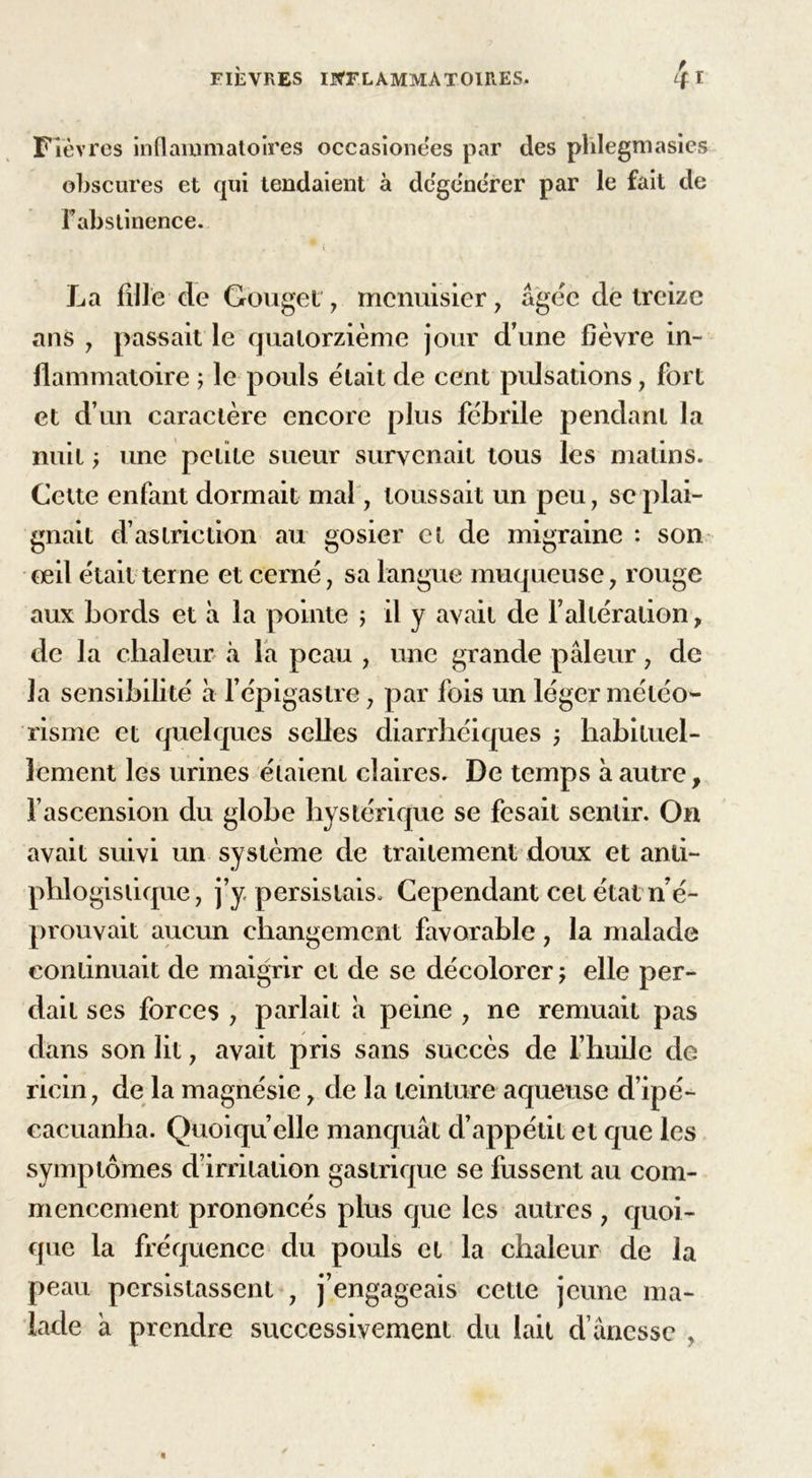 Fièvres inflammatoires occasione'es par des phlegmasies obscures et qui tendaient à dégénérer par le fait de Fabstinence. La fille de Gôuget, menuisier, âgée de treize ans , passait le quatorzième jour d’une fièvre in- flammatoire ; le pouls était de cent pulsations, fort et d’un caractère encore plus fébrile pendant la nuit y une petite sueur survenait tous les malins. Cette enfant dormait mal, toussait un peu, se plai- gnait d’aslriction au gosier et de migraine : son œil était terne et cerné, sa langue muqueuse, rouge aux bords et à la pointe ; il y avait de l’altération, de la chaleur à la peau , une grande pâleur, de la sensibilité à l’épigastre, par fois un léger météo- risme et quelques selles diarrhéiques j habituel- lement les urines étaient claires. De temps à autre, l’ascension du globe hystérique se fesait sentir. On avait suivi un système de traitement doux et anti- phlogistique, j’y persistais. Cependant cet état n’é- prouvait aucun changement favorable, la malade continuait de maigrir et de se décolorer ; elle per- dait ses forces , parlait à peine , ne remuait pas dans son lit, avait pris sans succès de l’huile do ricin, de la magnésie, de la teinture aqueuse d’ipé- cacuanha. Quoiqu’elle manquât d’appétit et que les symptômes d’irritation gastrique se fussent au com- mencement prononcés plus que les autres, quoi- que la fréquence du pouls et la chaleur de la peau persistassent , j’engageais cette jeune ma- lade â prendre successivement du lait d’ânessc ,