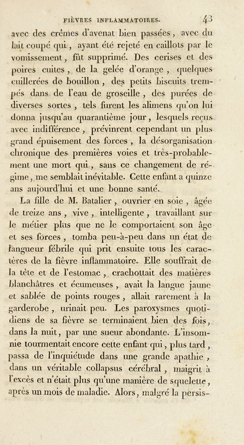 avec des crèmes d’avenat Lien passées , avec du lait coupé qui , ayant été rejeté en caillots par le vomissement, fut supprimé. Des cerises et des poires cuites , de la gelée d’orange , quelques cuillerées do bouillon , des petits biscuits trem- pés dans de l’eau de groseille , des purées de diverses sortes , tels furent les alimens qu’on lui donna jusqu’au quarantième jour, lesquels reçus avec indifférence , prévinrent cependant un plus grand épuisement des forces , la désorganisation chronique des premières voies et très-probable- ment une mort qui., sans ce changement de ré- gime , me semblait inévitable. Cette enfant a quinze ans aujourd’hui et une bonne santé. La fille de M. Batalier , ouvrier en soie , âgée de treize ans , vive , intelligente , travaillant sur le métier plus que ne le comportaient son âge et ses forces , tomba peu-à-peu dans un état de langueur fébrile qui prit ensuite tous les carac- tères de la fièvre inflammatoire. Elle souffrait de la tète et de l’estomac , crachotlait des matières blanchâtres et écumeuses , avait la langue jaune et sablée de points rouges , allait rarement â la garderobe , urinait peu. Les paroxysmes quoti- diens de sa fièvre se terminaient bien des fois, dans la nuit, par une sueur abondante. L’insom- nie tourmentait encore cette enfant qui , plus lard , passa de l’inquiétude dans une grande apathie , dans un véritable collapsus cérébral , maigrit à l’excès et n’était plus qu’une manière de squelette, après un mois de maladie. Alors, malgré la per sis-