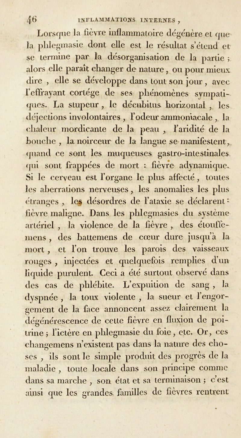 Lorsque la lièvre inflammatoire dégénère et que la plilegmasie dont elle est le résultat s’étend et se termine par la désorganisation de la partie ; alors elle paraît changer de nature, ou pour mieux dire , elle se développe dans tout son jour , avec l’effrayant cortège de ses phénomènes sympati- ques. La stupeur , le décubitus horizontal , les déjections involontaires , l’odeur ammoniacale , la chaleur mordicante de la peau , l’aridité de la bouche , la noirceur de la langue se manifestent, quand ce sont les muqueuses gastro-intestinales qui sont frappées de mort : fièvre adynamique. Si le cerveau est l’organe le plus affecté, toutes les aberrations nerveuses , les anomalies les plus étranges , les désordres de l’ataxie se déclarent: lièvre maligne. Dans les phlcgmasies du système artériel , la violence de la fièvre , des étouffe- mens , des battemens de cœur dure jusqu’à la mort , et l’on trouve les parois des vaisseaux rouges , injectées et quelquefois remplies d’un liquide purulent. Ceci a été surtout observé dans des cas de phlébite. L’expuition de sang , la dyspnée , la toux violente , la sueur et l’engor- gement de la face annoncent assez clairement la dégénérescence de cette fièvre en fluxion de poi- trine ; l’ictère en plilegmasie du foie, etc. Or, ces changemens n’existent pas dans la nature des cho- ses , ils sont le simple produit des progrès de la maladie , toute locale dans son principe comme dans sa marche , son état et sa terminaison ; c’est ainsi que les grandes, familles de fièvres rentrent