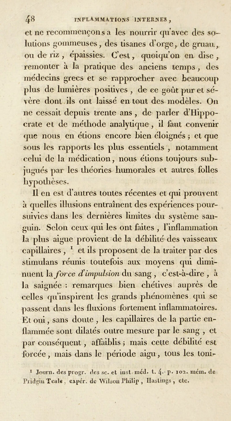 et ne recommençons a les nourrir quavec des so- lutions gommeuses, des tisanes d’orge, de gruau., ou de riz , épaissies. C’est, quoiqu’on en dise , remonter à la pratique des anciens temps , des médecins grecs et se rapprocher avec beaucoup plus de lumières positives , de ce goût pur et sé- vère dont ils ont laissé en tout des modèles. On ne cessait depuis trente ans , de parler d’Hippo- crate et de méthode analytique, il faut convenir que nous en étions encore bien éloignés ; et que sous les rapports les plus essentiels , notamment celui de la médication, nous étions toujours sub- jugués par les théories humorales et autres folles hypothèses. Il en est d’autres toutes récentes et qui prouvent à quelles illusions entraînent des expériences pour- suivies dans les dernières limites du système san- guin. Selon ceux qui les ont faites , l’inflammation la plus aigue provient de la débilité des vaisseaux capillaires , 1 et ils proposent de la traiter par des stimulans réunis toutefois aux moyens qui dimi- nuent \&amp; force d'impulsion du sang , c’est-à-dire , à la saignée : remarques bien chétives auprès de celles qu’inspirent les grands phénomènes qui se passent dans les fluxions fortement inflammatoires. Et oui, sans doute , les capillaires de la partie en- flammée sont dilatés outre mesure par le sang , et par conséquent, affaiblis j mais celte débilité est forcée, mais dans le période aigu, tous les lonir 1 Journ. des progr. des sc. et inst mcd. t. 4*'P* 102* niém. de Pridgiu Teat«, expér. de Wilson Philip , Haslings , etc.