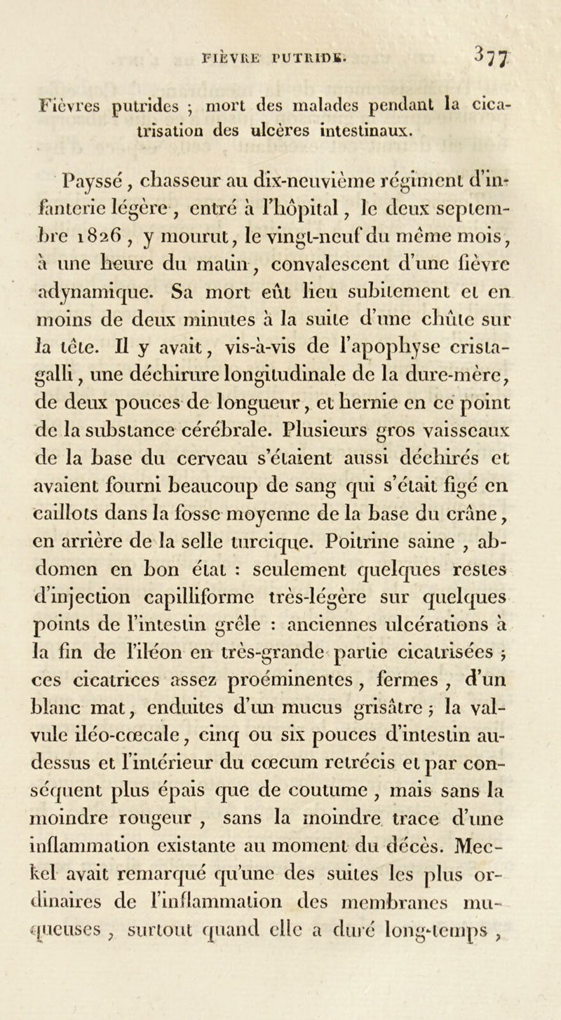 FIÈVÜE rUTUIDK. Fièvres putrides ; mort des malades pendant la cica- trisation des ulcères intestinaux. Payssé, chasseur au dix-neuvième régiment d’in- fanterie légère, entré à l'hôpital, le deux septem- hre 1826 , y mourut, le vingt-neuf du meme mois, a une heure du matin , convalescent d une lièvre «dynamique. Sa mort eût lieu subitement et en moins de deux minutes à la suite d’une chute sur la tcte. Il y avait, vis-à-vis de l’apophyse crista- gaili, une déchirure longitudinale de la dure-mère, de deux pouces de longueur, et hernie en ce point de la substance cérébrale. Plusieurs gros vaisseaux de la hase du cerveau s’étaient aussi déchirés et avaient fourni beaucoup de sang qui s’était figé en caillots dans la fosse moyenne de la base du crâne, en arrière de la selle turcique. Poitrine saine , ab- domen en bon état : seulement quelques restes d’injection capilliformc très-légère sur quelques points de l’intestin grêle : anciennes ulcérations à la fin de l’iléon en très-grande partie cicatrisées j ces cicatrices assez proéminentes , fermes , d’un blanc mat, enduites d’un mucus grisâtre ; la val- vule iléo-crecale, cinq ou six pouces d’intestin au- dessus et l’intérieur du cæcum rétrécis et par con- séquent plus épais que de coutume , mais sans la moindre rougeur , sans la moindre trace d’une inflammation existante au moment du décès. Mec- kel avait remarqué qu’une des suites les plus or- dinaires de l’inflammation des membranes mu- queuses , surtout quand elle a duré long-temps ,